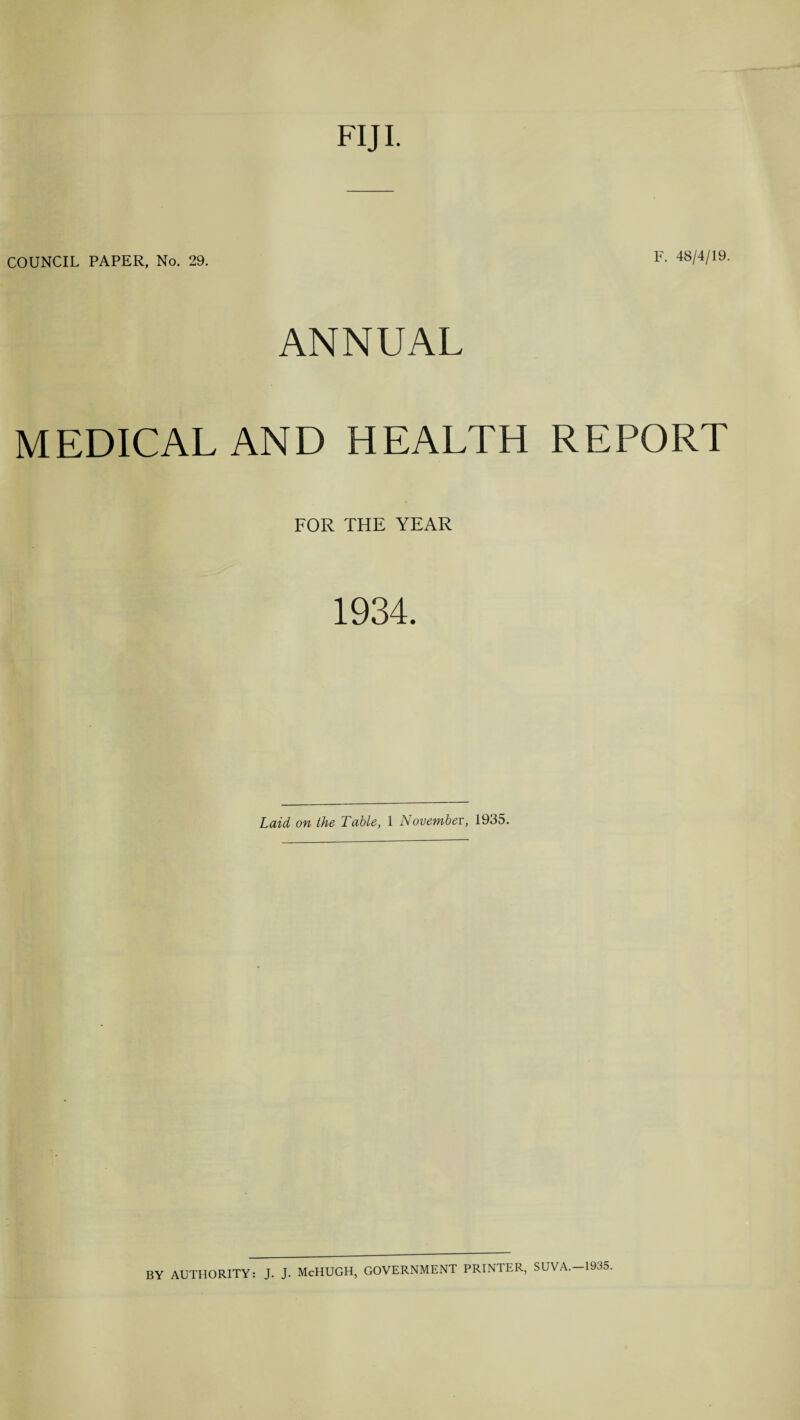 FIJI. COUNCIL PAPER, No. 29. F. 48/4/19. ANNUAL MEDICAL AND HEALTH REPORT FOR THE YEAR 1934. Laid on the Table, 1 November, 1935. BY AUTHORITY: J. J. McHUGH, GOVERNMENT PRINTER, SUVA.-1935.