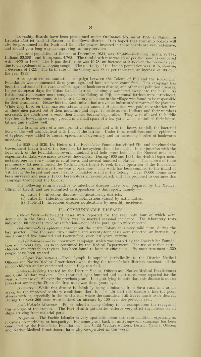 Township Boards have been proclaimed under Ordinance No. 44 of 1928 at Namoli in Lautoka District, and at Nausori in the Rewa district. It is hoped that township boards will also be proclaimed at Ba, Nadi and Ra. The powers invested in these boards are very extensive, and should go a long way in improving sanitary services. The total population at the end of December, 1934, was 197,449—including Fijians, 98,479; Indians, 83,289; and Europeans, 4,763. The total death rate was 15-47 per thousand as compared with 14-73 in 1933. The Fijian death rate was 19-78, an increase of 2-06 over the previous year due to an epidemic of whooping cough. The mortality of the Indian population was 10-15, showing a decrease of 1-22. The birth rate of the Colony was 36-44 per thousand, an increase of -39 over the year 1933. A co-operative soil sanitation campaign between the Colony of Fiji and the Rockefeller Foundation was commenced three years ago, and has just been completed. This campaign has been the outcome of the various efforts against hookworm disease, and other soil pollution diseases. In pre-European days the Fijian had no latrine—he simply wandered away into the bush. As British control became more complete in the Colony of Fiji, communal latrines were introduced. These were, however, found to be unsatisfactory as no one in the village was found to be responsible for their cleanliness. Meanwhile the East Indians had arrived as indentured servants of the planters. While they lived on their masters estates a fair amount of attention was paid to sanitation, but as these men passed out of their indenture and began to settle as free Indians, and their numbers increased, the conditions around their homes became deplorable. They were allowed to huddle together on low-lying swampy ground in a small space of a few yards which contained their house, latrine and shallow well. The latrines were of a most primitive character and with the heavy rainfall, the bacterial flora of the well was identical with that of the latrine. Under these conditions annual epidemics of typhoid were added to annual epidemics of dysentery and an increasing burden of hookworm infection. In 1928 and 1929, Dr. Heiser of the Rockefeller Foundation visited Fiji, and convinced the Government that a trial of the bore-hole latrine system should be made. In conjunction with the local work of the Foundation, several hundred trial holes were bored in the Nausori area, and experimental slabs were made to cover these holes. During 1930 and 1931, the Health Department installed one for every home in rural Suva, and several hundred in Navua. The success of these preliminary latrines induced the Medical Department to seek the co-operation of the Rockefeller Foundation in an intensive three year programme. This work has been confined to the island of Viti Levu, the largest and most heavily populated island in the Colony. Over 17,000 homes have been surveyed and nearly 15,000 bore-hole latrines completed, and it is proposed to continue this campaign throughout the Colony. The following returns relative to infectious diseases have been prepared by the Medical Officer of Health and are submitted as Appendixes to this report, namely:—- (a) Table I—Infectious diseases—notification by districts. (b) Table II—Infectious diseases notifications (cases) by nationalities; (c) Table III—Infectious diseases notifications by monthly incidence. II.—COMMUNICABLE DISEASES Enteric Fever.—Fifty-eight cases were reported for the year only four of which were domiciled in the Suva area. There was no marked seasonal incidence. The laboratory tests indicated 100 per cent, typhosus infection—none of the para, group were reported. Influenza.—Was epidemic throughout the entire Colony in a very mild form, during the last quarter. Two thousand two hundred and seventy-four cases were reported, an increase, by one thousand five hundred and twenty-four, over last years’ returns. Ankylostomiasis.—The hookworm campaign, which was started by the Rockefeller Founda¬ tion some years ago, has been continued by the Medical Department. The use of carbon tetra¬ chloride and tetrachlorethylene, has been found to be most efficacious. By mass treatment 4,320 people have been treated. Small-pox Vaccinations.—Fresh lymph is supplied periodically to the District Medical Officers and Native Medical Practitioners who, during the tour of their districts, vaccinate all the school children and unvaccinated people they can find. Scabies—is being treated by the District Medical Officers and Native Medical Practitioners and Child Welfare workers. One thousand eight hundred and eight cases were reported for the year, a decrease of 127 over the previous year. It is gratifying to note that this disease is not so prevalent among the Fijian children as it was three years ago. Dysentery.—While this disease is definitely being eliminated from Suva rural and urban areas, by the improved sanitary conditions, there is no doubt that this disease is like the poor, always with us, especially in the rural areas, where the sanitation still leaves much to be desired. During the year 399 cases were notified an increase by 150 over the previous year. Anti-Malaria Measures.—Fiji is indeed a lucky Colony to be exempt from the ravages of this scourge of the tropics. The Port Health authorities enforce very strict regulations on all ships arriving from malarial ports. Ringworm.—The Pacific Islander is very apathetic about this skin condition, especially as it causes no morbidity or incapacity. For some years back an anti-ringworm campaign has been conducted by the Rockefeller Foundation. The Child Welfare workers, District Medical Officers and Native Medical Practitioners have also co-operated in this work.