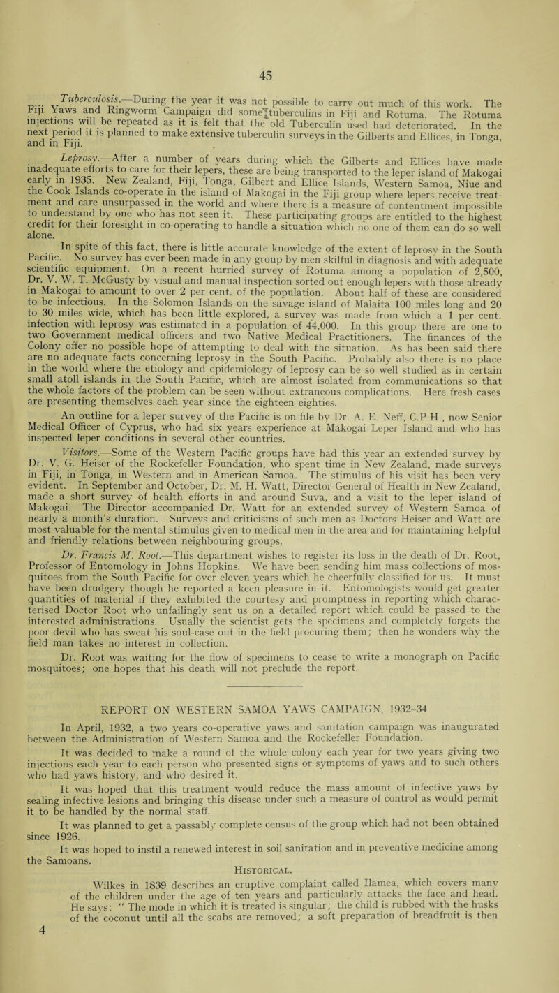 Tuberculosis. During the year it was not possible to carry out much of this work. The Fiji Yaws and Ringworm Campaign did some ^tuberculins in Fiji and Rotuma. The Rotuma injections will be repeated as it is felt that the old Tuberculin used had deteriorated. In the next period it is planned to make extensive tuberculin surveys in the Gilberts and Ellices, in Tonga, and in Fiji. . & Leprosy. After a number of years during which the Gilberts and Ellices have made inadequate efforts to care for their lepers, these are being transported to the leper island of Makogai early in 1935. New Zealand, Fiji, Tonga, Gilbert and Ellice Islands, Western Samoa, Niue and the Cook Islands co-operate in the island of Makogai in the Fiji group where lepers receive treat¬ ment and caie unsurpassed in the world and where there is a measure of contentment impossible to understand by one who has not seen it. These participating groups are entitled to the highest credit for their foresight in co-operating to handle a situation which no one of them can do so well alone. In spite of this fact, there is little accurate knowledge of the extent of leprosy in the South Pacific. No survey has ever been made in any group by men skilful in diagnosis and with adequate scientific equipment. On a recent hurried survey of Rotuma among a population of 2,500, Pr- V. W. T. McGusty by visual and manual inspection sorted out enough lepers with those already in Makogai to amount to over 2 per cent, of the population. About half of these are considered to be infectious. In the Solomon Islands on the savage island of Malaita 100 miles long and 20 to 30 miles wide, which has been little explored, a survey was made from which a 1 per cent, infection with leprosy was estimated in a population of 44,000. In this group there are one to two Government medical officers and two Native Medical Practitioners. The finances of the Colony offer no possible hope of attempting to deal with the situation. As has been said there are no adequate facts concerning leprosy in the South Pacific. Probably also there is no place in the world where the etiology and epidemiology of leprosy can be so well studied as in certain small atoll islands in the South Pacific, which are almost isolated from communications so that the whole factors of the problem can be seen without extraneous complications. Here fresh cases are presenting themselves each year since the eighteen eighties. An outline for a leper survey of the Pacific is on hie by Dr. A. E. Neff, C.P.H., now Senior Medical Officer of Cyprus, who had six years experience at Makogai Leper Island and who has inspected leper conditions in several other countries. Visitors.—Some of the Western Pacific groups have had this year an extended survey by Dr. V. G. Heiser of the Rockefeller Foundation, who spent time in New Zealand, made surveys in Fiji, in Tonga, in Western and in American Samoa. The stimulus of his visit has been very evident. In September and October, Dr. M. H. Watt, Director-General of Health in New Zealand, made a short survey of health efforts in and around Suva, and a visit to the leper island of Makogai. The Director accompanied Dr. Watt for an extended survey of Western Samoa of nearly a month’s duration. Surveys and criticisms of such men as Doctors Heiser and Watt are most valuable for the mental stimulus given to medical men in the area and for maintaining helpful and friendly relations between neighbouring groups. Dr. Francis M. Root.—This department wishes to register its loss in the death of Dr. Root, Professor of Entomology in Johns Hopkins. We have been sending him mass collections of mos¬ quitoes from the South Pacific for over eleven years which he cheerfully classified for us. It must have been drudgery though he reported a keen pleasure in it. Entomologists would get greater quantities of material if they exhibited the courtesy and jiromptness in reporting which charac¬ terised Doctor Root who unfailingly sent us on a detailed report which could be passed to the interested administrations. Usually the scientist gets the specimens and completely forgets the poor devil who has sweat his soul-case out in the field procuring them; then he wonders why the field man takes no interest in collection. Dr. Root was waiting for the flow of specimens to cease to write a monograph on Pacific mosquitoes; one hopes that his death will not preclude the report. REPORT ON WESTERN SAMOA YAWS CAMPAIGN, 1932-34 In April, 1932, a two years co-operative yaws and sanitation campaign was inaugurated between the Administration of Western Samoa and the Rockefeller Toundation. It was decided to make a round of the whole colony each year for two years giving two injections each year to each person who presented signs or symptoms of yaws and to such others who had yaws history, and who desired it. It was hoped that this treatment would reduce the mass amount of infective yaws by sealing infective lesions and bringing this disease under such a measure of control as would permit it to be handled by the normal staff. It was planned to get a passably complete census of the group which had not been obtained since 1926. It was hoped to instil a renewed interest in soil sanitation and in preventive medicine among the Samoans. Historical. Wilkes in 1839 describes an eruptive complaint called Ilamea, which covers many of the children under the age of ten years and particularly attacks the face and head. He says: “ The mode in which it is treated is singular; the child is rubbed with the husks of the coconut until all the scabs are removed; a soft preparation of breadfiuit is then 4