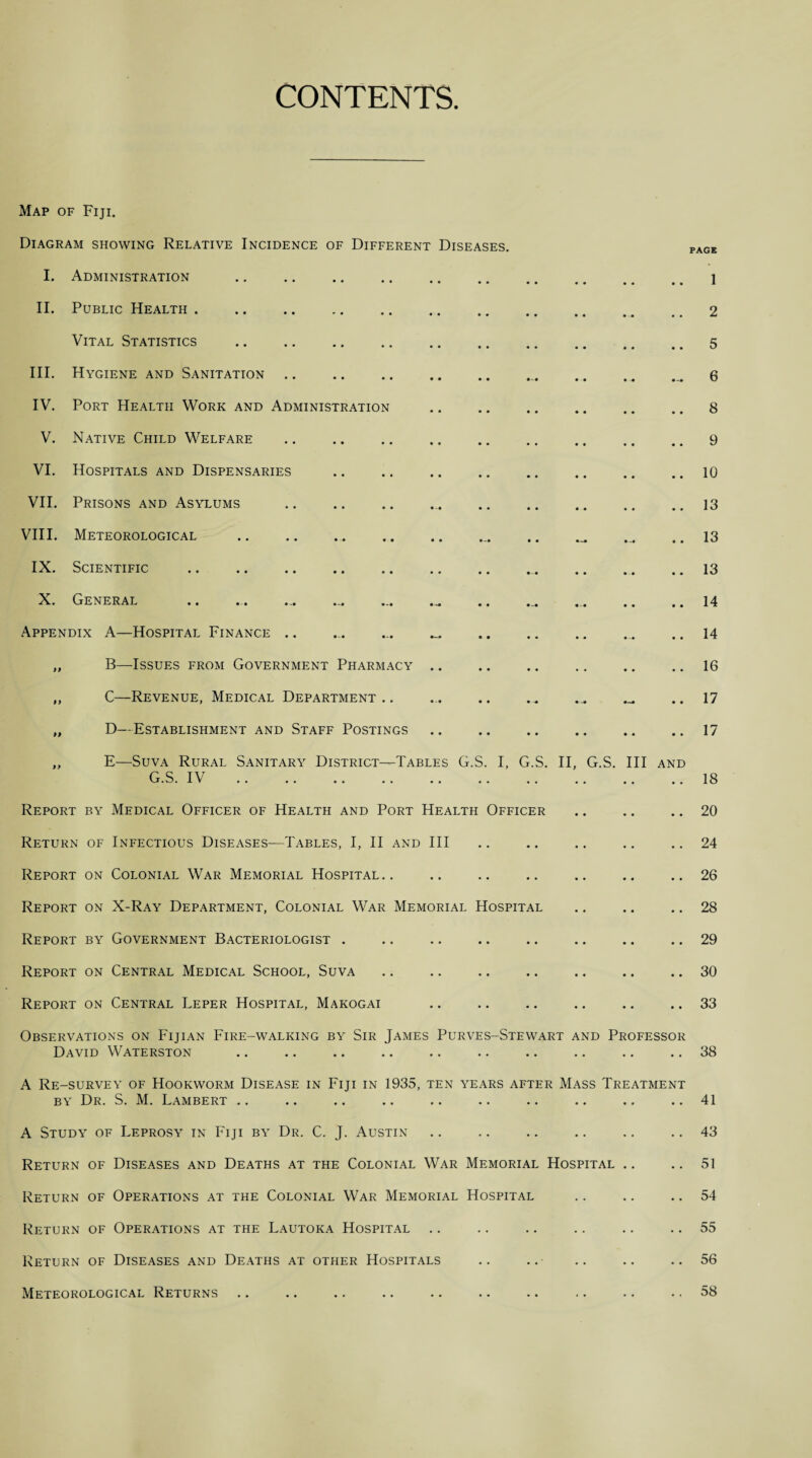 CONTENTS Map of Fiji. Diagram showing Relative Incidence of Different Diseases. I. Administration II. Public Health . Vital Statistics III. Hygiene and Sanitation IV. Port Health Work and Administration V. Native Child Welfare VI. Hospitals and Dispensaries VII. Prisons and Asylums VIII. Meteorological .. IX. Scientific X. General .. ... ... ... Appendix A—Hospital Finance .. „ B—Issues from Government Pharmacy „ C—Revenue, Medical Department .. „ D—Establishment and Staff Postings „ E—Suva Rural Sanitary District—Tables G.S. I, G.S. II, G.S. Ill and Gc t y • . JL v •• • • •• • • •• « • •• Report by Medical Officer of Health and Port Health Officer Return of Infectious Diseases—Tables, I, II and III Report on Colonial War Memorial Hospital.. Report on X-Ray Department, Colonial War Memorial Hospital Report by Government Bacteriologist . Report on Central Medical School, Suva Report on Central Leper Hospital, Makogai Observations on Fijian Fire-walking by Sir James Purves-Stewart and Professor David Waterston A Re-survey of Hookworm Disease in Fiji in 1935, ten years after Mass Treatment by Dr. S. M. Lambert A Study of Leprosy in Fiji by Dr. C. J. Austin Return of Diseases and Deaths at the Colonial War Memorial Hospital Return of Operations at the Colonial War Memorial Hospital Return of Operations at the Lautoka Hospital Return of Diseases and Deaths at other Hospitals Meteorological Returns PAGE 1 2 5 6 8 9 10 13 13 13 14 14 16 17 17 18 20 24 26 28 29 30 33 38 41 43 51 54 55 56 58