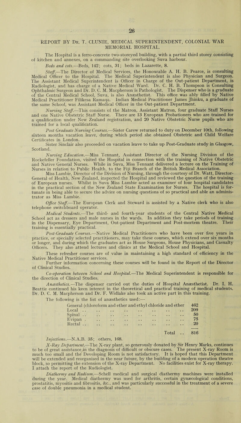 REPORT BY Dr. T. CLUNIE, MEDICAL SUPERINTENDENT, COLONIAL WAR MEMORIAL HOSPITAL. The Hospital is a ferro-concrete two-storeyed building, with a partial third storey consisting of kitchen and annexes, on a commanding site overlooking Suva harbour. Beds and cots.-—Beds, 142; cots, 31; beds in Lazarette, 8. Staff.—The Director of Medical Services, the Honourable A. H. B. Pearce, is consulting Medical Officer to the Hospital. The Medical Superintendent is also Physician and Surgeon. The Assistant Medical Superintendent is Officer in Charge of the Out-patient Department, is Radiologist, and has charge of a Native Medical Ward. Dr. C. H. B. Thompson is Consulting Ophthalmic Surgeon and Dr. D. C. M. Macpherson is Pathologist. The Dispenser who is a graduate of the Central Medical School, Suva, is also Anaesthetist. This office wras ably filled by Native Medical Practitioner Filikesa Ramaqa. Indian Medical Practitioner James Jhinku, a graduate of the same School, was Assistant Medical Officer in the Out-patient Department. Nursing Staff.—This consists of the Matron, Assistant Matron, four graduate Staff Nurses and one Native Obstetric Staff Nurse. There are 13 European Probationers who are trained for a qualification under New Zealand registration, and 20 Native Obstetric Nurse pupils who are trained for a local qualification. Post Graduate Nursing Courses.-—Sister Carew returned to duty on December 10th, following sixteen months vacation leave, during which period she obtained Obstetric and Child Welfare Certificates in London. Sister Sinclair also proceeded on vacation leave to take up Post-Graduate study in Glasgow, Scotland. Nursing Education.—Miss Tennant, Assistant Director of the Nursing Division of the Rockefeller Foundation, visited the Hospital in connection with the training of Native Obstetric and Native General Nurses. While in Suva, Miss Tennant delivered a lecture on the Training of Nurses in relation to Public Health, to the Fiji Branch of the British Medical Association. Miss Lambie, Director of the Division of Nursing, through the courtesy of Dr. Watt, Director- General of Health, New Zealand, inspected the Hospital and reviewed the question of the training of European nurses. Whilst in Suva Miss Lambie acted as examiner of four hospital candidates in the practical section of the New Zealand State Examination for Nurses. The hospital is for¬ tunate in being able to secure the advice on nursing questions of so practical and able an adminis¬ trator as Miss Lambie. Office Staff.—The European Clerk and Steward is assisted by a Native clerk who is also telephone switchboard operator. Medical Students.—The third- and fourth-year students of the Central Native Medical School act as dressers and male nurses in the wards. In addition they take periods of training in the Dispensary, Eye Department, Out-patient Department and Post-mortem theatre. Their training is essentially practical. Post-Graduate Courses.—Native Medical Practitioners who have been over five years in practice, or specially selected practitioners, may take these courses, which extend over six months or longer, and during which the graduates act as House Surgeons, House Physicians, and Casualty Officers. They also attend lectures and clinics at the Medical School and Hospital. These refresher courses are of value in maintaining a high standard of efficiency in the Native Medical Practitioner services. Further information concerning these courses will be found in the Report of the Director of Clinical Studies. Co-operation between School and Hospital.—The Medical Superintendent is responsible for the direction of Clinical Studies. Ancesihetics.—The dispenser carried out the duties of Hospital Anaesthetist. Dr. I. H. Beattie continued his keen interest in the theoretical and practical training of medical students. Dr. D. C. M. Macpherson and Dr. F. Widlake also took an active part in this training. The following is the list of anaesthetics used:—- General (chloroform and ether and ethyl chloride and ether 462 Local .. .. .. .. .. .. .. •. 209 Spinal .. .. .. .. .. .. .. •. 50 Evipan . .. .. .. .. .. .. .. 75 Rectal .. .. .. .. .. .. .. .. 20 Total .. 816 Injections.—N.A.B. 35; others, 168. X-Ray Department.—The X-ray plant, so generously donated by Sir Henry Marks, continues to be of great assistance in the diagnosis of difficult or obscure cases. The present X-ray Room is much too small and the Developing Room is not satisfactory. It is hoped that this Department will be extended and reorganised in the near future, by the building of a modern operation theatre block, so permitting the extension of the X-ray Department. No facilities exist for X-ray therapy. I attach the report of the Radiologist. Diathermy and Radium.—Schell medical and surgical diathermy machines were installed during the year. Medical diathermy was used for arthritis, certain gynaecological conditions, prostatitis, myositis and fibrositis, &c., and was particularly successful in the treatment of a severe case of double pneumonia in a medical student.