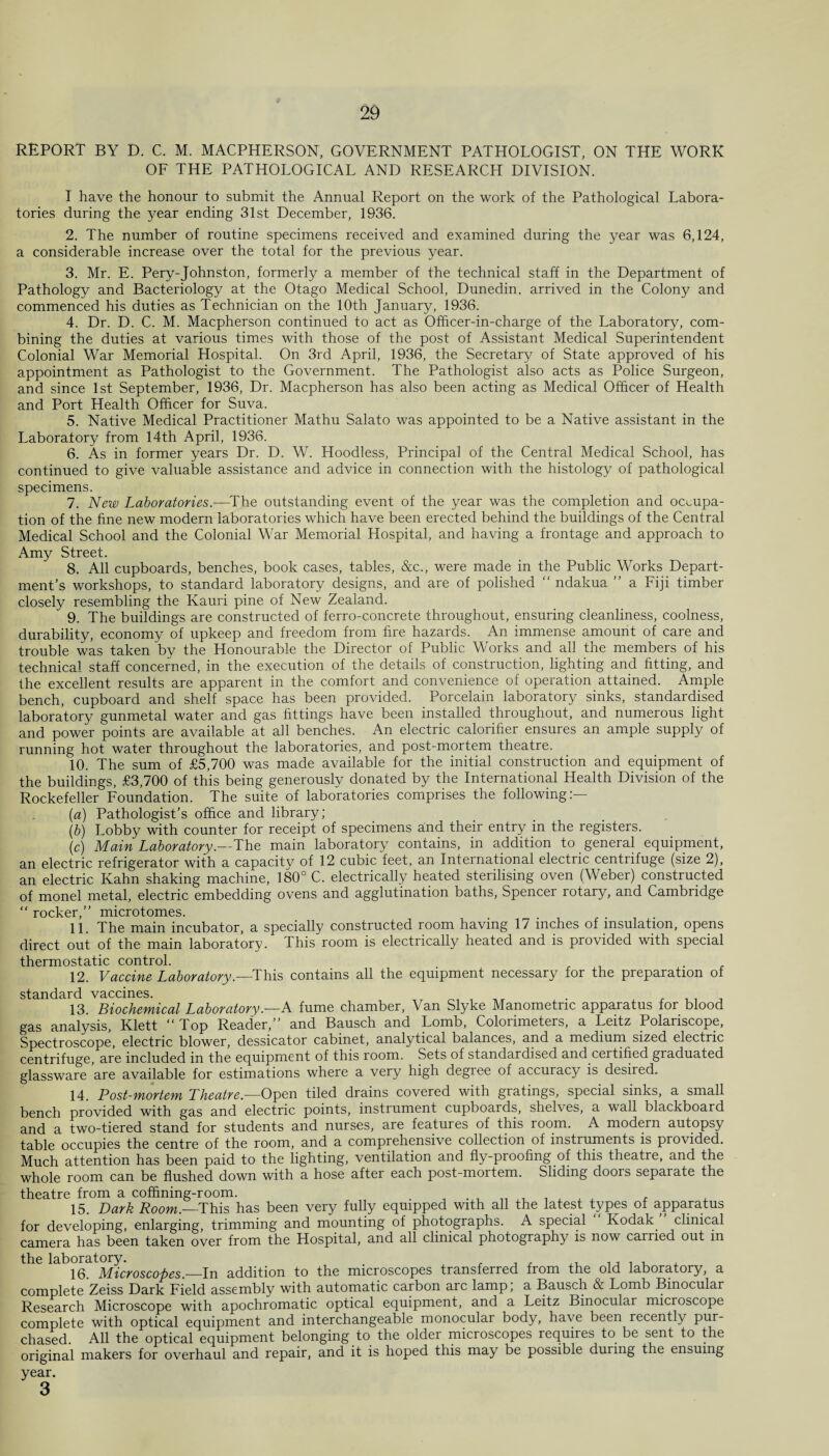 REPORT BY D. C. M. MACPHERSON, GOVERNMENT PATHOLOGIST, ON THE WORK OF THE PATHOLOGICAL AND RESEARCH DIVISION. I have the honour to submit the Annual Report on the work of the Pathological Labora¬ tories during the year ending 31st December, 1936. 2. The number of routine specimens received and examined during the year was 6,124, a considerable increase over the total for the previous year. 3. Mr. E. Pery-Johnston, formerly a member of the technical staff in the Department of Pathology and Bacteriology at the Otago Medical School, Dunedin, arrived in the Colony and commenced his duties as Technician on the 10th January, 1936. 4. Dr. D. C. M. Macpherson continued to act as Officer-in-charge of the Laboratory, com¬ bining the duties at various times with those of the post of Assistant Medical Superintendent Colonial War Memorial Hospital. On 3rd April, 1936, the Secretary of State approved of his appointment as Pathologist to the Government. The Pathologist also acts as Police Surgeon, and since 1st September, 1936, Dr. Macpherson has also been acting as Medical Officer of Health and Port Health Officer for Suva. 5. Native Medical Practitioner Mathu Salato was appointed to be a Native assistant in the Laboratory from 14th April, 1936. 6. As in former years Dr. D. W. Hoodless, Principal of the Central Medical School, has continued to give valuable assistance and advice in connection with the histology of pathological specimens. 7. New Laboratories.—The outstanding event of the year was the completion and occupa¬ tion of the fine new modern laboratories which have been erected behind the buildings of the Central Medical School and the Colonial War Memorial Hospital, and having a frontage and approach to Amy Street. 8. All cupboards, benches, book cases, tables, &c., were made in the Public Works Depart¬ ment’s workshops, to standard laboratory designs, and are of polished  ndakua ” a Fiji timber closely resembling the Kauri pine of New Zealand. 9. The buildings are constructed of ferro-concrete throughout, ensuring cleanliness, coolness, durability, economy of upkeep and freedom from fire hazards. An immense amount of care and trouble was taken by the Honourable the Director of Public Works and all the members of his technical staff concerned, in the execution of the details of construction, lighting and fitting, and the excellent results are apparent in the comfort and convenience of operation attained. Ample bench, cupboard and shelf space has been provided. Porcelain laboratory sinks, standardised laboratory gunmetal water and gas fittings have been installed throughout, and numerous light and power points are available at all benches. An electric calorifier ensures an ample supply of running hot water throughout the laboratories, and post-mortem theatre. 10. The sum of £5,700 was made available for the initial construction and equipment of the buildings, £3,700 of this being generously donated by the International Health Division of the Rockefeller Foundation. The suite of laboratories comprises the following:— (a) Pathologist’s office and library; (b) Lobby with counter for receipt of specimens and their entry in the registers. (c) Main Laboratory.—The main laboratory contains, in addition to general equipment, an electric refrigerator with a capacity of 12 cubic feet, an International electric centrifuge (size 2), an electric Kahn shaking machine, 180° C. electrically heated sterilising oven (Weber) constructed of monel metal, electric embedding ovens and agglutination baths, Spencer rotary, and Cambridge “ rocker,” microtomes. 11. The main incubator, a specially constructed room having 17 inches of insulation, opens direct out of the main laboratory. This room is electrically heated and is provided with special thermostatic control. . 12. Vaccine Laboratory.—This contains all the equipment necessary for the preparation of standard vaccines. 13. Biochemical Laboratory.—A fume chamber, Van Slyke Manometnc apparatus for blood gas analysis, Klett “Top Reader,” and Bausch and Lomb, Colorimeters, a Leitz Polariscope, Spectroscope, electric blower, dessicator cabinet, analytical balances, and a medium sized electric centrifuge, are included in the equipment of this room. Sets of standardised and certified graduated glassware are available for estimations where a very high degree of accuracy is desired. 14. Post-mortem Theatre—Open tiled drains covered with gratings, special sinks, a small bench provided with gas and electric points, instrument cupboards, shelves, a wall blackboard and a two-tiered stand for students and nurses, are features of this room. A modern autopsy table occupies the centre of the room, and a comprehensive collection of instruments is provided. Much attention has been paid to the lighting, ventilation and fly-proofing of this theatre, and the whole room can be flushed down with a hose after each post-mortem. Sliding doors separate the theatre from a coffining-room. . x A , 15. Dark Room—This has been very fully equipped with all the latest types of apparatus for developing, enlarging, trimming and mounting of photographs. A special Kodak, clinical camera has been taken over from the Hospital, and all clinical photography is now carried out in the laboratory. . J , , , ,,,,,,, 16. Microscopes—In addition to the microscopes transferred from the old laboratory, a complete Zeiss Dark Field assembly with automatic carbon arc lamp, a Bausch & Lomb Binocular Research Microscope with apochromatic optical equipment, and a Leitz Binocular microscope complete with optical equipment and interchangeable monocular body, have been recently pur¬ chased. All the optical equipment belonging to the older microscopes requires to be sent to the original makers for overhaul and repair, and it is hoped this may be possible during the ensuing year.