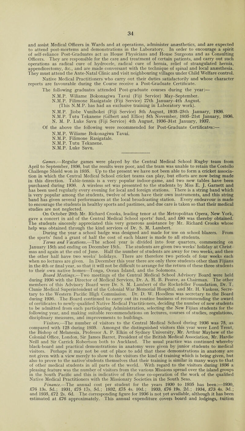 and assist Medical Officers in Wards and at operations, administer anaesthetics, and are expected to attend post-mortems and demonstrations in the Laboratory. In order to encourage a spirit of self-reliance Post-Graduates act as House Physicians and House Surgeons and as Consulting Officers. They are responsible for the care and treatment of certain patients, and carry out such operations as radical cure of hydrocele, radical cure of hernia, relief of strangulated hernia, appendicectomy, &c., and are made conversant with the technique of spinal and local anaesthesia. They must attend the Ante-Natal Clinic and visit neighbouring villages under Child Welfare control. Native Medical Practitioners who carry out their duties satisfactorily and whose character reports are favourable during the Course receive a Post-Graduate Certificate. The following graduates attended Post-graduate courses during the year:— N.M.P. Wiliame Bokonagiwa Tavai (Fiji Service) May-September. N.M.P. Filimone Rasigatale (Fiji Service) 27th January-4th August. (This N.M.P. has had an exclusive training in Laboratory work). N.M.P. Jiobe Vunibokei (Fiji Service) 5th August, 1935-25th January, 1936. N.M.P. Tutu Tekanene (Gilbert and Ellice) 5th November, 1935-21st January, 1936. N. M. P. Luke Savu (Fiji Service) 4th August, 1936-31st January, 1937. Of the above the following were recommended for Post-Graduate Certificates:— N.M.P. Wiliame Bokonagiwa Tavai. N.M.P. Filimone Rasigatale. N.M.P. Tutu Tekanene. N.M.P. Luke Savu. Games.-—Regular games were played by the Central Medical School Rugby team from April to September, 1936, but the results were poor, and the team was unable to retain the Costello Challenge Shield won in 1935. Up to the present we have not been able to form a cricket associa¬ tion in which the Central Medical School cricket teams can play, but efforts are now being made in this direction. Table-tennis is a very popular indoor-game, and two new tables have been purchased during 1936. A wireless set was presented to the students by Miss E. J. Garnett and has been used regularly every evening for local and foreign stations. There is a string band which is very popular among the students, twelve of whom have their own instruments, and this string band has given several performances at the local broadcasting station. Every endeavour is made to encourage the students in healthy sports and pastimes, and due care is taken so that their medical studies are not neglected. On October 20th Mr. Richard Crooks, leading tenor at the Metropolitan Opera, New York, gave a concert in aid of the Central Medical School sports’ fund, and £80 was thereby obtained. The students sincerely appreciated this very generous assistance by Mr. Richard Crooks whose help was obtained through the kind services of Dr. S. M. Lambert. During the year a school badge was designed and made for use on school blazers. From the sports’ fund a grant of half the cost of each blazer is made to all students. Terms and Vacations.-—The school year is divided into four quarters, commencing on January 15th and ending on December 15th. The students are given two weeks’ holiday at Christ¬ mas and again at the end of June. Half the number of students are away for two weeks, and then the other half have two weeks’ holidays. There are therefore two periods of four weeks each when no lectures are given. In December this year there are only three students other than Fijians in the 4th or final year, so that it will not be difficult to arrange for the return of these three students to their own native homes—Tonga, Ocean Island, and the Solomons. Board Meetings.—-Two meetings of the Central Medical School Advisory Board were held during 1936 with the Director of Medical Services, Dr. A. H. B. Pearce, as Chairman. The other members of this Advisory Board were Dr. S. M. Lambert of the Rockefeller Foundation, Dr. T. Clunie Medical Superintendent of the Colonial War Memorial Hospital, and Mr. H. Vaskess, Secre¬ tary to the Western Pacific High Commission. Dr. D. W. Hoodless was secretary to the Board during 1936. The Board continued to carry out its routine business of recommending the award of certificates to newly-qualified Native Medical Practitioners, deciding the number of new students to be admitted from each participating Administration, selecting the New Fijian students for the following year, and making suitable recommendations on lectures, courses of studies, regulations, disciplinary measures, and improvements to buildings. Visitors.—The number of visitors to the Central Medical School during 1936 was 75, as compared with 125 during 1935. Amongst the distinguished visitors this year were Lord Trent, the Bishop of Melanesia, Professor A. P. Elkin of Sydney University, Mr. Arthur Mayhew of the Colonial Office, London, Sir James Barret, President of the British Medical Association, Mr. Hardie Neill and Sir Carrick Robertson both to Auckland. The usual practice was continued whereby black-board and practical demonstrations in anatomy were given by junior students to medical visitors. Perhaps it may not be out of place to add that these demonstrations in anatomy are not given with a view merely to show to the visitors the kind of training which is being given, but also to prove to the native students themselves that their training is similar in many ways to that of other medical students in all parts of the world. With regard to the visitors during 1936 a pleasing feature was the number of visitors from the various Missions spread over the island groups in the South Pacific and this is indicative of the close co-operation of the work of the qualified Native Medical Practitioners with the Missionary Societies in the South Seas. Finance.—The annual cost per student for the years 1930 to 1935 has been:—1930, £76 13s. 5d.; 1931, £75 17s. 5d.; 1932, £75 4s. 10d.; 1933, £76 19s. 2d.; 1934, £73 4s. 3d.; and 1935, £72 2s. 6d. The corresponding figure for 1936 is not yet available, although it has been estimated at £76 approximately. This annual expenditure covers board and lodgings, tuition
