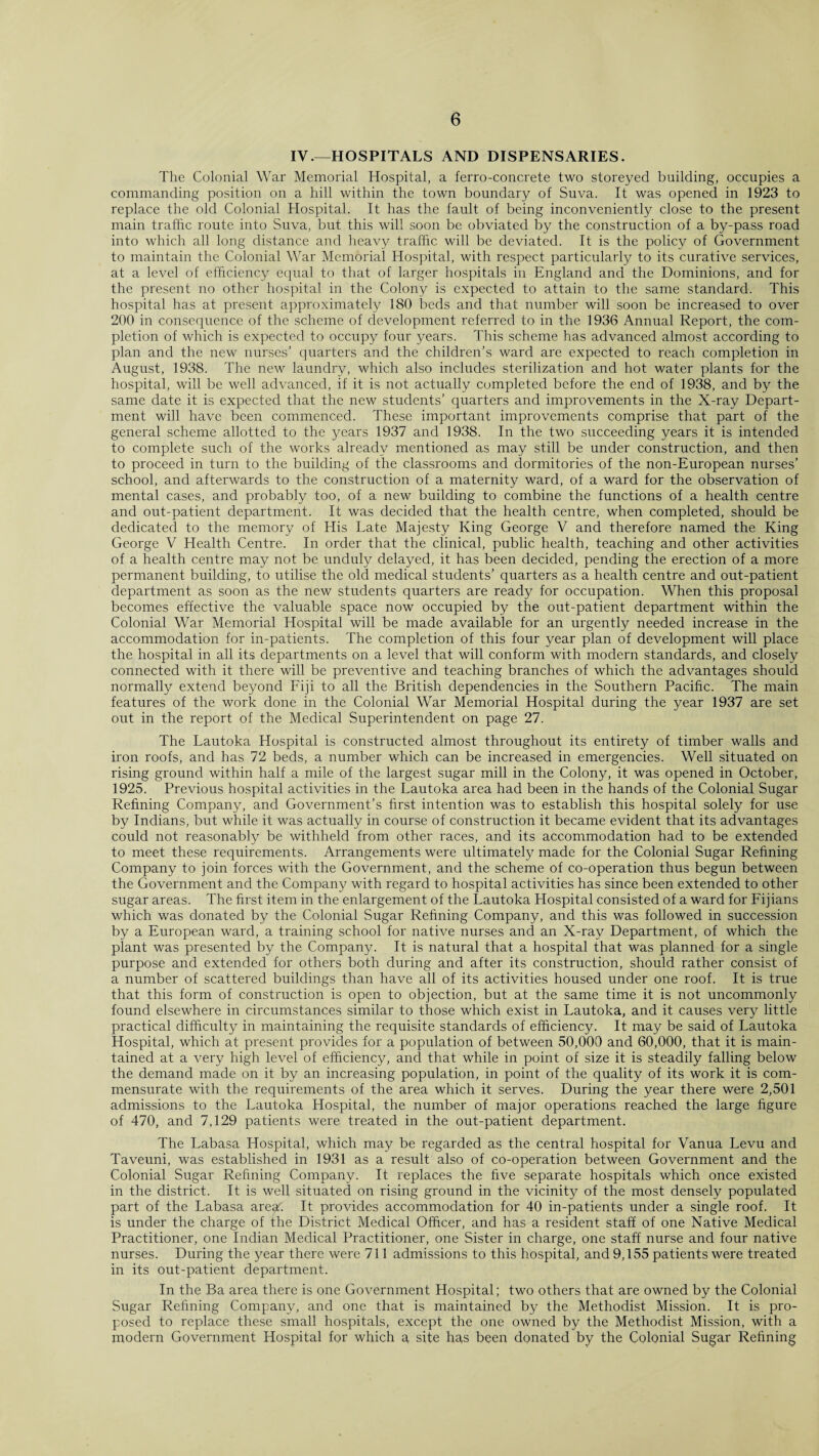 IV.—HOSPITALS AND DISPENSARIES. The Colonial War Memorial Hospital, a ferro-concrete two storeyed building, occupies a commanding position on a hill within the town boundary of Suva. It was opened in 1923 to replace the old Colonial Hospital. It has the fault of being inconveniently close to the present main traffic route into Suva, but this will soon be obviated by the construction of a by-pass road into which all long distance and heavy traffic will be deviated. It is the policy of Government to maintain the Colonial War Memorial Hospital, with respect particularly to its curative services, at a level of efficiency equal to that of larger hospitals in England and the Dominions, and for the present no other hospital in the Colony is expected to attain to the same standard. This hospital has at present approximately 180 beds and that number will soon be increased to over 200 in consequence of the scheme of development referred to in the 1936 Annual Report, the com¬ pletion of which is expected to occupy four years. This scheme has advanced almost according to plan and the new nurses’ quarters and the children’s ward are expected to reach completion in August, 1938. The new laundry, which also includes sterilization and hot water plants for the hospital, will be well advanced, if it is not actually completed before the end of 1938, and by the same date it is expected that the new students’ quarters and improvements in the X-ray Depart¬ ment will have been commenced. These important improvements comprise that part of the general scheme allotted to the years 1937 and 1938. In the two succeeding years it is intended to complete such of the works already mentioned as may still be under construction, and then to proceed in turn to the building of the classrooms and dormitories of the non-European nurses’ school, and afterwards to the construction of a maternity ward, of a ward for the observation of mental cases, and probably too, of a new building to combine the functions of a health centre and out-patient department. It was decided that the health centre, when completed, should be dedicated to the memory of His Late Majesty King George V and therefore named the King George V Health Centre. In order that the clinical, public health, teaching and other activities of a health centre may not be unduly delayed, it has been decided, pending the erection of a more permanent building, to utilise the old medical students’ quarters as a health centre and out-patient department as soon as the new students quarters are ready for occupation. When this proposal becomes effective the valuable space now occupied by the out-patient department within the Colonial War Memorial Hospital will be made available for an urgently needed increase in the accommodation for in-patients. The completion of this four year plan of development will place the hospital in all its departments on a level that will conform with modern standards, and closely connected with it there will be preventive and teaching branches of which the advantages should normally extend beyond Fiji to all the British dependencies in the Southern Pacific. The main features of the work done in the Colonial War Memorial Hospital during the year 1937 are set out in the report of the Medical Superintendent on page 27. The Lautoka Hospital is constructed almost throughout its entirety of timber walls and iron roofs, and has 72 beds, a number which can be increased in emergencies. Well situated on rising ground within half a mile of the largest sugar mill in the Colony, it was opened in October, 1925. Previous hospital activities in the Lautoka area had been in the hands of the Colonial Sugar Refining Company, and Government’s first intention was to establish this hospital solely for use by Indians, but while it was actually in course of construction it became evident that its advantages could not reasonably be withheld from other races, and its accommodation had to be extended to meet these requirements. Arrangements were ultimately made for the Colonial Sugar Refining Company to join forces with the Government, and the scheme of co-operation thus begun between the Government and the Company with regard to hospital activities has since been extended to other sugar areas. The first item in the enlargement of the Lautoka Hospital consisted of a ward for Fijians which was donated by the Colonial Sugar Refining Company, and this was followed in succession by a European ward, a training school for native nurses and an X-ray Department, of which the plant was presented by the Company. It is natural that a hospital that was planned for a single purpose and extended for others both during and after its construction, should rather consist of a number of scattered buildings than have all of its activities housed under one roof. It is true that this form of construction is open to objection, but at the same time it is not uncommonly found elsewhere in circumstances similar to those which exist in Lautoka, and it causes very little practical difficulty in maintaining the requisite standards of efficiency. It may be said of Lautoka Hospital, which at present provides for a population of between 50,000 and 60,000, that it is main¬ tained at a very high level of efficiency, and that while in point of size it is steadily falling below the demand made on it by an increasing population, in point of the quality of its work it is com¬ mensurate with the requirements of the area which it serves. During the year there were 2,501 admissions to the Lautoka Hospital, the number of major operations reached the large figure of 470, and 7,129 patients were treated in the out-patient department. The Labasa Hospital, which may be regarded as the central hospital for Vanua Levu and Taveuni, was established in 1931 as a result also of co-operation between Government and the Colonial Sugar Refining Company. It replaces the five separate hospitals which once existed in the district. It is well situated on rising ground in the vicinity of the most densely populated part of the Labasa areaf. It provides accommodation for 40 in-patients under a single roof. It is under the charge of the District Medical Officer, and has a resident staff of one Native Medical Practitioner, one Indian Medical Practitioner, one Sister in charge, one staff nurse and four native nurses. During the year there were 711 admissions to this hospital, and 9,155 patients were treated in its out-patient department. In the Ba area there is one Government Hospital; two others that are owned by the Colonial Sugar Refining Company, and one that is maintained by the Methodist Mission. It is pro¬ posed to replace these small hospitals, except the one owned by the Methodist Mission, with a modern Government Hospital for which a site has been donated by the Colonial Sugar Refining