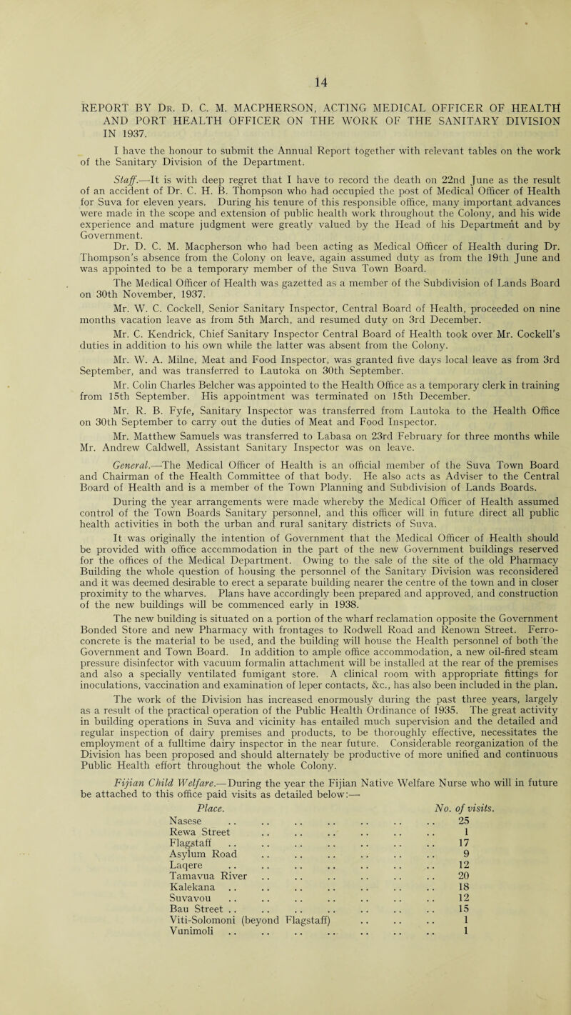 REPORT BY Dr. D. C. M. MACPHERSON, ACTING MEDICAL OFFICER OF HEALTH AND PORT HEALTH OFFICER ON THE WORK OF THE SANITARY DIVISION IN 1937. I have the honour to submit the Annual Report together with relevant tables on the work of the Sanitary Division of the Department. Staff.—It is with deep regret that I have to record the death on 22nd June as the result of an accident of Dr. C. H. B. Thompson who had occupied the post of Medical Officer of Health for Suva for eleven years. During his tenure of this responsible office, many important advances were made in the scope and extension of public health work throughout the Colony, and his wide experience and mature judgment were greatly valued by the Head of his Department and by Government. Dr. D. C. M. Macpherson who had been acting as Medical Officer of Health during Dr. Thompson’s absence from the Colony on leave, again assumed duty as from the 19th June and was appointed to be a temporary member of the Suva Town Board. The Medical Officer of Health was gazetted as a member of the Subdivision of Lands Board on 30th November, 1937. Mr. W. C. Cockell, Senior Sanitary Inspector, Central Board of Health, proceeded on nine months vacation leave as from 5th March, and resumed duty on 3rd December. Mr. C. Kendrick, Chief Sanitary Inspector Central Board of Health took over Mr. Cockell’s duties in addition to his own while the latter was absent from the Colony. Mr. W. A. Milne, Meat and Food Inspector, was granted five days local leave as from 3rd September, and was transferred to Lautoka on 30th September. Mr. Colin Charles Belcher was appointed to the Health Office as a temporary clerk in training from 15th September. His appointment was terminated on 15th December. Mr. R. B. Fyfe, Sanitary Inspector was transferred from Lautoka to the Health Office on 30th September to carry out the duties of Meat and Food Inspector. Mr. Matthew Samuels was transferred to Labasa on 23rd February for three months while Mr. Andrew Caldwell, Assistant Sanitary Inspector was on leave. General.—-The Medical Officer of Health is an official member of the Suva Town Board and Chairman of the Health Committee of that body. He also acts as Adviser to the Central Board of Health and is a member of the Town Planning and Subdivision of Lands Boards. During the year arrangements were made whereby the Medical Officer of Health assumed control of the Town Boards Sanitary personnel, and this officer will in future direct all public health activities in both the urban and rural sanitary districts of Suva. It was originally the intention of Government that the Medical Officer of Health should be provided with office accommodation in the part of the new Government buildings reserved for the offices of the Medical Department. Owing to the sale of the site of the old Pharmacy Building the whole question of housing the personnel of the Sanitary Division was reconsidered and it was deemed desirable to erect a separate building nearer the centre of the town and in closer proximity to the wharves. Plans have accordingly been prepared and approved, and construction of the new buildings will be commenced early in 1938. The new building is situated on a portion of the wharf reclamation opposite the Government Bonded Store and new Pharmacy with frontages to Rodwell Road and Renown Street. Ferro¬ concrete is the material to be used, and the building will house the Health personnel of both 'the Government and Town Board. In addition to ample office accommodation, a new oil-fired steam pressure disinfector with vacuum formalin attachment will be installed at the rear of the premises and also a specially ventilated fumigant store. A clinical room with appropriate fittings for inoculations, vaccination and examination of leper contacts, &c., has also been included in the plan. The work of the Division has increased enormously during the past three years, largely as a result of the practical operation of the Public Health Ordinance of 1935. The great activity in building operations in Suva and vicinity has entailed much supervision and the detailed and regular inspection of dairy premises and products, to be thoroughly effective, necessitates the employment of a fulltime dairy inspector in the near future. Considerable reorganization of the Division has been proposed and should alternately be productive of more unified and continuous Public Health effort throughout the whole Colony. Fijian Child Welfare.— During the year the Fijian Native Welfare Nurse who will in future be attached to this office paid visits as detailed below:— Place. No. of visits. Nasese .. .. .. .. .. .. .. 25 Rewa Street .. .. .. .. .. .. 1 Flagstaff .. .. .. .. .. .. .. 17 Asylum Road .. .. .. .. .. .. 9 Laqere .. .. .. .. .. .. .. 12 Tamavua River .. .. .. .. .. .. 20 Kalekana .. .. .. .. .. .. .. 18 Suvavou .. .. .. .. .. .. .. 12 Bau Street .. .. .. .. .. .. .. 15 Viti-Solomoni (beyond Flagstaff) .. .. .. 1 Vunimoli .. .. .. .. .. .. .. 1