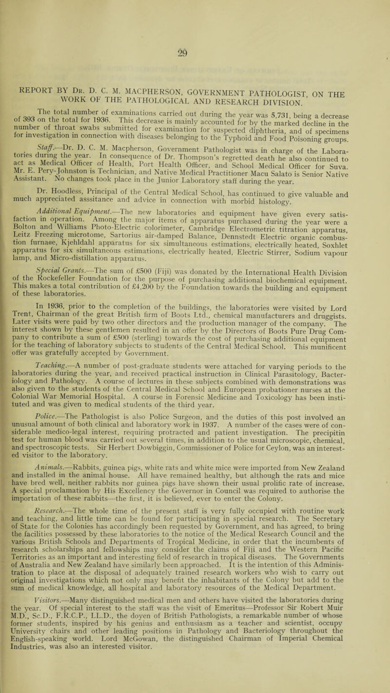 REPORT B\ Dr. D. C. M. MACPITERSON, GOVERNMENT PATHOLOGIST ON THE WORK OF THE PATHOLOGICAL AND RESEARCH DIVISION. of 696 on fhp fotfl for tv a 10nS carried out during the year was 5,731, being a decrease of 393 on the total for 1936 This decrease is mainly accounted for by the marked decline in the number of throat swabs submitted for examination for suspected diphtheria, and of specimens for investigation m connection with diseases belonging to the Typhoid and Food Poisoning groups. . Staff.—Bt. D. C. M. Macpherson, Government Pathologist was in charge of the Labora- tones during the year. In consequence of Dr. Thompson's regretted death he also continued to act as Medical Officer of Health, Port Health Officer, and School Medical Officer for Suva. Mr. E. Pery-Johnston is technician., and Native Medical Practitioner Macu Salato is Senior Native Assistant. No changes took place in the Junior Laboratory staff during the year. Dr. Hoodless, Principal of the Central Medical School, has continued to give valuable and much appreciated asssitance and advice in connection with morbid histology. Additional Equipment. The new laboratories and equipment have given every satis¬ faction in operation. Among the major items of apparatus purchased during the year were a Bolton and . Williams Photo-Electric colorimeter, Cambridge Electrometric titration apparatus, Leitz Freezing microtome, Saitorius air-damped Balance, Dennstedt Electric organic combus¬ tion furnace, Kjehldahl apparatus for six simultaneous estimations, electrically heated, Soxhlet apparatus for six simultaneous estimations, electrically heated, Electric Stirrer, Sodium vapour lamp, and Micro-distillation apparatus. Special Grants. The sum of £500 (Fiji) was donated by the International Health Division of the Rockefeller Foundation for the purpose of purchasing additional biochemical equipment. This makes a total contribution of £4,200 by the Foundation towards the building and equipment of these laboratories. In 1936, prior to the completion of the buildings, the laboratories were visited by Lord Trent, Chairman of the great British firm of Boots Ltd., chemical manufacturers and druggists. Later visits were paid by two other directors and the production manager of the company. The interest shown by these gentlemen resulted in an offer by the Directors of Boots Pure Drug Com¬ pany to contribute a sum of £500 (sterling) towards the cost of purchasing additional equipment for the teaching of laboratory subjects to students of the Central Medical School. This munificent offer was gratefully accepted by Government. Teaching.—A number of post-graduate students were attached for varying periods to the laboratories during the year, and received practical instruction in Clinical Parasitology, Bacter¬ iology and Pathology. A course of lectures in these subjects combined with demonstrations was also given to the students of the Central Medical School and European probationer nurses at the Colonial War Memorial Hospital. A course in Forensic Medicine and Toxicology has been insti¬ tuted and was given to medical students of the third year. Police.—The Pathologist is also Police Surgeon, and the duties of this post involved an unusual amount of both clinical and laboratory work in 1937. A number of the cases were of con¬ siderable medico-legal interest, requiring protracted and patient investigation. The precipitin test for human blood was carried out several times, in addition to the usual microscopic, chemical, and spectroscopic tests. Sir Herbert Dowbiggin, Commissioner of Police for Ceylon, was an interest¬ ed visitor to the laboratory. Animals.—Rabbits, guinea pigs, white rats and white mice were imported from New Zealand and installed in the animal house. All have remained healthy, but although the rats and mice have bred well, neither rabbits nor guinea pigs have shown their usual prolific rate of increase. A special proclamation by His Excellency the Governor in Council was required to authorise the importation of these rabbits—the first, it is believed, ever to enter the Colony. Research.—-The whole time of the present staff is very fully occupied with routine work and teaching, and little time can be found for participating in special research. The Secretary of State for the Colonies has accordingly been requested by Government, and has agreed, to bring the facilities possessed by these laboratories to the notice of the Medical Research Council and the various British Schools and Departments of Tropical Medicine, in order that the incumbents of research scholarships and fellowships may consider the claims of Fiji and the Western Pacific Territories as an important and interesting field of research in tropical diseases. The Governments of Australia and New Zealand have similarly been approached. It is the intention of this Adminis¬ tration to place at the disposal of adequately trained research workers who wish to carry out original investigations which not only may benefit the inhabitants of the Colony but add to the sum of medical knowledge, all hospital and laboratory resources of the Medical Department. Visitors.—Many distinguished medical men and others have visited the laboratories during the year. Of special interest to the staff was the visit of Emeritus—Professor Sir Robert Muir M.D., Sc.D., F.R.C.P., LL.D., the doyen of British Pathologists, a remarkable number of whose former students, inspired by his genius and enthusiasm as a teacher and scientist, occupy University chairs and other leading positions in Pathology and Bacteriology throughout the English-speaking world. Lord McGowan, the distinguished Chairman of Imperial Chemical Industries, was also an interested visitor.