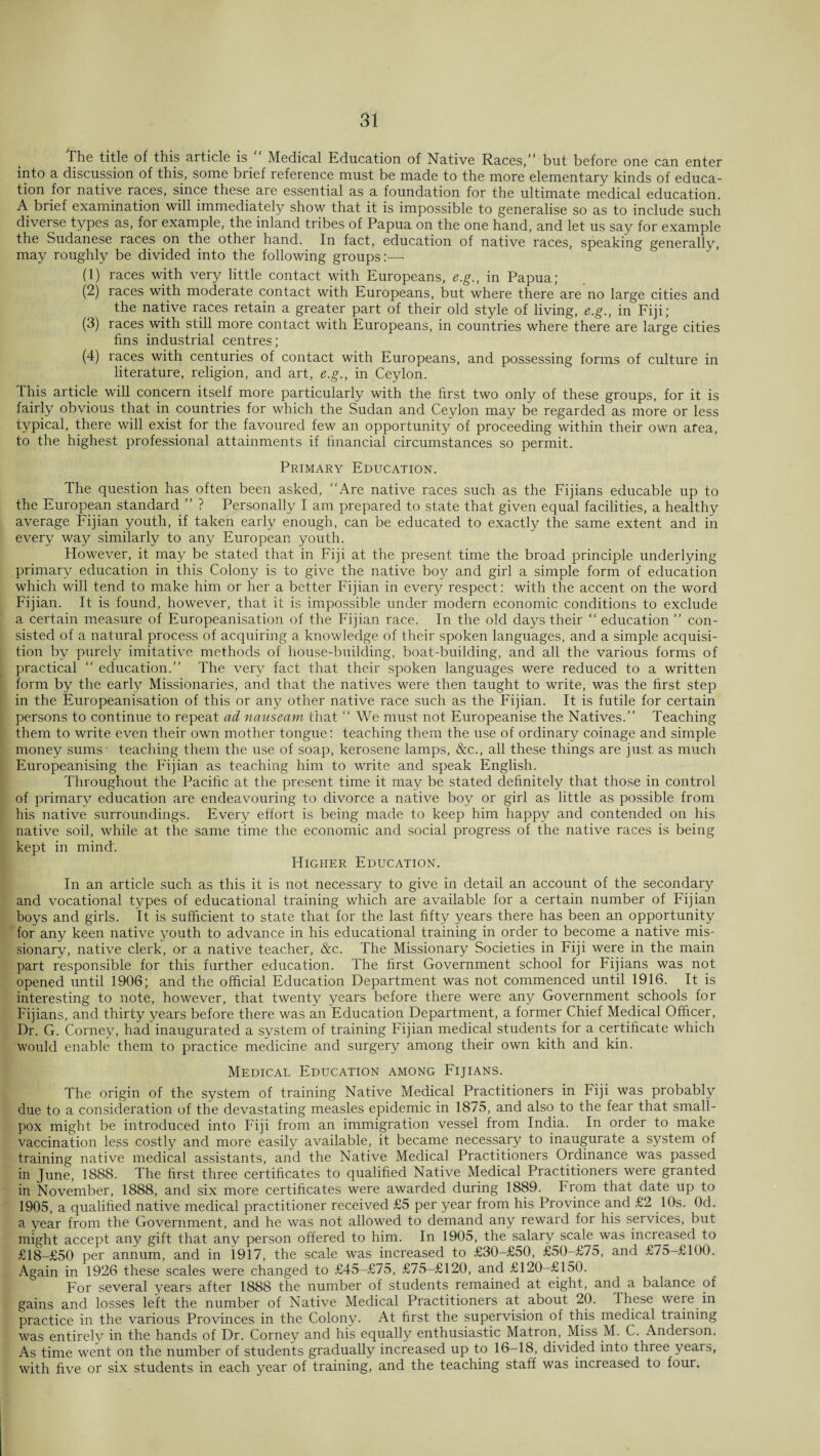 The title of this article is Medical Education of Native Races,” but before one can enter into a discussion of this, some brief reference must be made to the more elementary kinds of educa¬ tion for native races, since these are essential as a foundation for the ultimate medical education. A brief examination will immediately show that it is impossible to generalise so as to include such diverse types as, for example, the inland tribes of Papua on the one hand, and let us say for example the Sudanese races on the other hand. In fact, education of native races, speaking generally, may roughly be divided into the following groups:-—- (1) races with very little contact with Europeans, e.g., in Papua; (2) races with moderate contact with Europeans, but where there are no large cities and the native races retain a greater part of their old style of living, e.g., in Fiji; (3) races with still more contact with Europeans, in countries where there are large cities fins industrial centres; (4) races with centuries of contact with Europeans, and possessing forms of culture in literature, religion, and art, e.g., in Ceylon. This article will concern itself more particularly with the first two only of these groups, for it is fairly obvious that in countries for which the Sudan and Ceylon may be regarded as more or less typical, there will exist for the favoured few an opportunity of proceeding within their own area, to the highest professional attainments if financial circumstances so permit. Primary Education. The question has often been asked, Are native races such as the Fijians educable up to the European standard ” ? Personally I am prepared to state that given equal facilities, a healthy average Fijian youth, if taken early enough, can be educated to exactly the same extent and in every way similarly to any European youth. However, it may be stated that in Fiji at the present time the broad principle underlying primary education in this Colony is to give the native boy and girl a simple form of education which will tend to make him or her a better Fijian in every respect: with the accent on the word Fijian. It is found, however, that it is impossible under modern economic conditions to exclude a certain measure of Europeanisation of the Fijian race. In the old days their “ education ” con¬ sisted of a natural process of acquiring a knowledge of their spoken languages, and a simple acquisi¬ tion by purely imitative methods of house-building, boat-building, and all the various forms of practical “ education.” The very fact that their spoken languages were reduced to a written form by the early Missionaries, and that the natives were then taught to write, was the first step in the Europeanisation of this or any other native race such as the Fijian. It is futile for certain persons to continue to repeat ad nauseam that  We must not Europeanise the Natives.” Teaching them to write even their own mother tongue: teaching them the use of ordinary coinage and simple money sums- teaching them the use of soap, kerosene lamps, &c., all these things are just as much Europeanising the Fijian as teaching him to write and speak English. Throughout the Pacific at the present time it may be stated definitely that those in control of primary education are endeavouring to divorce a native boy or girl as little as possible from his native surroundings. Every effort is being made to keep him happy and contended on his native soil, while at the same time the economic and social progress of the native races is being kept in mind. Higher Education. In an article such as this it is not necessary to give in detail an account of the secondary and vocational types of educational training which are available for a certain number of Fijian boys and girls. It is sufficient to state that for the last fifty years there has been an opportunity for any keen native youth to advance in his educational training in order to become a native mis¬ sionary, native clerk, or a native teacher, &c. The Missionary Societies in Fiji were in the main part responsible for this further education. The first Government school for Fijians was not opened until 1906; and the official Education Department was not commenced until 1916. It is interesting to note, however, that twenty years before there were any Government schools for Fijians, and thirty years before there was an Education Department, a former Chief Medical Officer, Dr. G. Corney, had inaugurated a system of training Fijian medical students for a certificate which would enable them to practice medicine and surgery among their own kith and kin. Medical Education among Fijians. The origin of the system of training Native Medical Practitioners in Fiji was probably due to a consideration of the devastating measles epidemic in 1875, and also to the fear that small¬ pox might be introduced into Fiji from an immigration vessel from India. In order to make vaccination less costly and more easily available, it became necessary to inaugurate a system of training native medical assistants, and the Native Medical Practitioners Ordinance was passed in June, 1888. The first three certificates to qualified Native Medical Practitioners were granted in November, 1888, and six more certificates were awarded during 1889. From that date up to 1905, a qualified native medical practitioner received £5 per year from his Province and £2 10s. Od. a year from the Government, and he was not allowed to demand any reward for his services, but might accept any gift that any person offered to him. In 1905, the salary scale^was increased to £l8-£50 per annum, and in 1917, the scale was increased to £30-£50, £50-£75, and £75-£100. Again in 1926 these scales were changed to £45-£75, £75-£120, and £120-£150. For several years after 1888 the number of students remained at eight, and a balance of gains and losses left the number of Native Medical Practitioners at about 20. These were in practice in the various Provinces in the Colony. At first the supervision of this medical training was entirely in the hands of Dr. Corney and his equally enthusiastic Matron, Miss M. C. Anderson. As time went on the number of students gradually increased up to 16-18, divided into three years, with five or six students in each year of training, and the teaching staff was increased to four.