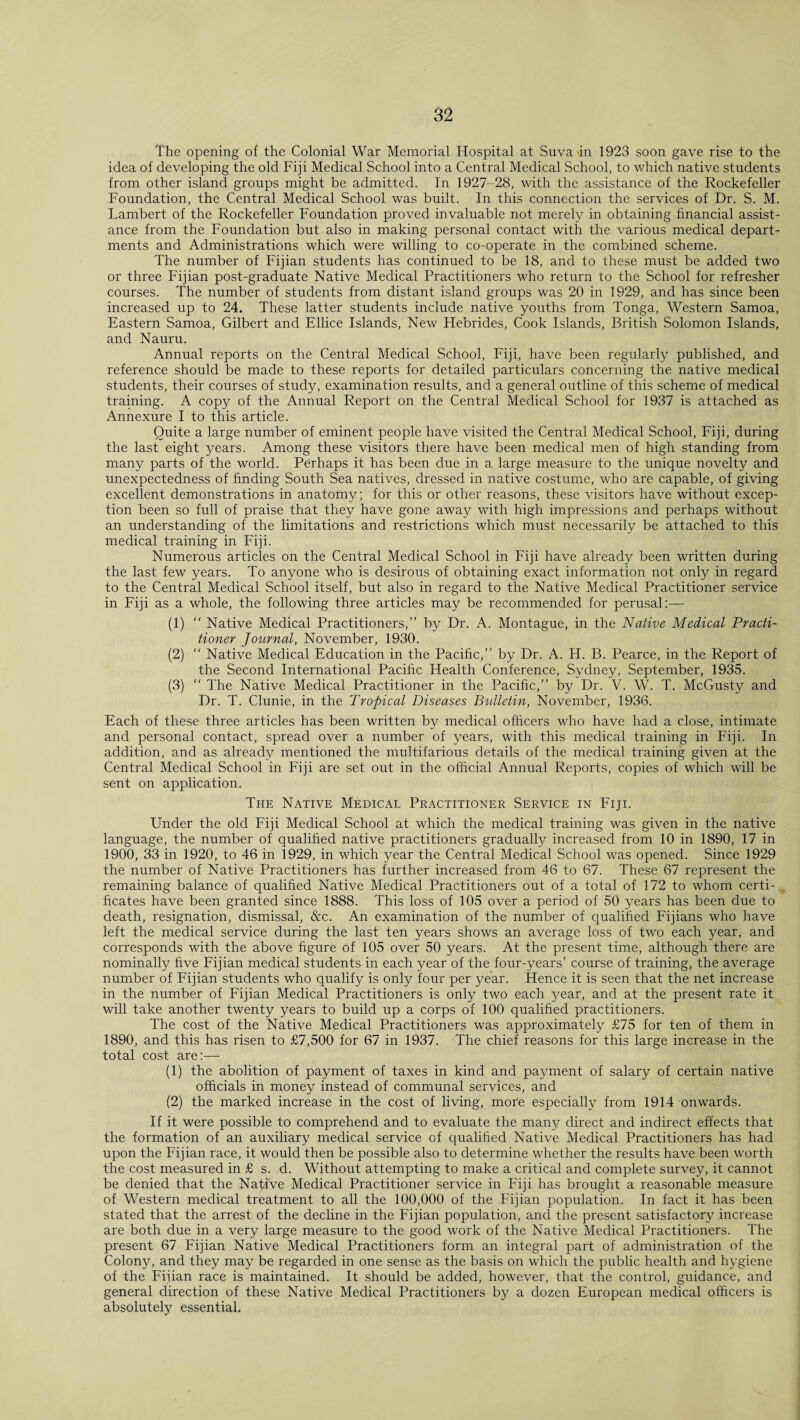 The opening of the Colonial War Memorial Hospital at Suva in 1923 soon gave rise to the idea of developing the old Fiji Medical School into a Central Medical School, to which native students from other island groups might be admitted. In 1927-28, with the assistance of the Rockefeller Foundation, the Central Medical School was built. In this connection the services of Dr. S. M. Lambert of the Rockefeller Foundation proved invaluable not merely in obtaining financial assist¬ ance from the Foundation but also in making personal contact with the various medical depart¬ ments and Administrations which were willing to co-operate in the combined scheme. The number of Fijian students has continued to be 18, and to these must be added two or three Fijian post-graduate Native Medical Practitioners who return to the School for refresher courses. The number of students from distant island groups was 20 in 1929, and has since been increased up to 24. These latter students include native youths from Tonga, Western Samoa, Eastern Samoa, Gilbert and Ellice Islands, New Hebrides, Cook Islands, British Solomon Islands, and Nauru. Annual reports on the Central Medical School, Fiji, have been regularly published, and reference should be made to these reports for detailed particulars concerning the native medical students, their courses of study, examination results, and a general outline of this scheme of medical training. A copy of the Annual Report on the Central Medical School for 1937 is attached as Annexure I to this article. Quite a large number of eminent people have visited the Central Medical School, Fiji, during the last eight years. Among these visitors there have been medical men of high standing from many parts of the world. Perhaps it has been due in a large measure to the unique novelty and unexpectedness of finding South Sea natives, dressed in native costume, who are capable, of giving excellent demonstrations in anatomy; for this or other reasons, these visitors have without excep¬ tion been so full of praise that they have gone away with high impressions and perhaps without an understanding of the limitations and restrictions which must necessarily be attached to this medical training in Fiji. Numerous articles on the Central Medical School in Fiji have already been written during the last few years. To anyone who is desirous of obtaining exact information not only in regard to the Central Medical School itself, but also in regard to the Native Medical Practitioner service in Fiji as a whole, the following three articles may be recommended for perusal:— (1) “ Native Medical Practitioners,” by Dr. A. Montague, in the Native Medical Practi¬ tioner Journal, November, 1930. (2) “ Native Medical Education in the Pacific,” by Dr. A. H. B. Pearce, in the Report of the Second International Pacific Health Conference, Sydney, September, 1935. (3) “ The Native Medical Practitioner in the Pacific,” by Dr. V. W. T. McGusty and Dr. T. Clunie, in the Tropical Diseases Bulletin, November, 1936. Each of these three articles has been written by medical officers who have had a close, intimate and personal contact, spread over a number of years, with this medical training in Fiji. In addition, and as already mentioned the multifarious details of the medical training given at the Central Medical School in Fiji are set out in the official Annual Reports, copies of which will be sent on application. The Native Medical Practitioner Service in Fiji. Under the old Fiji Medical School at which the medical training was given in the native language, the number of qualified native practitioners gradually increased from 10 in 1890, 17 in 1900, 33 in 1920, to 46 in 1929, in which year the Central Medical School was opened. Since 1929 the number of Native Practitioners has further increased from 46 to 67. These 67 represent the remaining balance of qualified Native Medical Practitioners out of a total of 172 to whom certi¬ ficates have been granted since 1888. This loss of 105 over a period of 50 years has been due to death, resignation, dismissal, &c. An examination of the number of qualified Fijians who have left the medical service during the last ten years shows an average loss of two each year, and corresponds with the above figure of 105 over 50 years. At the present time, although there are nominally five Fijian medical students in each year of the four-years’ course of training, the average number of Fijian students who qualify is only four per year. Hence it is seen that the net increase in the number of Fijian Medical Practitioners is only two each year, and at the present rate it will take another twenty years to build up a corps of 100 qualified practitioners. The cost of the Native Medical Practitioners was approximately £75 for ten of them in 1890, and this has risen to £7,500 for 67 in 1937. The chief reasons for this large increase in the total cost are:— (1) the abolition of payment of taxes in kind and payment of salary of certain native officials in money instead of communal services, and (2) the marked increase in the cost of living, more especially from 1914 onwards. If it were possible to comprehend and to evaluate the many direct and indirect effects that the formation of an auxiliary medical service of qualified Native Medical Practitioners has had upon the Fijian race, it would then be possible also to determine whether the results have been worth the cost measured in £ s. d. Without attempting to make a critical and complete survey, it cannot be denied that the Native Medical Practitioner service in Fiji has brought a reasonable measure of Western medical treatment to all the 100,000 of the Fijian population. In fact it has been stated that the arrest of the decline in the Fijian population, and the present satisfactory increase are both due in a very large measure to the good work of the Native Medical Practitioners. The present 67 Fijian Native Medical Practitioners form an integral part of administration of the Colony, and they may be regarded in one sense as the basis on which the public health and hygiene of the Fijian race is maintained. It should be added, however, that the control, guidance, and general direction of these Native Medical Practitioners by a dozen European medical officers is absolutely essential.