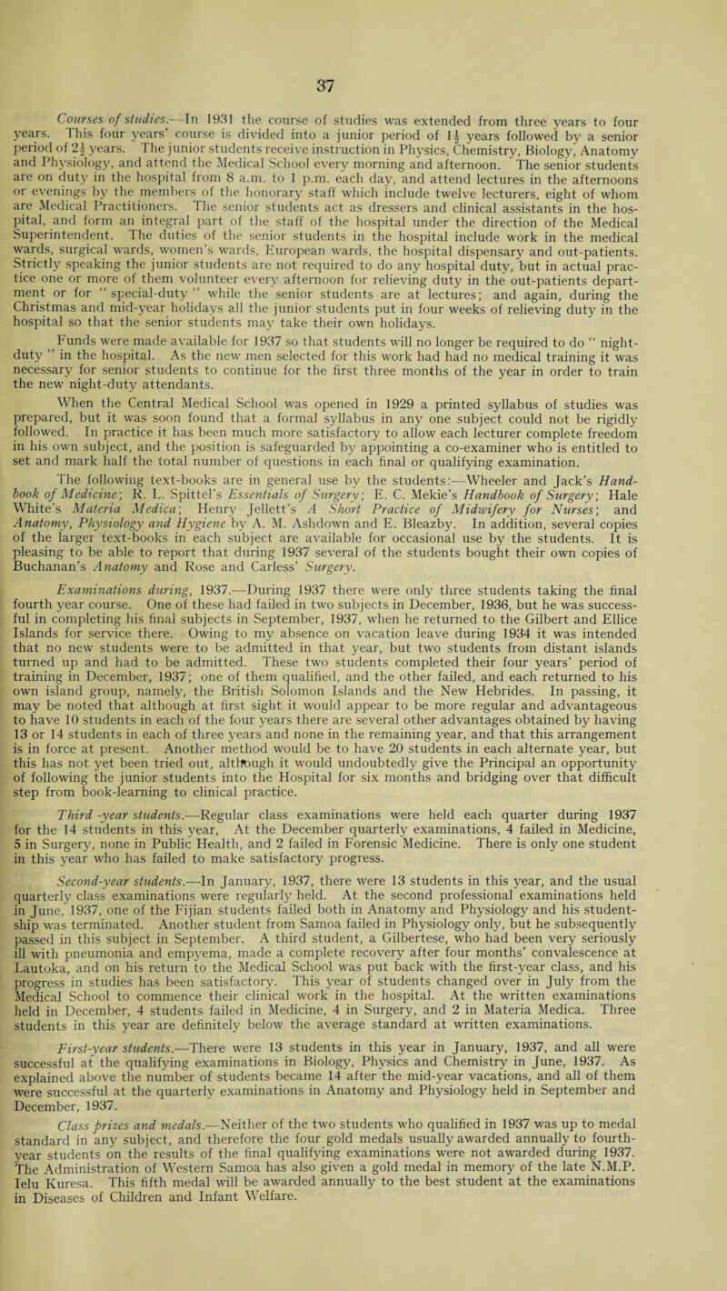 Courses of studies — In 1931 the course of studies was extended from three years to four years. This four years’ course is divided into a junior period of \\ years followed by a senior period of 2\ years. The junior students receive instruction in Physics, Chemistry, Biology j Anatomy and Physiology, and attend the Medical School every morning and afternoon. The senior students are on duty in the hospital from 8 a.m. to 1 p.m. each day, and attend lectures in the afternoons or evenings by the members of the honorary staff which include twelve lecturers, eight of whom are Medical Practitioners. The senior students act as dressers and clinical assistants in the hos¬ pital, and form an integral part of the staff of the hospital under the direction of the Medical Superintendent. 1 he duties of the senior students in the hospital include work in the medical wards, surgical wards, women’s wards, European wards, the hospital dispensary and out-patients. Strictly speaking the junior students are not required to do any hospital duty, but in actual prac¬ tice one or more of them volunteer every afternoon for relieving duty in the out-patients depart¬ ment or for “ special-duty ” while the senior students are at lectures; and again, during the Christmas and mid-year holidays all the junior students put in four weeks of relieving duty in the hospital so that the senior students may take their own holidays. Funds were made available for 1937 so that students will no longer be required to do “ night- duty ” in the hospital. As the new men selected for this work had had no medical training it was necessary for senior students to continue for the first three months of the year in order to train the new night-duty attendants. When the Central Medical School was opened in 1929 a printed syllabus of studies was prepared, but it was soon found that a formal syllabus in any one subject could not be rigidly followed. In practice it has been much more satisfactory to allow each lecturer complete freedom in his own subject, and the position is safeguarded by appointing a co-examiner who is entitled to set and mark half the total number of questions in each final or qualifying examination. The following text-books are in general use by the students:—Wheeler and Jack’s Hand¬ book of Medicine] R. L. Spittel’s Essentials of Surgery, E. C. Mekie's Handbook of Surgery, Hale White’s Materia Medica; Henry Jellett’s A Short Practice of Midwifery for Nurses] and Anatomy, Physiology and Hygiene by A. M. Ashdown and E. Bleazby. In addition, several copies of the larger text-books in each subject are available for occasional use by the students. It is pleasing to be able to report that during 1937 several of the students bought their own copies of Buchanan’s Anatomy and Rose and Carless’ Surgery. Examinations during, 1937.-—During 1937 there were only three students taking the final fourth year course. One of these had failed in two subjects in December, 1936, but he was success¬ ful in completing his final subjects in September, 1937, when he returned to the Gilbert and Ellice Islands for service there. Owing to my absence on vacation leave during 1934 it was intended that no new students were to be admitted in that year, but two students from distant islands turned up and had to be admitted. These two students completed their four years’ period of training in December, 1937; one of them qualified, and the other failed, and each returned to his own island group, namely, the British Solomon Islands and the New Hebrides. In passing, it may be noted that although at first sight it would appear to be more regular and advantageous to have 10 students in each of the four years there are several other advantages obtained by having 13 or 14 students in each of three years and none in the remaining year, and that this arrangement is in force at present. Another method would be to have 20 students in each alternate year, but this has not yet been tried out, altltough it would undoubtedly give the Principal an opportunity of following the junior students into the Hospital for six months and bridging over that difficult step from book-learning to clinical practice. Third -year students.-—Regular class examinations were held each quarter during 1937 for the 14 students in this year, At the December quarterly examinations, 4 failed in Medicine, 5 in Surgery, none in Public Health, and 2 failed in Forensic Medicine. There is only one student in this year who has failed to make satisfactory progress. Second-year students.—In January, 1937, there were 13 students in this year, and the usual quarterly class examinations were regularly held. At the second professional examinations held in June, 1937, one of the Fijian students failed both in Anatomy and Physiology and his student¬ ship was terminated. Another student from Samoa failed in Physiology only, but he subsequently passed in this subject in September. A third student, a Gilbertese, who had been very seriously ill with pneumonia and empyema, made a complete recovery after four months’ convalescence at Lautoka, and on his return to the Medical School was put back with the first-year class, and his progress in studies has been satisfactory. This year of students changed over in July from the Medical School to commence their clinical work in the hospital. At the written examinations held in December, 4 students failed in Medicine, 4 in Surgery, and 2 in Materia Medica. Three students in this year are definitely below the average standard at written examinations. First-year students.—There were 13 students in this year in January, 1937, and all were successful at the qualifying examinations in Biology, Physics and Chemistry in June, 1937. As explained above the number of students became 14 after the mid-year vacations, and all of them were successful at the quarterly examinations in Anatomy and Physiology held in September and December, 1937. Class -prizes and medals.—Neither of the two students who qualified in 1937 was up to medal standard in any subject, and therefore the four gold medals usually awarded annually to fourth- year students on the results of the final qualifying examinations were not awarded during 1937. The Administration of Western Samoa has also given a gold medal in memory of the late N.M.P. Ielu Kuresa. This fifth medal will be awarded annually to the best student at the examinations in Diseases of Children and Infant Welfare.