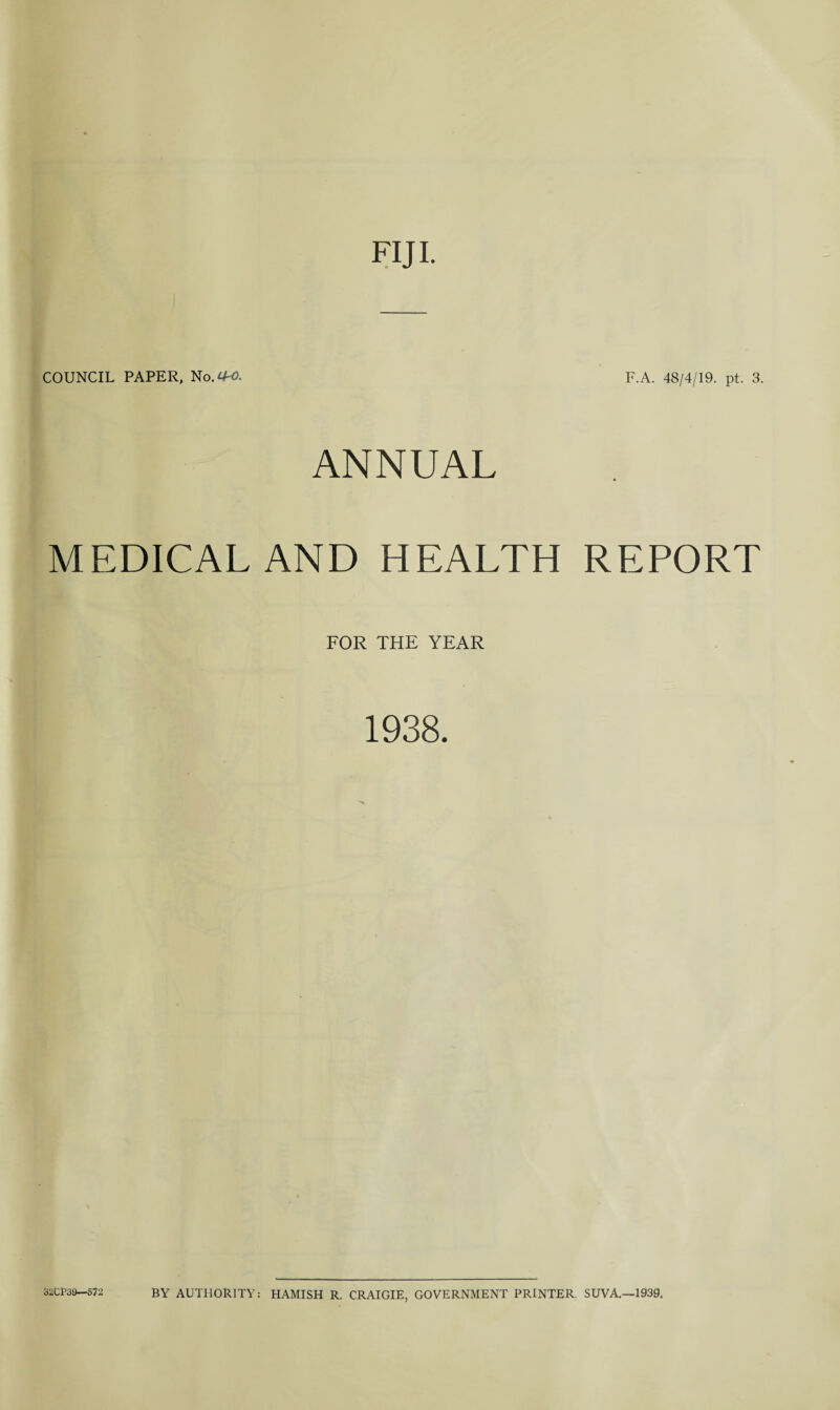 FIJI. — COUNCIL PAPER, No.^. F.A. 48/4/19. pt. 3. ANNUAL MEDICAL AND HEALTH REPORT FOR THE YEAR 1938. JJ2CP39—572 BY AUTHORITY: HAMISH R. CRAIGIE, GOVERNMENT PRINTER. SUVA.—1939.