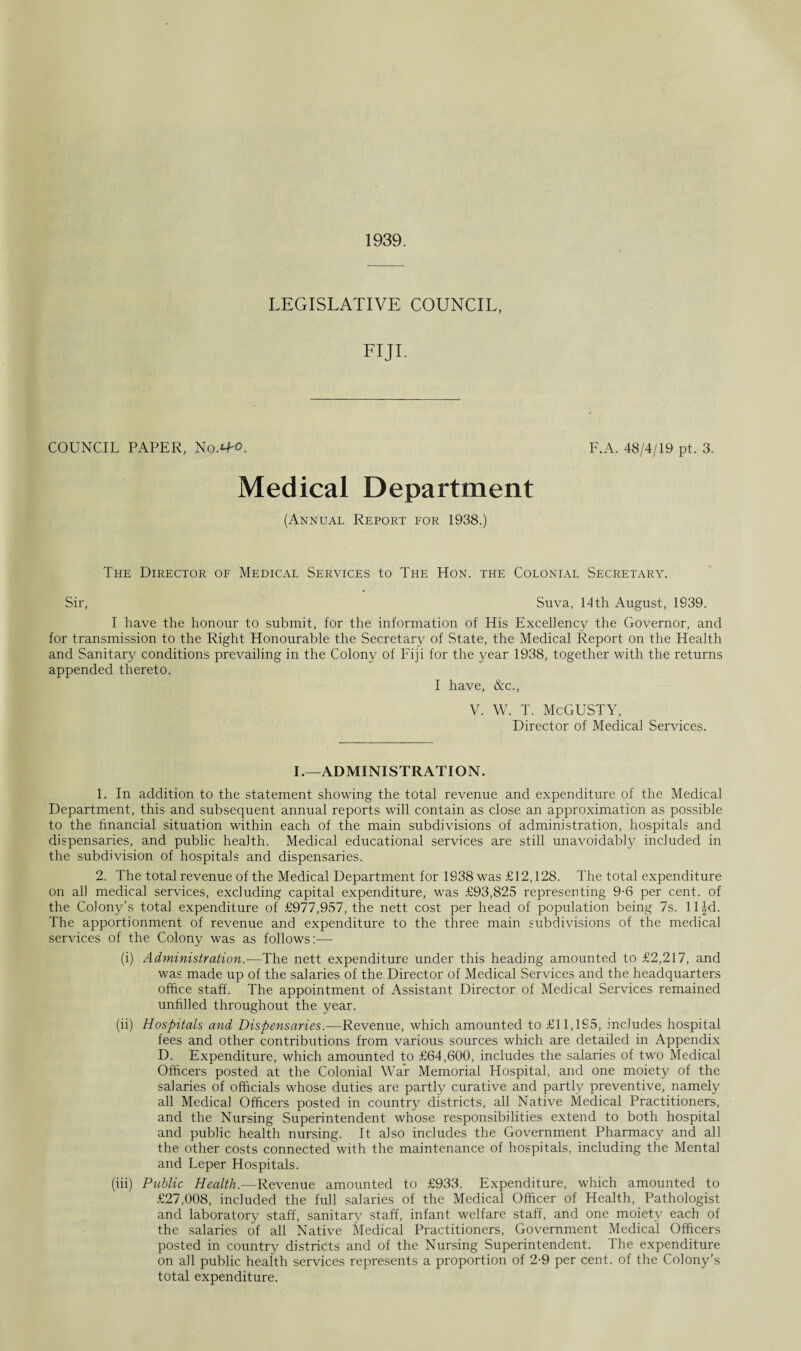 1939. LEGISLATIVE COUNCIL, FIJI. COUNCIL PAPER, No.^-o. F.A. 48/4/19 pt. 3, Medical Department (Annual Report for 1938.) The Director of Medical Services to The Hon. the Colonial Secretary. Sir, Suva, 14 th August, 1939. I have the honour to submit, for the information of His Excellency the Governor, and for transmission to the Right Honourable the Secretary of State, the Medical Report on the Health and Sanitary conditions prevailing in the Colony of Fiji for the year 1938, together with the returns appended thereto. I have, &c., V. W. T. McGUSTY, Director of Medical Services. I.—ADMINISTRATION. 1. In addition to the statement showing the total revenue and expenditure of the Medical Department, this and subsequent annual reports will contain as close an approximation as possible to the financial situation within each of the main subdivisions of administration, hospitals and dispensaries, and public health. Medical educational services are still unavoidably included in the subdivision of hospitals and dispensaries. 2. The total revenue of the Medical Department for 1938 was £12,128. The total expenditure on all medical services, excluding capital expenditure, was £93,825 representing 9-6 per cent, of the Colony’s total expenditure of £977,957, the nett cost per head of population being 7s. lHd. The apportionment of revenue and expenditure to the three main subdivisions of the medical services of the Colony was as follows:— (i) Administration.—The nett expenditure under this heading amounted to £2,217, and was made up of the salaries of the Director of Medical Services and the headquarters office staff. The appointment of Assistant Director of Medical Services remained unfilled throughout the year. (ii) Hospitals and Dispensaries.—Revenue, which amounted to £11,195, includes hospital fees and other contributions from various sources which are detailed in Appendix D. Expenditure, which amounted to £64,600, includes the salaries of two Medical Officers posted at the Colonial War Memorial Hospital, and one moiety of the salaries of officials whose duties are partly curative and partly preventive, namely all Medical Officers posted in country districts, all Native Medical Practitioners, and the Nursing Superintendent whose responsibilities extend to both hospital and public health nursing. It also includes the Government Pharmacy and all the other costs connected with the maintenance of hospitals, including the Mental and Leper Hospitals. (iii) Public Health.—Revenue amounted to £933. Expenditure, which amounted to £27,008, included the full salaries of the Medical Officer of Health, Pathologist and laboratory staff, sanitary staff, infant welfare staff, and one moiety each of the salaries of all Native Medical Practitioners, Government Medical Officers posted in country districts and of the Nursing Superintendent. The expenditure on all public health services represents a proportion of 2-9 per cent, of the Colony’s total expenditure.