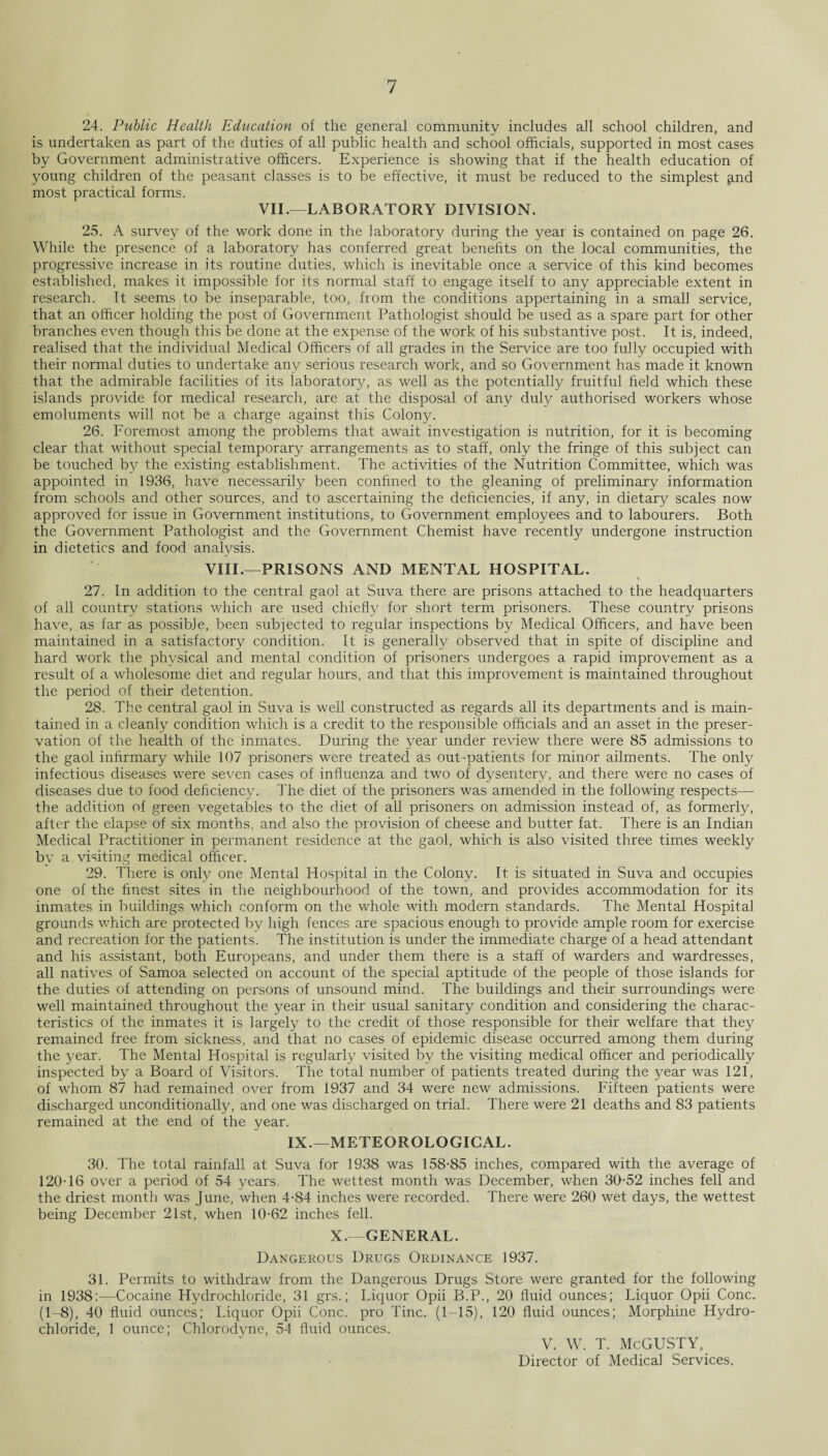 24. Public Health Education of the general community includes ail school children, and is undertaken as part of the duties of all public health and school officials, supported in most cases by Government administrative officers. Experience is showing that if the health education of young children of the peasant classes is to be effective, it must be reduced to the simplest ^nd most practical forms. VII.—LABORATORY DIVISION. 25. A survey of the work done in the laboratory during the year is contained on page 26. While the presence of a laboratory has conferred great benefits on the local communities, the progressive increase in its routine duties, which is inevitable once a service of this kind becomes established, makes it impossible for its normal staff to engage itself to any appreciable extent in research. It seems to be inseparable, too, from the conditions appertaining in a small service, that an officer holding the post of Government Pathologist should be used as a spare part for other branches even though this be done at the expense of the work of his substantive post. It is, indeed, realised that the individual Medical Officers of all grades in the Service are too fully occupied with their normal duties to undertake any serious research work, and so Government has made it known that the admirable facilities of its laboratory, as well as the potentially fruitful field which these islands provide for medical research, are at the disposal of any duly authorised workers whose emoluments will not be a charge against this Colony. 26. Foremost among the problems that await investigation is nutrition, for it is becoming clear that without special temporary arrangements as to staff, only the fringe of this subject can be touched by the existing establishment. The activities of the Nutrition Committee, which was appointed in 1936, have necessarily been confined to the gleaning of preliminary information from schools and other sources, and to ascertaining the deficiencies, if any, in dietary scales now- approved for issue in Government institutions, to Government employees and to labourers. Both the Government Pathologist and the Government Chemist have recently undergone instruction in dietetics and food analysis. VIII.—PRISONS AND MENTAL HOSPITAL. • 27. In addition to the central gaol at Suva there are prisons attached to the headquarters of all country stations which are used chiefly for short term prisoners. These country prisons have, as far as possible, been subjected to regular inspections by Medical Officers, and have been maintained in a satisfactory condition. It is generally observed that in spite of discipline and hard work the physical and mental condition of prisoners undergoes a rapid improvement as a result of a wholesome diet and regular hours, and that this improvement is maintained throughout the period of their detention. 28. The central gaol in Suva is well constructed as regards all its departments and is main¬ tained in a cleanly condition which is a credit to the responsible officials and an asset in the preser¬ vation of the health of the inmates. During the year under review there were 85 admissions to the gaol infirmary while 107 prisoners were treated as out-patients for minor ailments. The only infectious diseases were seven cases of influenza and two of dysentery, and there were no cases of diseases due to food deficiency. The diet of the prisoners was amended in the following respects— the addition of green vegetables to the diet of all prisoners on admission instead of, as formerly, after the elapse of six months, and also the provision of cheese and butter fat. There is an Indian Medical Practitioner in permanent residence at the gaol, which is also visited three times weekly by a visiting medical officer. 29. There is only one Mental Hospital in the Colony. It is situated in Suva and occupies one of the finest sites in the neighbourhood of the town, and provides accommodation for its inmates in buildings which conform on the whole with modern standards. The Mental Hospital grounds which are protected by high fences are spacious enough to provide ample room for exercise and recreation for the patients. The institution is under the immediate charge of a head attendant and his assistant, both Europeans, and under them there is a staff of warders and wardresses, all natives of Samoa selected on account of the special aptitude of the people of those islands for the duties of attending on persons of unsound mind. The buildings and their surroundings were well maintained throughout the year in their usual sanitary condition and considering the charac¬ teristics of the inmates it is largely to the credit of those responsible for their welfare that they remained free from sickness, and that no cases of epidemic disease occurred among them during the year. The Mental Hospital is regularly visited by the visiting medical officer and periodically inspected by a Board of Visitors. The total number of patients treated during the year was 121, of whom 87 had remained over from 1937 and 34 were new admissions. Fifteen patients were discharged unconditionally, and one was discharged on trial. There were 21 deaths and 83 patients remained at the end of the year. IX.—METEOROLOGICAL. 30. The total rainfall at Suva for 1938 was 158-85 inches, compared with the average of 120-16 over a period of 54 years. The wettest month was December, when 30-52 inches fell and the driest month was June, when 4-84 inches were recorded. There were 260 wet days, the wettest being December 21st, when 10-62 inches fell. X.—GENERAL. Dangerous Drugs Ordinance 1937. 31. Permits to withdraw from the Dangerous Drugs Store were granted for the following in 1938:—Cocaine Hydrochloride, 31 grs.; Liquor Opii B.P., 20 fluid ounces; Liquor Opii Cone. (1-8), 40 fluid ounces; Liquor Opii Cone, pro Tine. (1-15), 120 fluid ounces; Morphine Hydro¬ chloride, 1 ounce; Chlorodyne, 54 fluid ounces. V. W. T. McGUSTY, Director of Medical Services.