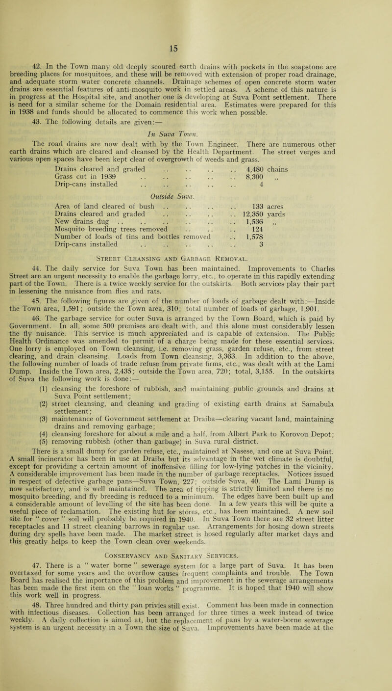 42. In the Town many old deeply scoured earth drains with pockets in the soapstone are breeding places for mosquitoes, and these will be removed with extension of proper road drainage, and adequate storm water concrete channels. Drainage schemes of open concrete storm water drains are essential features of anti-mosquito work in settled areas. A scheme of this nature is in progress at the Hospital site, and another one is developing at Suva Point settlement. There is need for a similar scheme for the Domain residential area. Estimates were prepared for this in 1938 and funds should be allocated to commence this work when possible. 43. The following details are given:— In Suva Town. The road drains are now dealt with by the Town Engineer. There are numerous other earth drains which are cleared and cleansed by the Health Department. The street verges and various open spaces have been kept clear of overgrowth of weeds and grass. Drains cleared and graded .. . . .. .. 4,480 chains Grass cut in 1939 . . .. . . .. .. 8,300 ,, Drip-cans installed .. .. .. .. .. 4 Outside Suva. Area of land cleared of bush .. .. .. . . 133 acres Drains cleared and graded .. . . .. .. 12,350 yards New drains dug .. .. .. .. .. .. 1,536 Mosquito breeding trees removed .. .. .. 124 Number of loads of tins and bottles removed .. 1,578 Drip-cans installed .. .. .. .. .. 3 Street Cleansing and Garbage Removal. 44. The daily service for Suva Town has been maintained. Improvements to Charles Street are an urgent necessity to enable the garbage lorry, etc., to operate in this rapidly extending part of the Town. There is a twice weekly service for the outskirts. Both services play their part in lessening the nuisance from flies and rats. 45. The following figures are given of the number of loads of garbage dealt with:—Inside the Town area, 1,591; outside the Town area, 310; total number of loads of garbage, 1,901. 46. The garbage service for outer Suva is arranged by the Town Board, which is paid by Government. In all, some 500 premises are dealt with, and this alone must considerably lessen the fly nuisance. This service is much appreciated and is capable of extension. The Public Health Ordinance was amended to permit of a charge being made for these essential services. One lorry is employed on Town cleansing, i.e. removing grass, garden refuse, etc., from street clearing, and drain cleansing. Loads from Town cleansing, 3,363. In addition to the above, the following number of loads of trade refuse from private firms, etc., was dealt with at the Lami Dump. Inside the Town area, 2,435; outside the Town area, 720; total, 3,155. In the outskirts of Suva the following work is done:— (1) cleansing the foreshore of rubbish, and maintaining public grounds and drains at Suva Point settlement; (2) street cleansing, and cleaning and grading of existing earth drains at Samabula settlement; (3) maintenance of Government settlement at Draiba—clearing vacant land, maintaining drains and removing garbage; (4) cleansing foreshore for about a mile and a half, from Albert Park to Korovou Depot; (5) removing rubbish (other than garbage) in Suva rural district. There is a small dump for garden refuse, etc., maintained at Nasese, and one at Suva Point. A small incinerator has been in use at Draiba but its advantage in the wet climate is doubtful, except for providing a certain amount of inoffensive filling for low-lying patches in the vicinity. A considerable improvement has been made in the number of garbage receptacles. Notices issued in respect of defective garbage pans—Suva Town, 227; outside Suva, 40. The Lami Dump is now satisfactory, and is well maintained. The area of tipping is strictly limited and there is no mosquito breeding, and fly breeding is reduced to a minimum. The edges have been built up and a considerable amount of levelling of the site has been done. In a few years this will be quite a useful piece of reclamation. The existing hut for stores, etc., has been maintained. A new soil site for “ cover ” soil will probably be required in 1940. In Suva Town there are 32 street litter receptacles and 11 street cleaning barrows in regular use. Arrangements for hosing down streets during dry spells have been made. The market street is hosed regularly after market days and this greatly helps to keep the Town clean over weekends. Conservancy and Sanitary Services. 47. There is a “ water borne ” sewerage system for a large part of Suva. It has been overtaxed for some years and the overflow causes frequent complaints and trouble. The Town Board has realised the importance of this problem and improvement in the sewerage arrangements has been made the first item on the  loan works ” programme. It is hoped that 1940 will show this work well in progress. 48. Three hundred and thirty pan privies still exist. Comment has been made in connection with infectious diseases. Collection has been arranged for three times a week instead of twice weekly. A daily collection is aimed at, but the replacement of pans by a water-borne sewerage system is an urgent necessity in a Town the size of Suva. Improvements have been made at the
