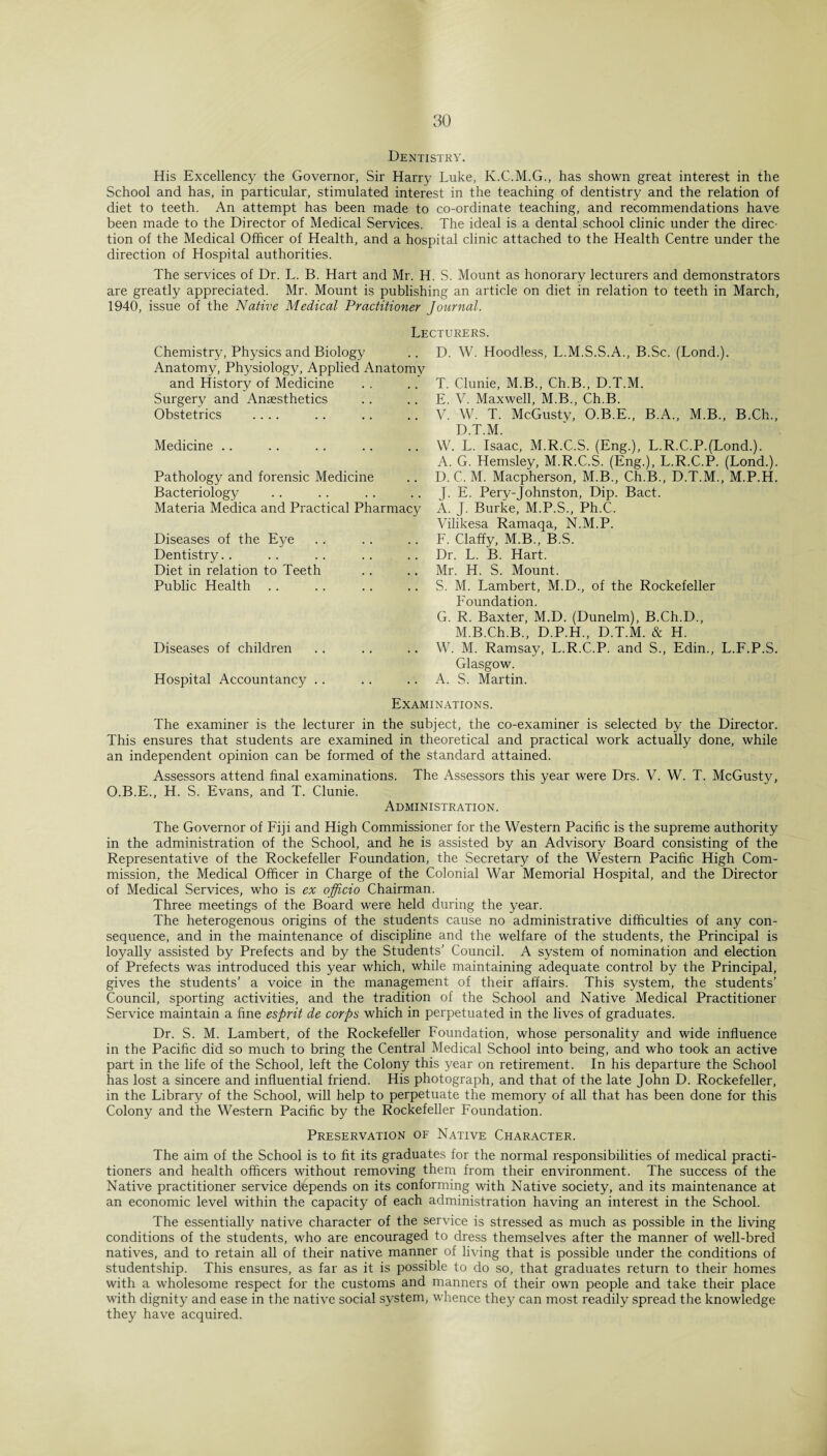 Dentistry. His Excellency the Governor, Sir Harry Luke, K.C.M.G., has shown great interest in the School and has, in particular, stimulated interest in the teaching of dentistry and the relation of diet to teeth. An attempt has been made to co-ordinate teaching, and recommendations have been made to the Director of Medical Services. The ideal is a dental school clinic under the direc¬ tion of the Medical Officer of Health, and a hospital clinic attached to the Health Centre under the direction of Hospital authorities. The services of Dr. L. B. Hart and Mr. H. S. Mount as honorary lecturers and demonstrators are greatly appreciated. Mr. Mount is publishing an article on diet in relation to teeth in March, 1940, issue of the Native Medical Practitioner Journal. Lecturers. Chemistry, Physics and Biology Anatomy, Physiology, Applied Anatomy and History of Medicine Surgery and Anaesthetics Obstetrics .... Medicine Pathology and forensic Medicine Bacteriology Materia Medica and Practical Pharmacy Diseases of the Eye Dentistry Diet in relation to Teeth Public Health Diseases of children Hospital Accountancy .. D. W. Hoodless, L.M.S.S.A., B.Sc. (Lond.). T. Clunie, M.B., Ch.B., D.T.M. E. V. Maxwell, M.B., Ch.B. V. W. T. McGusty, O.B.E., B.A., M.B., B.Ch., D.T.M. W. L. Isaac, M.R.C.S. (Eng.), L.R.C.P.(Lond.). A. G. Hemsley, M.R.C.S. (Eng.), L.R.C.P. (Lond.). D. C. M. Macpherson, M.B., Ch.B., D.T.M., M.P.H. J. E. Pery-Johnston, Dip. Bact. A. J. Burke, M.P.S., Ph.C. Vilikesa Ramaqa, N.M.P. F. Claffy, M.B., B.S. Dr. L. B. Hart. Mr. H. S. Mount. S. M. Lambert, M.D., of the Rockefeller Foundation. G. R. Baxter, M.D. (Dunelm), B.Ch.D., M.B.Ch.B., D.P.H., D.T.M. & H. W. M. Ramsay, L.R.C.P. and S., Edin., L.F.P.S. Glasgow. A. S. Martin. Examinations. The examiner is the lecturer in the subject, the co-examiner is selected by the Director. This ensures that students are examined in theoretical and practical work actually done, while an independent opinion can be formed of the standard attained. Assessors attend final examinations. The Assessors this year were Drs. V. W. T. McGusty, O.B.E., H. S. Evans, and T. Clunie. Administration. The Governor of Fiji and High Commissioner for the Western Pacific is the supreme authority in the administration of the School, and he is assisted by an Advisory Board consisting of the Representative of the Rockefeller Foundation, the Secretary of the Western Pacific High Com¬ mission, the Medical Officer in Charge of the Colonial War Memorial Hospital, and the Director of Medical Services, who is ex officio Chairman. Three meetings of the Board were held during the year. The heterogenous origins of the students cause no administrative difficulties of any con¬ sequence, and in the maintenance of discipline and the welfare of the students, the Principal is loyally assisted by Prefects and by the Students' Council. A system of nomination and election of Prefects was introduced this year which, while maintaining adequate control by the Principal, gives the students’ a voice in the management of their affairs. This system, the students’ Council, sporting activities, and the tradition of the School and Native Medical Practitioner Service maintain a fine esprit de corps which in perpetuated in the lives of graduates. Dr. S. M. Lambert, of the Rockefeller Foundation, whose personality and wide influence in the Pacific did so much to bring the Central Medical School into being, and who took an active part in the life of the School, left the Colony this year on retirement. In his departure the School has lost a sincere and influential friend. His photograph, and that of the late John D. Rockefeller, in the Library of the School, will help to perpetuate the memory of all that has been done for this Colony and the Western Pacific by the Rockefeller Foundation. Preservation of Native Character. The aim of the School is to fit its graduates for the normal responsibilities of medical practi¬ tioners and health officers without removing them from their environment. The success of the Native practitioner service depends on its conforming with Native society, and its maintenance at an economic level within the capacity of each administration having an interest in the School. The essentially native character of the service is stressed as much as possible in the living conditions of the students, who are encouraged to dress themselves after the manner of well-bred natives, and to retain all of their native manner of living that is possible under the conditions of studentship. This ensures, as far as it is possible to do so, that graduates return to their homes with a wholesome respect for the customs and manners of their own people and take their place with dignity and ease in the native social system, whence they can most readily spread the knowledge they have acquired.