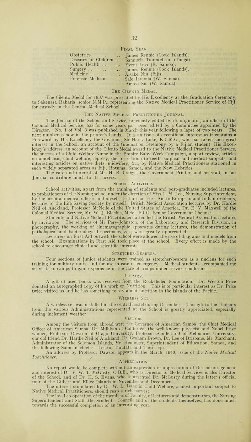 Obstetrics Diseases of Children Public Health .. Surgery Medicine . Forensic Medicine Final Year. .. James Rennie (Cook Islands). .. Samiuela Taumoebeau (Tonga). .. Eveni Levi (E. Samoa). .. James Rennie (Cook Islands). .. Aisake Niu (Fiji). .. Sale Ieremia (W. Samoa). Amosa Sio (W. Samoa). The Cilento Medal. The Cilento Medal for 1937 was presented bv His Excellency at the Graduation Ceremony, to Sakenasa Rakaria, senior N.M.P., representing the Native Medical Practitioner Service of Fiji, for custody in the Central Medical School. The Native Mecical Practitioner Journal. The Journal of the School and Service, previously edited by its originator, an officer of the Colonial Medical Service, has for some years past been edited by a Committee appointed by the Director. No. 1 of Vol. 3 was published in March this year following a lapse of two years. The next number is now in the printer’s hands. It is an issue of exceptional interest as it contains a Foreword by His Excellency the Governor, Sir Harry Luke, K.C.M.G., who has taken such great interest in the School, an account of the Graduation Ceremony by a Fijian student, His Excel¬ lency’s address, an account of the Cilento Medal award to the Native Medical Practitioner Service, the success of a Child Welfare Nurse in the Empire Baby Week Campaign, a sport review, articles on amoebiasis, child welfare, leprosy, diet in relation to teeth, surgical and medical subjects, and interesting articles on native diets, midwifery, &c., by Native Medical Practitioners stationed in such widely separated areas as Fiji, Rotuma, Samoa, and the New Hebrides. The care and interest of Mr. H. R. Craigie, the Government Printer, and his staff, in our Journal contribute much to its success. School Activities. School activities, apart from the training of students and post-graduates included lectures, to probationers of the Nursing school under the direction of Miss L. M. Lea, Nursing Superintendent, by the hospital medical officers and myself; lectures on First Aid to European and Indian residents, lectures to the Life Saving Society by myself; British Medical Association lectures by Dr. Hardie Neil of Auckland, Professor McNeile of the United States of America, Dr. E. V. Maxwell of the Colonial Medical Service, Mr. W. J. Blackie, M.Sc., F.I.C., Senior Government Chemist. Students and Native Medical Practitioners attended the British Medical Association lectures by invitation. The services of Mr Pery-Johnston, of the Laboratory and Research Division, in photography, the working of cinematographic apparatus during lectures, the demonstration of pathological and bacteriological specimens, &c., were greatly appreciated. Lecturers on First Aid outwith the school were allowed the use of diagrams and models from the school. Examinations in First Aid took place at the school. Every effort is made by the school to encourage clinical and scientific interests. Stretcher-Bearers. Four sections of junior students were trained as stretcher-bearers as a nucleus for such training for military units, and for use in case of emergency. Medical students accompanied me on visits to camps to gain experience in the care of troops under service conditions. Library. A gift of used books was received from the Rockefeller Foundation. Dr. Weston Price donated an autographed copy of his work on Nutrition. This is of particular interest as Dr. Price twice visited us and he has something to say about nutrition in the islands of the Pacific. Wireless Set. A wireless set was installed in the central hostel during December. This gift to the students from the various Administrations represented at the School is greatly appreciated, especially during inclement weather. Visitors. Among the visitors from abroad were the Governor of American Samoa, the Chief Medical Officer of American Samoa, Dr. Millikan of California, the well-known physicist and Nobel Prize winner, Professor Dawson of Otago University, Professor Sunderland of Melbourne University, our old friend Dr. Hardie Neil of Auckland, Dr. Graham Brown, Dr. Lee of Brisbane, Mr. Marchant, Administrator of the Solomon Islands, Mr. Heminger, Superintendent of Education, Samoa, and the following Samoan chiefs:—Leiato, Taiutafa and Tuisosoqo. An address by Professor Dawson appears in the March, 1940, issue of the Native Medical Practitioner. Appreciation. No report would be complete without an expression of appreciation of the encouragement and interest of Dr. V. W. T. McGusty, O.B.E., who as Director of Medical Services is also Director of the School, and of Dr. Id. S. Evans, who represented Dr. McGusty during the latter’s official tour of the Gilbert and Ellice Islands in November and December. The interest stimulated by Dr. W. L. Isaac in Child Welfare, a most important subject to Native Medical Practitioners, should reap a rich harvest. The loyal co-operation of the members of Faculty, of lecturers and demonstrators, the Nursing Superintendent and Staff ,the Students’ Council, and of the students themselves, has done much towards the successful completion of an interesting year.