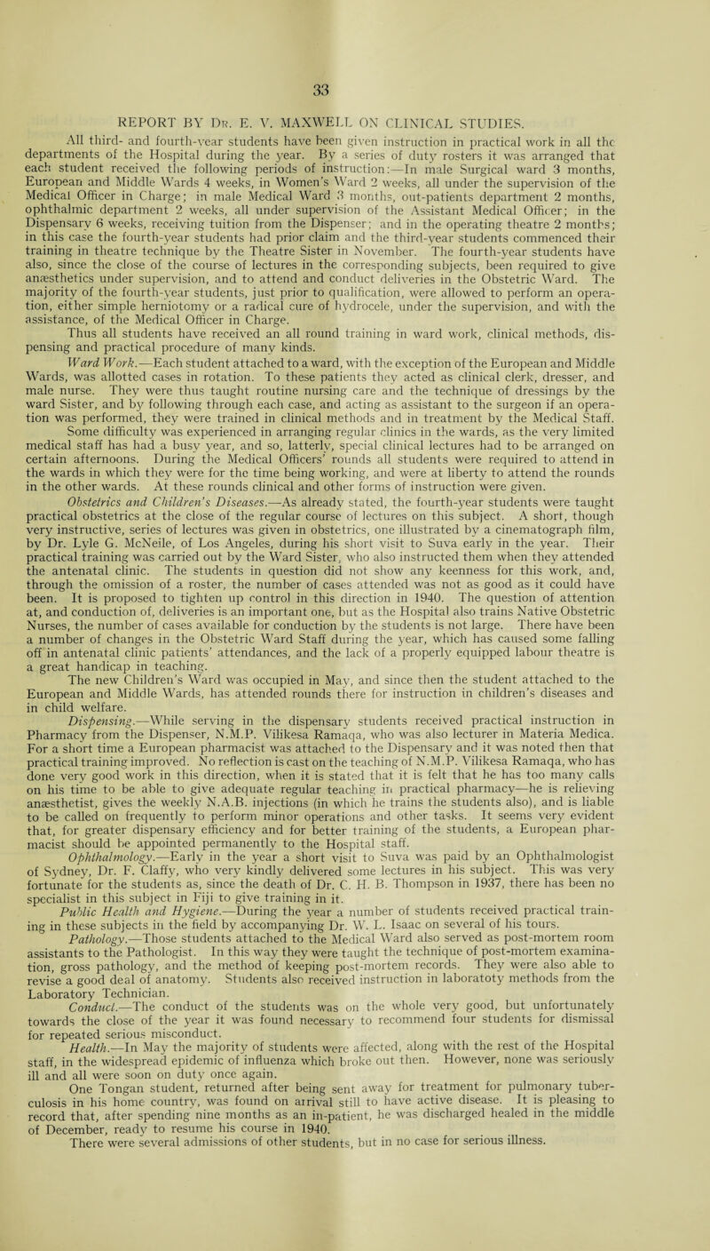 REPORT BY Dr. E. V. MAXWELL ON CLINICAL STUDIES. All third- and fourth-year students have been given instruction in practical work in all the departments of the Hospital during the year. By a series of duty rosters it was arranged that each student received the following periods of instruction:—In male Surgical ward 3 months, European and Middle Wards 4 weeks, in Women’s Ward 2 weeks, all under the supervision of the Medical Officer in Charge; in male Medical Ward 3 months, out-patients department 2 months, ophthalmic department 2 weeks, all under supervision of the Assistant Medical Officer; in the Dispensary 6 weeks, receiving tuition from the Dispenser; and in the operating theatre 2 months; in this case the fourth-year students had prior claim and the third-year students commenced their training in theatre technique by the Theatre Sister in November. The fourth-year students have also, since the close of the course of lectures in the corresponding subjects, been required to give anaesthetics under supervision, and to attend and conduct deliveries in the Obstetric Ward. The majority of the fourth-year students, just prior to qualification, were allowed to perform an opera¬ tion, either simple herniotomy or a radical cure of hydrocele, under the supervision, and with the assistance, of the Medical Officer in Charge. Thus all students have received an all round training in ward work, clinical methods, dis¬ pensing and practical procedure of many kinds. Ward Work.—Each student attached to a ward, with the exception of the European and Middle Wards, was allotted cases in rotation. To these patients they acted as clinical clerk, dresser, and male nurse. They were thus taught routine nursing care and the technique of dressings by the ward Sister, and by following through each case, and acting as assistant to the surgeon if an opera¬ tion was performed, they were trained in clinical methods and in treatment by the Medical Staff. Some difficulty was experienced in arranging regular clinics in the wards, as the very limited medical staff has had a busy year, and so, latterly, special clinical lectures had to be arranged on certain afternoons. During the Medical Officers’ rounds all students were required to attend in the wards in which they were for the time being working, and were at liberty to attend the rounds in the other wards. At these rounds clinical and other forms of instruction were given. Obstetrics and Children’s Diseases.—As already stated, the fourth-year students were taught practical obstetrics at the close of the regular course of lectures on this subject. A short, though very instructive, series of lectures was given in obstetrics, one illustrated by a cinematograph film, by Dr. Lyle G. McNeile, of Los Angeles, during his short visit to Suva early in the year. Their practical training was carried out by the Ward Sister, who also instructed them when they attended the antenatal clinic. The students in question did not show any keenness for this work, and, through the omission of a roster, the number of cases attended was not as good as it could have been. It is proposed to tighten up control in this direction in 1940. The question of attention at, and conduction of, deliveries is an important one, but as the Hospital also trains Native Obstetric Nurses, the number of cases available for conduction by the students is not large. There have been a number of changes in the Obstetric Ward Staff during the year, which has caused some falling off in antenatal clinic patients’ attendances, and the lack of a properly equipped labour theatre is a great handicap in teaching. The new Children’s Ward was occupied in May, and since then the student attached to the European and Middle Wards, has attended rounds there for instruction in children’s diseases and in child welfare. Dispensing.—While serving in the dispensary students received practical instruction in Pharmacy from the Dispenser, N.M.P. Vilikesa Ramaqa, who was also lecturer in Materia Medica. For a short time a European pharmacist was attached to the Dispensary and it was noted then that practical training improved. No reflection is cast on the teaching of N.M.P. Vilikesa Ramaqa, who has done very good work in this direction, when it is stated that it is felt that he has too many calls on his time to be able to give adequate regular teaching in practical pharmacy—he is relieving anaesthetist, gives the weekly N.A.B. injections (in which he trains the students also), and is liable to be called on frequently to perform minor operations and other tasks. It seems very evident that, for greater dispensary efficiency and for better training of the students, a European phar¬ macist should be appointed permanently to the Hospital staff. Ophthalmology.—Early in the year a short visit to Suva was paid by an Ophthalmologist of Sydney, Dr. F. Claffy, who very kindly delivered some lectures in his subject. This was very fortunate for the students as, since the death of Dr. C. H. B. Thompson in 1937, there has been no specialist in this subject in Fiji to give training in it. Public Health and Hygiene.—During the year a number of students received practical train¬ ing in these subjects in the field by accompanying Dr. W. L. Isaac on several of his tours. Pathology— Those students attached to the Medical Ward also served as post-mortem room assistants to the Pathologist. In this way they were taught the technique of post-mortem examina¬ tion, gross pathology, and the method of keeping post-mortem records. They were also able to revise a good deal of anatomy. Students also received instruction in laboratoty methods from the Laboratory Technician. Conduct.—The conduct of the students was on the whole very good, but unfortunately towards the close of the year it was found necessary to recommend four students for dismissal for repeated serious misconduct. Health.—In May the majority of students were affected, along with the rest of the Hospital staff, in the widespread epidemic of influenza which broke out then. However, none was seriously ill and all were soon on duty once again. One Tongan student, returned after being sent away for treatment for pulmonary tuber¬ culosis in his home country, was found on arrival still to have active disease. It is pleasing to record that, after spending nine months as an in-patient, he was discharged healed in the middle of December, ready to resume his course in 1940. There were several admissions of other students, but in no case for serious illness.