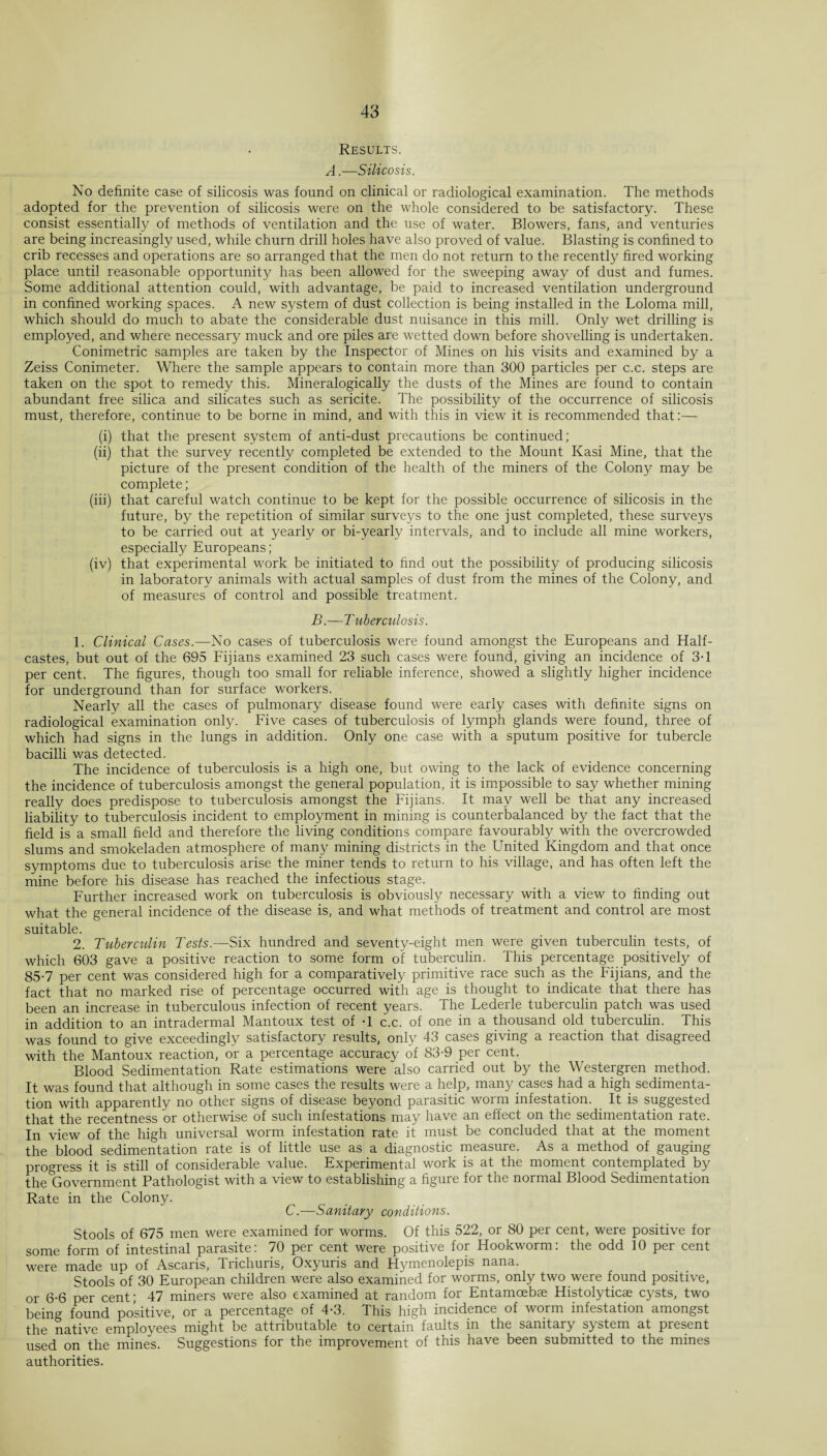 Results. A.—Silicosis. No definite case of silicosis was found on clinical or radiological examination. The methods adopted for the prevention of silicosis were on the whole considered to be satisfactory. These consist essentially of methods of ventilation and the use of water. Blowers, fans, and venturies are being increasingly used, while churn drill holes have also proved of value. Blasting is confined to crib recesses and operations are so arranged that the men do not return to the recently fired working place until reasonable opportunity has been allowed for the sweeping away of dust and fumes. Some additional attention could, with advantage, be paid to increased ventilation underground in confined working spaces. A new system of dust collection is being installed in the Loloma mill, which should do much to abate the considerable dust nuisance in this mill. Only wet drilling is employed, and where necessary muck and ore piles are wetted down before shovelling is undertaken. Gonimetric samples are taken by the Inspector of Mines on his visits and examined by a Zeiss Conimeter. Where the sample appears to contain more than 300 particles per c.c. steps are taken on the spot to remedy this. Mineralogically the dusts of the Mines are found to contain abundant free silica and silicates such as sericite. The possibility of the occurrence of silicosis must, therefore, continue to be borne in mind, and with this in view it is recommended that:— (i) that the present system of anti-dust precautions be continued; (ii) that the survey recently completed be extended to the Mount Kasi Mine, that the picture of the present condition of the health of the miners of the Colony may be complete; (iii) that careful watch continue to be kept for the possible occurrence of silicosis in the future, by the repetition of similar surveys to the one just completed, these surveys to be carried out at yearly or bi-yearly intervals, and to include all mine workers, especially Europeans; (iv) that experimental work be initiated to find out the possibility of producing silicosis in laboratory animals with actual samples of dust from the mines of the Colony, and of measures of control and possible treatment. B.—T uberculosis. 1. Clinical Cases.—No cases of tuberculosis were found amongst the Europeans and Half- castes, but out of the 695 Fijians examined 23 such cases were found, giving an incidence of 3T per cent. The figures, though too small for reliable inference, showed a slightly higher incidence for underground than for surface workers. Nearly all the cases of pulmonary disease found were early cases with definite signs on radiological examination only. Five cases of tuberculosis of lymph glands were found, three of which had signs in the lungs in addition. Only one case with a sputum positive for tubercle bacilli was detected. The incidence of tuberculosis is a high one, but owing to the lack of evidence concerning the incidence of tuberculosis amongst the general population, it is impossible to say whether mining really does predispose to tuberculosis amongst the Fijians. It may well be that any increased liability to tuberculosis incident to employment in mining is counterbalanced by the fact that the field is a small field and therefore the living conditions compare favourably with the overcrowded slums and smokeladen atmosphere of many mining districts in the United Kingdom and that once symptoms due to tuberculosis arise the miner tends to return to his village, and has often left the mine before his disease has reached the infectious stage. Further increased work on tuberculosis is obviously necessary with a view to finding out what the general incidence of the disease is, and what methods of treatment and control are most suitable. 2. Tuberculin Tests.—Six hundred and seventy-eight men were given tuberculin tests, of which 603 gave a positive reaction to some form of tuberculin. This percentage positively of 85-7 per cent was considered high for a comparatively primitive race such as the Fijians, and the fact that no marked rise of percentage occurred with age is thought to indicate that there has been an increase in tuberculous infection of recent years. The Lederle tuberculin patch was used in addition to an intradermal Mantoux test of -1 c.c. of one in a thousand old tuberculin. This was found to give exceedingly satisfactory results, only 43 cases giving a reaction that disagreed with the Mantoux reaction, or a percentage accuracy of 83-9 per cent. Blood Sedimentation Rate estimations were also carried out by the Westergren method. It was found that although in some cases the results were a help, many cases had a high sedimenta¬ tion with apparently no other signs of disease beyond parasitic worm infestation. It is suggested that the recentness or otherwise of such infestations may have an effect on the sedimentation rate. In view of the high universal worm infestation rate it must be concluded that at the moment the blood sedimentation rate is of little use as a diagnostic measure. As a method of gauging progress it is still of considerable value. Experimental work is at the moment contemplated by the Government Pathologist with a view to establishing a figure for the normal Blood Sedimentation Rate in the Colony. C.—Sanitary conditions. Stools of 675 men were examined for worms. Of this 522, or 80 per cent, were positive for some form of intestinal parasite: 70 per cent were positive for Hookworm: the odd 10 per cent were made up of Ascaris, Trichuris, Oxyuris and Hymenolepis nana. Stools of 30 European children were also examined for worms, only two were found positive, or 6-6 per cent; 47 miners were also examined at random for Entamoebae Histolyticse cysts, two being found positive, or a percentage of 4-3. This high incidence of worm infestation amongst the native employees might be attributable to certain faults in the sanitary system at present used on the mines. Suggestions for the improvement of this have been submitted to the mines authorities.