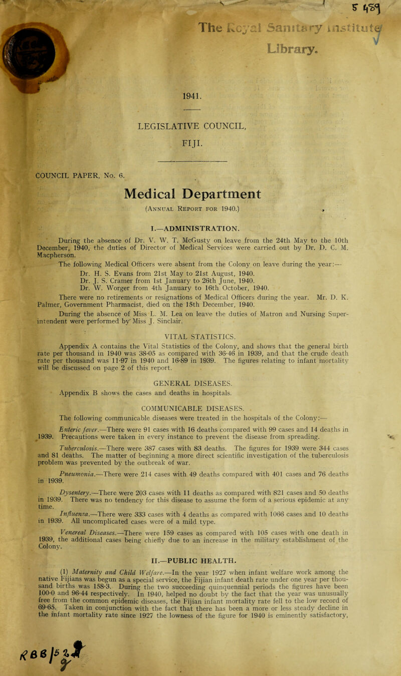 V 5* The Kcyal Sanitary institute Library. >/ 1941. LEGISLATIVE COUNCIL, FIJI. COUNCIL PAPER, No. 6. Medical Department (Annual Report for 1940.) , I. —ADMINISTRATION. During the absence of Dr. V. W. T. McGusty on leave from the 24th May to the 10th December, 1940, the duties of Director of Medical Services were carried out by Dr. D. C. M. Macpherson. The following Medical Officers were absent from the Colony on leave during the year: — Dr. H. S. Evans from 21st May to 21st August, 1940. Dr. J. S. Cramer from 1st January to 26th June, 1940. Dr. W. Worger from 4th January to 16th October, 1940. There were no retirements or resignations of Medical Officers during the year. Mr. D. K. Palmer, Government Pharmacist, died on the 15th December, 1940. During the absence of Miss L. M. Lea on leave the duties of Matron and Nursing Super¬ intendent were performed by'Miss J. Sinclair. VITAL STATISTICS. Appendix A contains the Vital Statistics of the Colony, and shows that the general birth rate per thousand in 1940 was 38-05 as compared with 36-46 in 1939, and that the crude death rate per thousand was 11-97 in 1940 and 16-89 in 1939. The figures relating to infant mortality will be discussed on page 2 of this report. GENERAL DISEASES. Appendix B shows the cases and deaths in hospitals. COMMUNICABLE DISEASES. The following communicable diseases were treated in the hospitals of the Colony:— Enteric fever.—There were 91 cases with 16 deaths compared with 99 cases and 14 deaths in 1939. Precautions were taken in every instance to prevent the disease from spreading. Tuberculosis.—There were 387 cases with 83 deaths. The figures for 1939 were 344 cases and 81 deaths. The matter of beginning a more direct scientific investigation of the tuberculosis problem was prevented by the outbreak of war. Pneumonia.—There were 214 cases with 49 deaths compared with 401 cases and 76 deaths in 1939. Dysentery.—There were 203 cases with 11 deaths as compared with 821 cases and 50 deaths in 1939. There was no tendency for this disease to assume the form of a serious epidemic at any time. Influenza.—There were 333 cases with 4 deaths as compared with 1066 cases and 10 deaths in 1939. All uncomplicated cases were of a mild type. Venereal Diseases.—There were 159 cases as compared with 105 cases with one death in 1939, the additional cases being chiefly due to an increase in the military establishment of the Colony. II. —PUBLIC HEALTH. (1) Maternity and Child Welfare.—In the year 1927 when infant welfare work among the native Fijians was begun as a special service, the Fijian infant death rate under one year per thou¬ sand births was 158-3. During the two succeeding quinquennial periods the figures have been 100-0 and 96-44 respectively. In 1940, helped no doubt by the fact that the year was unusually free from the common epidemic diseases, the Fijian infant mortality rate fell to the low record of 69-65. Taken in conjunction with the fact that there has been a more or less steady decline in the infant mortality rate since 1927 the lowness of the figure for 1940 is eminently satisfactory,