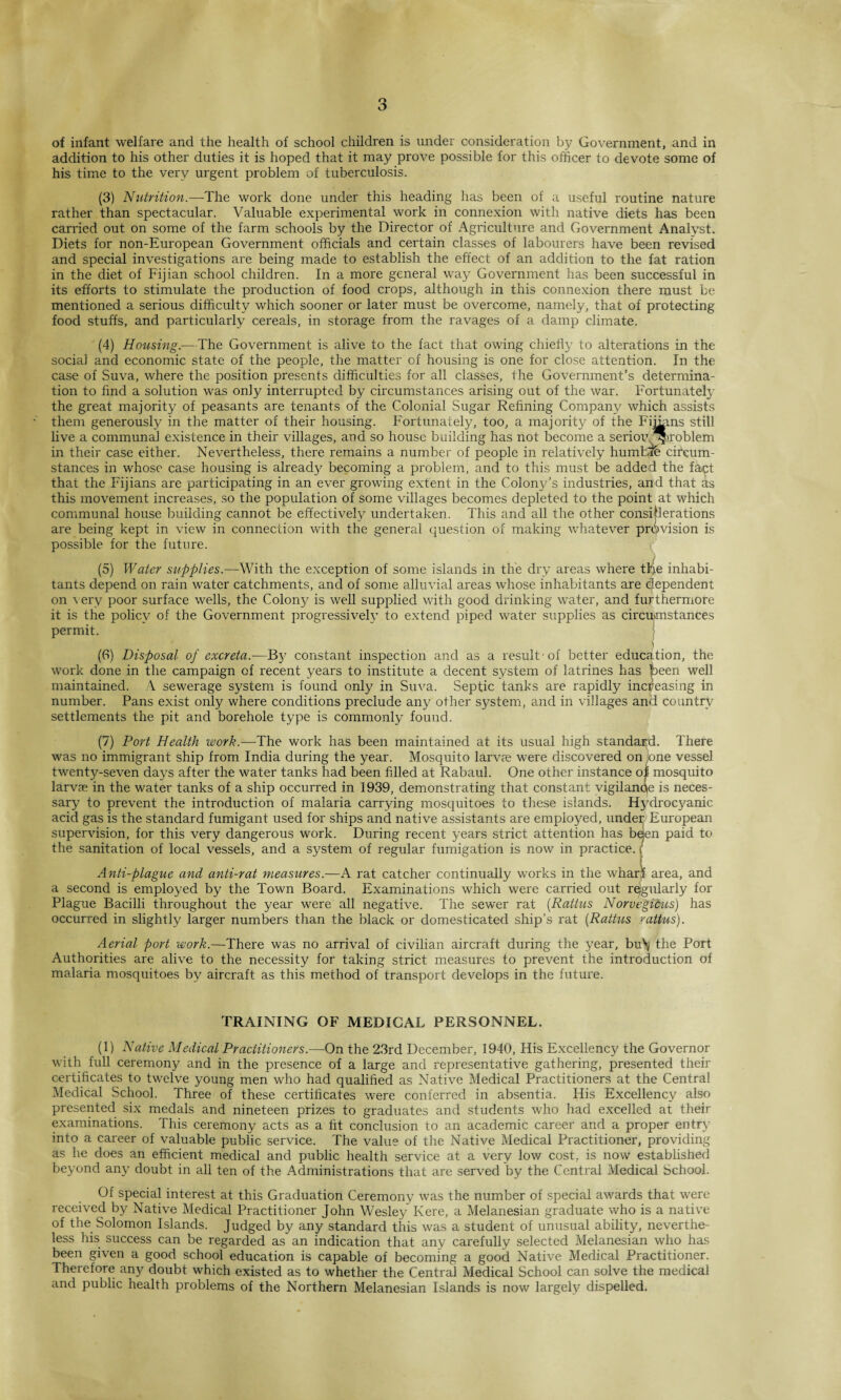 of infant welfare and the health of school children is under consideration by Government, and in addition to his other duties it is hoped that it may prove possible for this officer to devote some of his time to the very urgent problem of tuberculosis. (3) Nutrition.—The work done under this heading has been of a useful routine nature rather than spectacular. Valuable experimental work in connexion with native diets has been carried out on some of the farm schools by the Director of Agriculture and Government Analyst. Diets for non-European Government officials and certain classes of labourers have been revised and special investigations are being made to establish the effect of an addition to the fat ration in the diet of Fijian school children. In a more general way Government has been successful in its efforts to stimulate the production of food crops, although in this connexion there must be mentioned a serious difficulty which sooner or later must be overcome, namely, that of protecting food stuffs, and particularly cereals, in storage from the ravages of a damp climate. (4) Housing.—The Government is alive to the fact that owing chiefly to alterations in the social and economic state of the people, the matter of housing is one for close attention. In the case of Suva, where the position presents difficulties for all classes, the Government’s determina¬ tion to find a solution was only interrupted by circumstances arising out of the war. Fortunately the great majority of peasants are tenants of the Colonial Sugar Refining Company which assists them generously in the matter of their housing. Fortunately, too, a majority of the Fiibms still live a communal existence in their villages, and so house building has not become a seriou, *'roblem in their case either. Nevertheless, there remains a number of people in relatively humDfe circum¬ stances in whose case housing is already becoming a problem, and to this must be added the fayt that the Fijians are participating in an ever growing extent in the Colony’s industries, and that as this movement increases, so the population of some villages becomes depleted to the point at which communal house building cannot be effectively undertaken. This and all the other considerations are being kept in view in connection with the general question of making whatever provision is possible for the future. (5) Water supplies.—With the exception of some islands in the dry areas where tFe inhabi¬ tants depend on rain water catchments, and of some alluvial areas whose inhabitants are dependent on very poor surface wells, the Colony is well supplied with good drinking water, and furthermore it is the policy of the Government progressively to extend piped water supplies as circumstances permit. • j (6) Disposal of excreta.—By constant inspection and as a result'of better education, the work done in the campaign of recent years to institute a decent system of latrines has been well maintained. \ sewerage system is found only in Suva. Septic tanks are rapidly increasing in number. Pans exist only where conditions preclude any other system, and in villages and country settlements the pit and borehole type is commonly found. (7) Port Health work.—The work has been maintained at its usual high standard. There was no immigrant ship from India during the year. Mosquito larva; were discovered on one vessel twenty-seven days after the water tanks had been filled at Rabaul. One other instance of mosquito larvae in the water tanks of a ship occurred in 1939, demonstrating that constant vigilanqe is neces¬ sary to prevent the introduction of malaria carrying mosquitoes to these islands. Hydrocyanic acid gas is the standard fumigant used for ships and native assistants are employed, undei; European supervision, for this very dangerous work. During recent years strict attention has bejen paid to the sanitation of local vessels, and a system of regular fumigation is now in practice. / Anti-plague and anti-rat measures.—A rat catcher continually works in the wharf area, and a second is employed by the Town Board. Examinations which were carried out regularly for Plague Bacilli throughout the year were all negative. The sewer rat (Rattus Norvegicus) has occurred in slightly larger numbers than the black or domesticated ship’s rat (Rattus yattus). Aerial port work.—There was no arrival of civilian aircraft during the year, bu\ the Port Authorities are alive to the necessity for taking strict measures to prevent the introduction of malaria mosquitoes by aircraft as this method of transport develops in the future. TRAINING OF MEDICAL PERSONNEL. (1) Native Medical Practitioners.—On the 23rd December, 1940, His Excellency the Governor with full ceremony and in the presence of a large and representative gathering, presented their certificates to twelve young men who had qualified as Native Medical Practitioners at the Central Medical School. Three of these certificates were conferred in absentia. His Excellency also presented six medals and nineteen prizes to graduates and students who had excelled at their examinations. This ceremony acts as a fit conclusion to an academic career and a proper entry into a career of valuable public service. The value of the Native Medical Practitioner, providing as he does an efficient medical and public health service at a very low cost, is now established beyond any doubt in all ten of the Administrations that are served by the Central Medical School. Of special interest at this Graduation Ceremony was the number of special awards that were received by Native Medical Practitioner John Wesley Kere, a Melanesian graduate who is a native of the Solomon Islands. Judged by any standard this was a student of unusual ability, neverthe¬ less his success can be regarded as an indication that any carefully selected Melanesian who has been given a good school education is capable of becoming a good Native Medical Practitioner. Therefore any doubt which existed as to whether the Central Medical School can solve the medical and public health problems of the Northern Melanesian Islands is now largely dispelled.