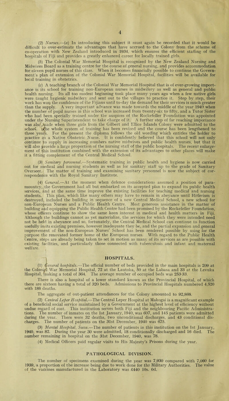 (2) Nurses.—(a) In introducing this subject it must again be recorded that it would be difficult to over-estimate the advantages that have accrued to the Colony from the scheme of co-operation with New Zealand introduced in 1934, which ensures the efficient staffing of the hospitals of Fiji and provides a greatly enhanced career for locally trained girls. (/;) The Colonial War Memorial Hospital is recognized by the New Zealand Nursing and Midwives Board as a training centre for the course of general nursing, and provides accommodation for eleven pupil nurses of this class. When it becomes financially possible to continue the Govern¬ ment’s plan of extension of the Colonial War Memorial Hospital, facilities will be available for local training in obstetrics. (c) A teaching branch of the Colonial War Memorial Hospital that is of ever-growing import¬ ance is its school for training non-European nurses in midwifery as well as general and public health nursing. Its all too modest beginning took place many years ago when a few native girls were taught hygienic midwifery and sent out to the villages to practice it. Step by step, their work has won the confidence of the Fijians until to-day the demand for their services is much greater than the supply. A very important advance was made towards the middle of the year 1949 when the number of pupil nurses in this school was increased from twenty-six to fifty, and a Tutor Sister who had been specially trained under the auspices of the Rockefeller Foundation was appointed under the Nursing Superintendent to take charge of it. A further step of far reaching importance was alsc,Cmade when three girls from the Gilbert and Ellice Islands Colony were admitted to the school. bche whole system of training has been revised and the course has been lengthened to three yeans. For the present the diploma follows the old wording which entitles the holder to practice as a Native Obstetric Nurse. It is confidently believed that this school will not only continue jto supply in increasing numbers native midwives and public health nurses, but that it will also provide a large proportion of the nursing staff of the public hospitals. The recent enlarge¬ ment of Phis institution combined with the extension of its advantages to other places will make it a fitting complement of the Central Medical School. (3) Sanitary 'personnel.-—Systematic training in public health and hygiene is now carried out for medical and nursing students as well as for sanitary staff up to the grade of Sanitary Overseer. { The matter of training and examining sanitary personnel is now the subject of cor¬ respondence with the Royal Sanitary Institute. (4) General.—At the moment when defence considerations assumed a position of para- mountcv, the Government had all but embarked on its accepted plan to expand its public health services, and at the same time improve the existing facilities for teaching medical and nursing students. This plan, which like many others may have to remain in abeyance until Hitlerism is destroyed, included the building in sequence of a new Central Medical School, a new school for non-European Nurses and a Public Health Centre. Most generous assistance in the matter of building and equipping the Public Health Centre had been promised by the Rockefeller Foundation, whose officers continue to show the same keen interest in medical and health matters in Fiji. Although the buildings cannot as yet materialize, the services for which they were intended need not be held in abeyance and so, fortunately, the Central Medical School can continue to function usefully in;its existing premises, however inadequate they be, and the partial expansion and general improvement of the non-European Nurses’ School has been rendered possible by using for the purpose the renovated former home of the European nurses. With regard to the Public Health Centre, steps are already being taken to set in motion as many of its services as are possible with existing facilities, and particularly those connected with tuberculosis and infant and maternal welfare. HOSPITALS. (1) General hospitals.—The official number of beds provided in the main hospitals is 209 at the Colony! War Memorial Hospital, 72 at the Lautoka, 50 at the Labasa and 33 at the Levuka Hospital, making a total of 364. The average number of occupied beds was 253-33. There is also a hospital of a lower standard known as the Provincial Hospital, of which there are sixteen having a total of 320 beds. Admissions to Provincial Hospitals numbered 4,520 with 188 deaths. The aggregate of out-patient attendances for the Colony amounted to 92,868. (2) Central Leper Hospital.—The Central Leper Hospital at Makogai is a magnificant example of a beneficial social service maintained by a Government at the highest level of efficiency without undue regard of cost. This institution serves both Fiji and the neighbouring Pacific Administra¬ tions. The number of inmates on the 1st Januarjq 1940, was 607, and 145 patients were admitted during the year. There were 32 deaths, two unconditional discharges, and 43 conditional dis¬ charges. The number of patients on the 31st December, 1940 was 675. (3) Mental Hospital, Suva.—The number of patients in this institution on the 1st January, 1940, was 82. During the year 30 were admitted, 18 conditionally discharged and 16 died. The number remaining in hospital on the 31st December, 1940, was 78. (4) Medical Officers paid regular visits to His Majesty’s Prisons during the year. PATHOLOGICAL DIVISION. The number of specimens examined during the year was 7,930 compared with 7,060 for 1939, a proportion of the increase being due to work done for the Military Authorities. The value of the vaccines manufactured in the Laboratory was £440 10s. Od.