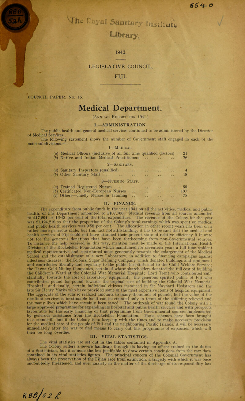 66<+-o 1942. LEGISLATIVE COUNCIL, FIJI. # COUNCIL PAPER, No. 15. Medical Department. (Annual Report for 1941.) I.—ADMINISTRATION. The public health and general medical services continued to be administered by the Director of Medical Services. The following statement shows the number of Government staff engaged in each of the main subdivisions:— 1—Medical. (a) Medical Officers (inclusive of all full time qualified doctors) (b) Native and Indian Medical Practitioners 21 76 2—Sanitary. (a) Sanitary Inspectors (qualified) (b) Other Sanitary Staff 4 18 3—Nursing Staff. (a) Trained Registered Nurses (b) Certificated Non-European Nurses (c) Others—chiefly Nurses in Training 55 137 75 IL—FINANCE. The expenditure from public funds in the year 1941 on all the activities, medical and public- health, of this Department amounted to £107,706. Medical revenue from all sources amounted to £17,694 or 16-43 per cent of the total expenditure. The revenue of the Colony for the year was £1,124,210 so that the proportion of the Colony’s total earnings which was spent on medical and public health services was 9-58 per cent. The allocation in other recent years has been on a rather more generous scale, but this fact notwithstanding, it has to be said that the medical and health services of Fiji could not have attained their present state of relative efficiency if it were not for the generous donations that have been forthcoming from non-Governmental sources. To instance the help received in this way, mention must be made of the International Health Division of the Rockefeller Foundation which maintained for seventeen years a full time resident medical representative and contributed most generously towards the enlargement of the Medical School and the establishment of a new Laboratory, in addition to financing campaigns against, infectious diseases; the Colonial Sugar Refining Company which donated buildings and equipment and contributes liberally and regularly to the public hospitals and to the Child Welfare Service; the Tavua Gold Mining Companies, certain of whose shareholders donated the full cost of building the Children’s Ward at the Colonial War Memorial Hospital; Lord Trent who contributed sub¬ stantially towards the cost of laboratory equipment; the generous spirited public of Fiji who contributed pound for pound towards the original cost of building the Colonial War Memorial Hospital; and finally, certain individual citizens instanced in Sir Maynard Hedstrom and the late Sir Henry Marks who have provided some of the most expensive items of hospital equipment. The aggregate of the sum so realized amounts to many thousands of pounds, but the value of the resultant services is inestimable for it can be counted only in terms of the suffering relieved and the man}' lives which have certainly been saved. The outbreak of war found the Colony with a large approved programme for expanding its hospital and public health services and with prospects favourable for the early financing of that programme from Governmental sources implemented by generous assistance from the Rockefeller Foundation. These schemes have been brought to a standstill, but if the Colony is to keep up with the times and to make necessary provision for the medical care of the people of Fiji and the neighbouring Pacific Islands, it will be necessary immediately after the war to find means to carry out this programme of expansion which will then be long overdue. III.—VITAL STATISTICS. The vital statistics are set out in the tables contained in Appendix A. The Colony suffers a severe handicap through its having no officer trained in the duties of a Statistician, but it is none the less justifiable to draw certain conclusions from the raw data contained in its vital statistics figures. The principal concern of the Colonial Government has always been the preservation of the Fijian race from extinction, a tragedy with which it was once undoubtedly threatened, and over anxiety in the matter of the discharge of its responsibility has