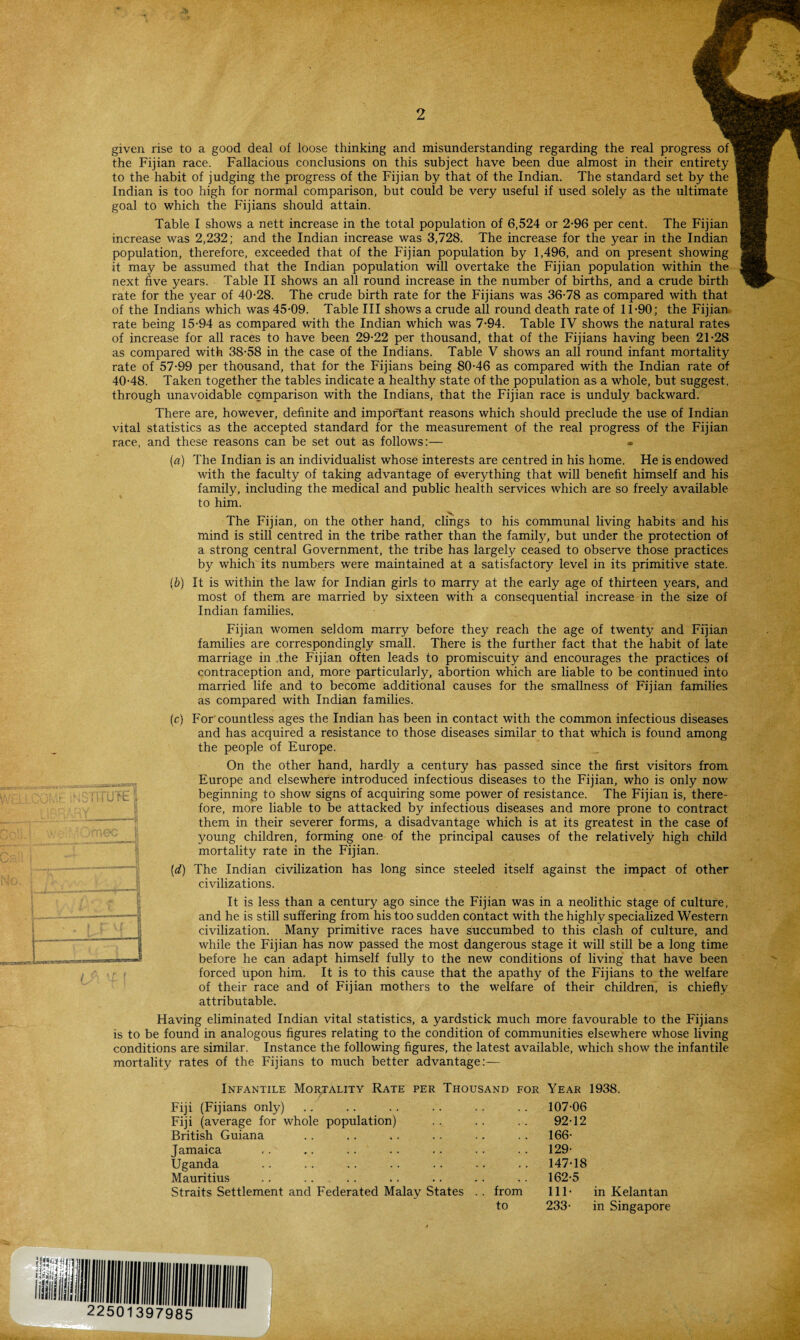 • ' • ' given rise to a good deal of loose thinking and misunderstanding regarding the real progress the Fijian race. Fallacious conclusions on this subject have been due almost in their entirety to the habit of judging the progress of the Fijian by that of the Indian. The standard set by the Indian is too high for normal comparison, but could be very useful if used solely as the ultimate goal to which the Fijians should attain. Table I shows a nett increase in the total population of 6,524 or 2-96 per cent. The Fijian increase was 2,232; and the Indian increase was 3,728. The increase for the year in the Indian population, therefore, exceeded that of the Fijian population by 1,496, and on present showing it may be assumed that the Indian population will overtake the Fijian population within the next five years. Table II shows an all round increase in the number of births, and a crude birth rate for the year of 40-28. The crude birth rate for the Fijians was 36-78 as compared with that of the Indians which was 45-09. Table III shows a crude all round death rate of 11-90; the Fijian rate being 15-94 as compared with the Indian which was 7-94. Table IV shows the natural rates of increase for all races to have been 29-22 per thousand, that of the Fijians having been 21-28 as compared with 38-58 in the case of the Indians. Table V shows an all round infant mortality rate of 57-99 per thousand, that for the Fijians being 80-46 as compared with the Indian rate of 40-48. Taken together the tables indicate a healthy state of the population as a whole, but suggest, through unavoidable comparison with the Indians, that the Fijian race is unduly backward. There are, however, definite and important reasons which should preclude the use of Indian vital statistics as the accepted standard for the measurement of the real progress of the Fijian race, and these reasons can be set out as follows:— • {a) The Indian is an individualist whose interests are centred in his home. He is endowed with the faculty of taking advantage of everything that will benefit himself and his family, including the medical and public health services which are so freely available to him. x, The Fijian, on the other hand, clings to his communal living habits and his mind is still centred in the tribe rather than the family, but under the protection of a strong central Government, the tribe has largely ceased to observe those practices by which its numbers were maintained at a satisfactory level in its primitive state. (6) It is within the law for Indian girls to marry at the early age of thirteen years, and most of them are married by sixteen with a consequential increase in the size of Indian families. Fijian women seldom marry before they reach the age of twenty and Fijian families are correspondingly small. There is the further fact that the habit of late marriage in the Fijian often leads to promiscuity and encourages the practices of contraception and, more particularly, abortion which are liable to be continued into married life and to become additional causes for the smallness of Fijian families as compared with Indian families. (c) For countless ages the Indian has been in contact with the common infectious diseases and has acquired a resistance to those diseases similar to that which is found among the people of Europe. On the other hand, hardly a century has passed since the first visitors from Europe and elsewhere introduced infectious diseases to the Fijian, who is only now beginning to show signs of acquiring some power of resistance. The Fijian is, there¬ fore, more liable to be attacked by infectious diseases and more prone to contract them in their severer forms, a disadvantage which is at its greatest in the case of young children, forming one of the principal causes of the relatively high child mortality rate in the Fijian. (id) The Indian civilization has long since steeled itself against the impact of other civilizations. It is less than a century ago since the Fijian was in a neolithic stage of culture, and he is still suffering from his too sudden contact with the highly specialized Western civilization. Many primitive races have succumbed to this clash of culture, and while the Fijian has now passed the most dangerous stage it will still be a long time before he can adapt himself fully to the new conditions of living that have been forced upon him. It is to this cause that the apathy of the Fijians to the welfare of their race and of Fijian mothers to the welfare of their children, is chiefly attributable. Having eliminated Indian vital statistics, a yardstick much more favourable to the Fijians is to be found in analogous figures relating to the condition of communities elsewhere whose living conditions are similar. Instance the following figures, the latest available, which show the infantile mortality rates of the Fijians to much better advantage:— Infantile Mortality Rate per Thousand for Year 1938. Fiji (Fijians only) .. . . 107-06 Fiji (average for whole population) 92-12 British Guiana 166- Jamaica 129- Uganda 147-18 Mauritius .. . • * 162-5 Straits Settlement and Federated Malay States .. from 111- in Kelantan to 233- in Singapore