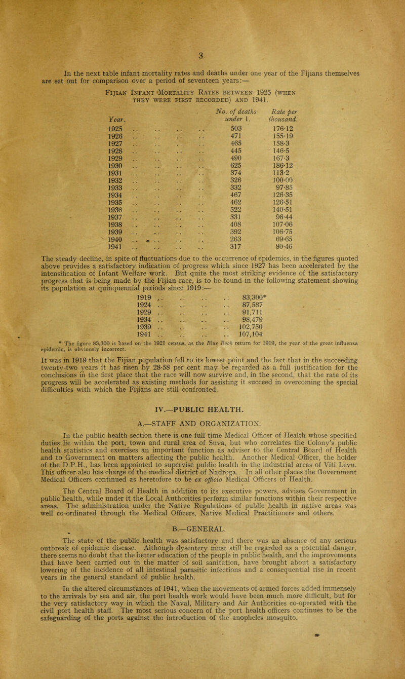 In the next table infant mortality rates and deaths under one year of the Fijians themselves are set out for comparison over a period of seventeen years:— Fijian Infant Mortality Rates between 1925 (when THEY WERE FIRST RECORDED) AND 1941. Year. No. of deaths under 1. Rate per thousand. 1925 503 176-12 1926 471 155-19 1927 465 158-3 1928 445 146-5 1929 490 167-3 1930 625 186-12 1931 374 113-2 1932 326 100-00 1933 332 97-85 1934 467 126-35 1935 462 126-51 1936 522 140-51 1937 331 96-44 1938 408 107-06 1939 392 106-75 1940 .. - .. 263 69-65 1941 .. 317 80-46 The steady decline, in spite of fluctuations due to the occurrence of epidemics, in the figures quoted above provides a satisfactory indication of progress which since 1927 has been accelerated by the intensification of Infant Welfare work. But quite the most striking evidence of the satisfactory progress that is being made by the Fijian race, is to be found in the following statement showing its population at quinquennial periods since 1919:— 1919 . 83,300* 1924 . 87,587 1929 . 91,711 1934 . 98,479 1939 . 102,750 1941 . 107,104 * The figure 83,300 is based on the 1921 census, as the Blue Book return for 1919, the year of the great influenza epidemic, is obviously incorrect. It was in 1919 that the Fijian population fell to its lowest point and the fact that in the succeeding twenty-two years it has risen by 28-58 per cent may be regarded as a full justification for the conclusions in the first place that the race will now survive and, in the second, that the rate of its progress will be accelerated as existing methods for assisting it succeed in overcoming the special difficulties with which the Fijians are still confronted. IV.—PUBLIC HEALTH. A.—STAFF AND ORGANIZATION. In the public health section there is one full time Medical Officer of Health whose specified duties lie within the port, town and rural area of Suva, but who correlates the Colony’s public health statistics and exercises an important function as adviser to the Central Board of Health and to Government on matters affecting the public health. Another Medical Officer, the holder of the D.P.H., has been appointed to supervise public health in the industrial areas of Viti Levu. This officer also has charge of the medical district of Nadroga. In all other places the Government Medical Officers continued as heretofore to be ex officio Medical Officers of Health. The Central Board of Health in addition to its executive powers, advises Government in public health, while under it the Local Authorities perform similar functions within their respective areas. The administration under the Native Regulations of public health in native areas was well co-ordinated through the Medical Officers, Native Medical Practitioners and others. B.—GENERAL, The state of the public health was satisfactory and there was an absence of any serious outbreak of epidemic disease. Although dysentery must still be regarded as a potential danger, there seems no doubt that the better education of the people in public health, and the improvements that have been carried out in the matter of soil sanitation, have brought about a satisfactory lowering of the incidence of all intestinal parasitic infections and a consequential rise in recent years in the general standard of public health. In the altered circumstances of 1941, when the movements of armed forces added immensely to the arrivals by sea and air, the port health work would have been much more difficult, but for the very satisfactory way in which the Naval, Military and Air Authorities co-operated with the civil port health staff. The most serious concern of the port health officers continues to be the safeguarding of the ports against the introduction of the anopheles mosquito.