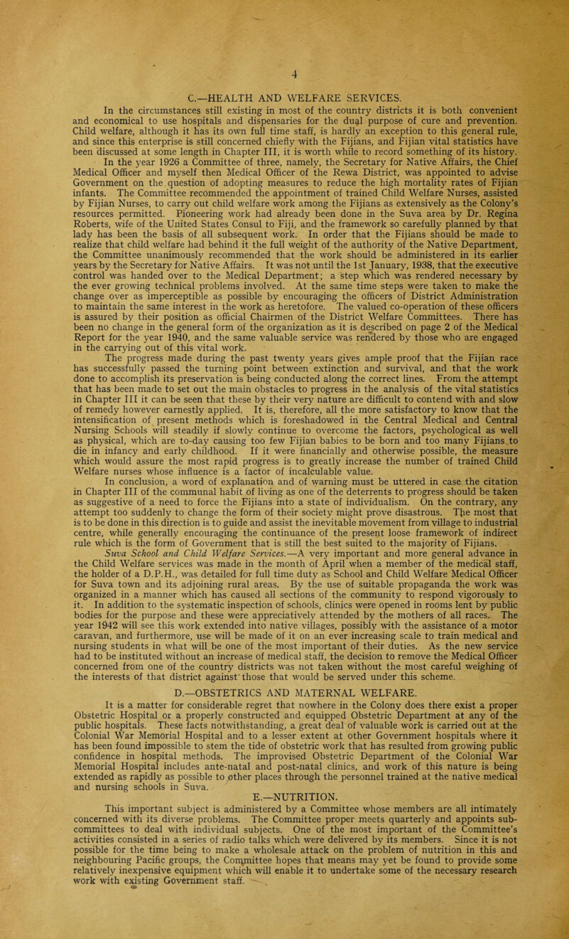 C.—HEALTH AND WELFARE SERVICES. In the circumstances still existing in most of the country districts it is both convenient and economical to use hospitals and dispensaries for the dual purpose of cure and prevention. Child welfare, although it has its own full time staff, is hardly an exception to this general rule, and since this enterprise is still concerned chiefly with the Fijians, and Fijian vital statistics have been discussed at some length in Chapter III, it is worth while to record something of its history. In the year 1926 a Committee of three, namely, the Secretary for Native Affairs, the Chief Medical Officer and myself then Medical Officer of the Rewa District, was appointed to advise Government on the question of adopting measures to reduce the high mortality rates of Fijian infants. The Committee recommended the appointment of trained Child Welfare Nurses, assisted by Fijian Nurses, to carry out child welfare work among the Fijians as extensively as the Colony’s resources permitted. Pioneering work had already been done in the Suva area by Dr. Regina Roberts, wife of the United States Consul to Fiji, and the framework so carefully planned by that lady has been the basis of all subsequent work. In order that the Fijians should be made to realize that child welfare had behind it the full weight of the authority of the Native Department, the Committee unanimously recommended that the work should be administered in its earlier years by the Secretary for Native Affairs. It was not until the 1st January, 1938, that the executive control was handed over to the Medical Department; a step which was rendered necessary by the ever growing technical problems involved. At the same time steps were taken to make the change over as imperceptible as possible by encouraging the officers of District Administration to maintain the same interest in the work as heretofore. The valued co-operation of these officers is assured by their position as official Chairmen of the District Welfare Committees. There has been no change in the general form of the organization as it is described on page 2 of the Medical Report for the year 1940, and the same valuable service was rendered by those who are engaged in the carrying out of this vital work. The progress made during the past twenty years gives ample proof that the Fijian race has successfully passed the turning point between extinction and survival, and that the work done to accomplish its preservation is being conducted along the correct lines. From the attempt that has been made to set out the main obstacles to progress in the analysis of the vital statistics in Chapter III it can be seen that these by their very nature are difficult to contend with and slow of remedy however earnestly applied. It is, therefore, all the more satisfactory to know that the intensification of present methods which is foreshadowed in the Central Medical and Central Nursing Schools will steadily if slowly continue to overcome the factors, psychological as well as physical, which are to-day causing too few Fijian babies to be born and too many Fijians to die in infancy and early childhood. If it were financially and otherwise possible, the measure which would assure the most rapid progress is to greatly increase the number of trained Child Welfare nurses whose influence is a factor of incalculable value. In conclusion, a word of explanation and of warning must be uttered in case the citation in Chapter III of the communal habit of living as one of the deterrents to progress should be taken as suggestive of a need to force the Fijians into a state of individualism. On the contrary, any attempt too suddenly to change the form of their society might prove disastrous. Tfre most that is to be done in this direction is to guide and assist the inevitable movement from village to industrial centre, while generally encouraging the continuance of the present loose framework of indirect rule which is the form of Government that is still the best suited to the majority of Fijians. Suva School and Child Welfare Services.—A very important and more general advance in the Child Welfare services was made in the month of April when a member of the medical staff, the holder of a D.P.H., was detailed for full time duty as School and Child Welfare Medical Officer for Suva town and its adjoining rural areas. By the use of suitable propaganda the work was organized in a manner which has caused all sections of the community to respond vigorously to it. In addition to the systematic inspection of schools, clinics were opened in rooms lent by public bodies for the purpose and these were appreciatively attended by the mothers of all races. The year 1942 will see this work extended into native villages, possibly with the assistance of a motor caravan, and furthermore, use will be made of it on an ever increasing scale to train medical and nursing students in what will be one of the most important of their duties. As the new service had to be instituted without an increase of medical staff, the decision to remove the Medical Officer concerned from one of the country districts was not taken without the most careful weighing of the interests of that district against'those that would be served under this scheme. D.—OBSTETRICS AND MATERNAL WELFARE. It is a matter for considerable regret that nowhere in the Colony does there exist a proper Obstetric Hospital or a properly constructed and equipped Obstetric Department at any of the public hospitals. These facts notwithstanding, a great deal of valuable work is carried out at the Colonial War Memorial Hospital and to a lesser extent at other Government hospitals where it has been found impossible to stem the tide of obstetric work that has resulted from growing public confidence in hospital methods. The improvised Obstetric Department of the Colonial War Memorial Hospital includes ante-natal and post-natal clinics, and work of this nature is being extended as rapidly as possible to other places through the personnel trained at the native medical and nursing schools in Suva. E.—NUTRITION. This important subject is administered by a Committee whose members are all intimately concerned with its diverse problems. The Committee proper meets quarterly and appoints sub¬ committees to deal with individual subjects. One of the most important of the Committee’s activities consisted in a series of radio talks which were delivered by its members. Since it is not possible for the time being to make a wholesale attack on the problem of nutrition in this and neighbouring Pacific groups, the Committee hopes that means may yet be found to provide some relatively inexpensive equipment which will enable it to undertake some of the necessary research work with existing Government staff. '— ,