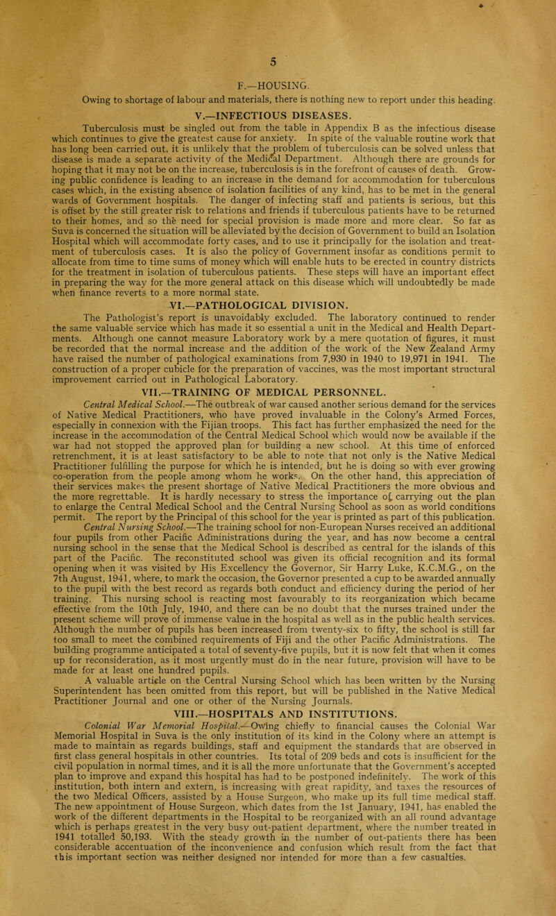 F.—HOUSING. Owing to shortage of labour and materials, there is nothing new to report under this heading. V.—INFECTIOUS DISEASES. Tuberculosis must be singled out from the table in Appendix B as the infectious disease which continues to give the greatest cause for anxiety. In spite of the valuable routine work that has long been carried out, it is unlikely that the problem of tuberculosis can be solved unless that disease is made a separate activity of the Medidal Department. Although there are grounds for hoping that it may not be on the increase, tuberculosis is in the forefront of causes of death. Grow¬ ing public confidence is leading to an increase in the demand for accommodation for tuberculous cases which, in the existing absence of isolation facilities of any kind, has to be met in the general wards of Government hospitals. The danger of infecting staff and patients is serious, but this is offset by the still greater risk to relations and friends if tuberculous patients have to be returned to their homes, and so the need for special provision is made more and more clear. So far as Suva is concerned the situation will be alleviated by the decision of Government to build an Isolation Hospital which will accommodate forty cases, and to use it principally for the isolation and treat¬ ment of tuberculosis cases. It is also the policy of Government insofar as conditions permit to allocate from time to time sums of money which will enable huts to be erected in country districts for the treatment in isolation of tuberculous patients. These steps will have an important effect in preparing the way for the more general attack on this disease which will undoubtedly be made when finance reverts to a more normal state. -VI.—PATHOLOGICAL DIVISION. The Pathologist's report is unavoidably excluded. The laboratory continued to render the same valuable service which has made it so essential a unit in the Medical and Health Depart¬ ments. Although one cannot measure Laboratory work by a mere quotation of figures, it must be recorded that the normal increase and the addition of the work of the New Zealand Army have raised the number of pathological examinations from 7,930 in 1940 to 19,971 in 1941. The construction of a proper cubicle for the preparation of vaccines, was the most important structural improvement carried out in Pathological Laboratory. VII.—TRAINING OF MEDICAL PERSONNEL. Central Medical School.—The outbreak of war caused another serious demand for the services of Native Medical Practitioners, who have proved invaluable in the Colony’s Armed Forces, especially in connexion with the Fijian troops. This fact has further emphasized the need for the increase in the accommodation of the Central Medical School which would now be available if the war had not stopped the approved plan for building a new school. At this time of enforced retrenchment, it is at least satisfactory to be able to note that not only is the Native Medical Practitioner fulfilling the purpose for which he is intended, but he is doing so with ever growing co-operation from the people among whom he works. On the other hand, this appreciation of their services makes the present shortage of Native Medical Practitioners the more obvious and the more regrettable. It is hardly necessary to stress the importance o£ carrying out the plan to enlarge the Central Medical School and the Central Nursing School as soon as world conditions permit. The report by the Principal of this school for the year is printed as part of this publication. Central Nursing School.—The training school for non-European Nurses received an additional four pupils from other Pacific Administrations during the year, and has now become a central nursing school in the sense that the Medical School is described as central for the islands of this part of the Pacific. The reconstituted school was given its official recognition and its formal opening when it was visited by His Excellency the Governor, Sir Harry Luke, K.C.M.G., on the 7th August, 1941, where, to mark the occasion, the Governor presented a cup to be awarded annually to the pupil with the best record as regards both conduct and efficiency during the period of her training. This nursing school is reacting most favourably to its reorganization which became effective from the 10th July, 1940, and there can be no doubt that the nurses trained under the present scheme will prove of immense value in the hospital as well as in the public health services. Although the number of pupils has been increased from twenty-six to fifty, the school is still far too small to meet the combined requirements of Fiji and the other Pacific Administrations. The building programme anticipated a total of seventy-five pupils, but it is now felt that when it comes up for reconsideration, as it most urgently must do in the near future, provision will have to be made for at least one hundred pupils. A valuable article on the Central Nursing School which has been written by the Nursing Superintendent has been omitted from this report, but will be published in the Native Medical Practitioner Journal and one or other of the Nursing Journals. VIII.—HOSPITALS AND INSTITUTIONS. Colonial War Memorial Hospital ~Owing chiefly to financial causes the Colonial War Memorial Hospital in Suva is the only institution of its kind in the Colony where an attempt is made to maintain as regards buildings, staff and equipment the standards that are observed in first class general hospitals in other countries. Its total of 209 beds and cots is insufficient for the civil population in normal times, and it is all the more unfortunate that the Government’s accepted plan to improve and expand this hospital has had to be postponed indefinitely. The work of this institution, both intern and extern, is increasing with great rapidity, and taxes the resources of the two Medical Officers, assisted by a House Surgeon, who make up its full time medical staff. The new appointment of House Surgeon, which dates from the 1st January, 1941, has enabled the work of the different departments in the Hospital to be reorganized with an all round advantage which is perhaps greatest in the very busy out-patient department, where the number treated in 1941 totalled 50,193. With the steady growth in the number of out-patients there has been considerable accentuation of the inconvenience and confusion which result from the fact that this important section was neither designed nor intended for more than a few casualties.