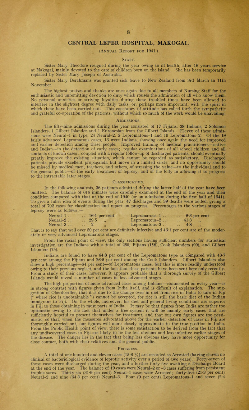 CENTRAL LEPER HOSPITAL, MAKOGAI. (Annual Report for 1941.) Staff. Sister Mary Theodore resigned during the year owing to ill health, after 16 years service at Makogai, mainly devoted to the care of children born on the island. She has been temporarily replaced by Sister Mary Joseph of Australia. Sister Mary Berchmans was granted sick leave to New Zealand from 3rd March to 11th November. The highest praises and thanks are once again due to all members of Nursing Staff for the enthusiastic and unremitting devotion to duty which rouses the admiration of all who know them. No personal anxieties or striving loyalties during these troubled times have been allowed to interfere in the slightest degree with daily tasks, or, perhaps more important, with the spirit in which these have been carried out. This constancy of attitude has called forth the sympathetic and grateful co-operation of the patients, without which so much of the work would be unavailing. Admissions. The fifty-nine admissions during the year consisted of 17 Fijians, 38 Indians, 2 Solomon Islanders, 1 Gilbert Islander and 1 Euronesian from the Gilbert Islands. Eleven of these admis¬ sions were Neural-1 in type, 24 Neural-2, 5 Lepromatous-1 and 19 Lepromatous-2. Of the 19 fairly advanced Lepromatous cases, 13 were Indians, showing once again the need for improved and earlier detection among these people. Improved training of medical practitioners—native and Indian—in the detection of early cases; regular examinations of all school children and all contacts of known cases; coupled with a regular follow-up of discharged patients, should eventually greatly improve the existing situation, which cannot be regarded as satisfactory. Discharged patients provide excellent propaganda but move in a limited circle, and no opportunity should be missed by medical men, teachers, and others, of stressing the value—to the individual and to the general public—of the early treatment of leprosy, and of the folly in allowing it to progress to the intractable later stages. Classification. In the following analysis, 36 patients admitted during the latter half of the year have been omitted. The balance of 616 inmates were carefully examined at the end of the year and their condition compared with that at the end of 1940 (or on admission during the first half of 1941). To give a fuller idea of events during the year, 47 discharges and 39 deaths were added, giving a total of 702 cases for classification and report on progress. Percentages in the various stages of leprosy were as follows:— Neural-1 . . . . 16-1 per cent. Lepromatous-1 .. . . 6-3 per cent Neural-2 .. .. 29-5 „ Lepromatous-2 .. .. 41-3 Neural-3 .. 2 „ Lepromatous-3 . . .. 4-8 ,, That is to say that well over 50 per cent are definitely infective and 46-1 per cent are of the moder¬ ately or very advanced Lepromatous stages. From the racial point of view, the only sections having sufficient numbers for statistical investigation are the Indians with a total of 250, Fijians (158), Cook Islanders (90), and Gilbert Islanders (75). Indians are found to have 64-8 per cent of the Lepromatous type as compared with 43-7 per cent among the Fijians and 26-6 per cent among the Cook Islanders. Gilbert Islanders also show a high percentage—64 per cent—of Lepromatous cases, but this is more readily understood owing to their previous neglect, and the fact that these patients have been sent here only recently. From a study of their cases, however, it appears probable that a thorough survey of the Gilbert Islands would reveal a number of cases in less advanced stages. The high proportion of more advanced cases among Indians—commented on every year—is in strong contrast with figures given from India itself, and is difficult of explanation. The sug¬ gestion of Oberdoerffer, that it is due to the change over in diet from rice in India to taro in Fiji (“ where rice is unobtainable ”) cannot be accepted, for rice is still the basic diet of the Indian immigrant to Fiji. On the whole, moreover, his diet and general living conditions are superior in Fiji to those obtaining in most parts of India. It may be that figures from India are rather too optimistic owing to the fact that under a free system it will be mainly early cases that are sufficiently hopeful to present themselves for treatment, and that our own figures are too pessi¬ mistic, so that, when the measures advocated above for the earlier detection of cases in Fiji are thoroughly carried out, our figures will more closely approximate to the true position in India. From the Public Health point of view, there is some satisfaction to be derived from the fact that any undiscovered cases in Fiji are likely to be the less obvious and less infective earlier stages of the disease. The danger lies in the fact that being less obvious they have more opportunity for close contact, both with their relatives and the general public. Progress. A total of one hundred and eleven cases (15-8 %) are recorded as Arrested (having shown no clinical or bacteriological evidence of leprotic activity over a period of two years). Forty-seven of these cases were discharged during the year, and a further forty-five awaiting a Discharge Board at the end of the year. The balance of 19 cases were Neural-2 or -3 cases suffering from persistent trophic sores. Thirty-six (31-9 per cent) Neural-1 cases were Arrested; forty-five (21-3 per cent) Neural-2 and nine (64-3 per cent) Neural-3. Four (9 per cent) Lepromatous-1 and seven (2-4