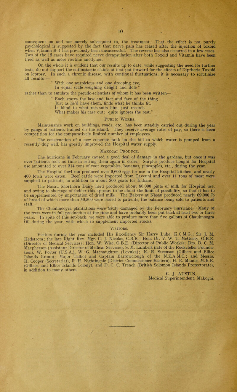 consequent on and not merely subsequent to, the treatment. That the effect is not purely psychological is suggested by the fact that nerve pain has ceased after the injection of toxoid when Vitamin B-l has previously been unsuccessful. The reverse has also occurred in a few cases. Two of the 15 cases have required nerve decapsulation after both Toxoid and Vitamin have been tried as well as more routine anodynes. On the whole it is evident that our results up to date, while suggesting the need for further tests, do not support the enthusiastic claims at first put forward for the effects of Diptheria Toxoid on leprosy. In such a chronic disease, with continual fluctuations, it is necessary to scrutinize all results:— “ With one auspicious and one drooping eye, In equal scale .weighing delight and dole ” rather than to emulate the pseudo-scientists of whom it has been written— “ Each states the law and fact and face of the thing Just as he’d have them, finds what he thinks fit. Is blind to what mis-suits him, just records What makes his case out; quite ignores the rest.” Public Works. Maintenance work on buildings, roads, etc., has been steadily carried out during the year by gangs of patients trained on the island. They receive average rates of pay, so there is keen competition for the comparatively limited number of employees. The construction of a new concrete tank on the hill to which water is pumped from a recently dug well, has greatly improved the Hospital water supply. Makogai Produce. The hurricane in February caused a good deal of damage in the gardens, but once it was over patients took no time in setting them again in order. Surplus produce bought for Hospital use amounted to over 314 tons of root vegetables, bananas, pineapples, etc., during the year. The Hospital fowl-run produced over 6,600 eggs for use in the Hospital kitchen, and nearly 400 fowls were eaten. Beef cattle were imported from Taveuni and over 11 tons of meat were supplied to patients, in addition to about 300 goats for Indians. The Nasau Shorthorn Dairy herd produced about 80,000 pints of milk for Hospital use, and owing to shortage of fodder this appears to be about the limit of possibility, so that it has to be supplemented by importation of dried milk. The Bakery at Nasau produced nearly 69,000 lb of bread of which more than 56,500 were issued to patients, the balance being sold to patients and staff. The Chaulmoogra plantations were badty damaged by the February hurricane. Many of the trees were in full production at the time and have probably been put back at least two or three years. In spite of this set-back, we were able to produce more than five gallons of Chaulmoogra Oil during the year, with which to supplement imported stocks. Visitors. Visitors during the year included His Excellency Sir Harry Luke, K.C.M.G.; Sir J. M. Hedstrom; the late Right Rev. Mgr. C. J. Nicolas, C.B.E.; Hon. Dr. V. W. T. McGusty, O.B.E. (Director of Medical Services); Hon. W. Wise, O.B.E. (Director of Public Works); Drs. D. C. M. Macpherson (Assistant Director of Medical Services), S. M. Lambert (late of the Rockefeller Founda¬ tion), W. Porter (U.S.A.), W. G. Macnaughton (Levuka); K, R. Steenson (Gilbert and Ellice Islands Group); Major Talbot and Captain Barrowclough of the N.Z.A.M.C.; and Messrs. H. Cooper (Secretariat), P. H. Nightingale (District Commissioner Eastern), H. E. Maude, M.B.E. (Gilbert and Ellice Islands Colony), and D. C. C. Trench (British Solomon Islands Protectorate), in addition to many others. C. J. AUSTIN, Medical Superintendent, Makogai.