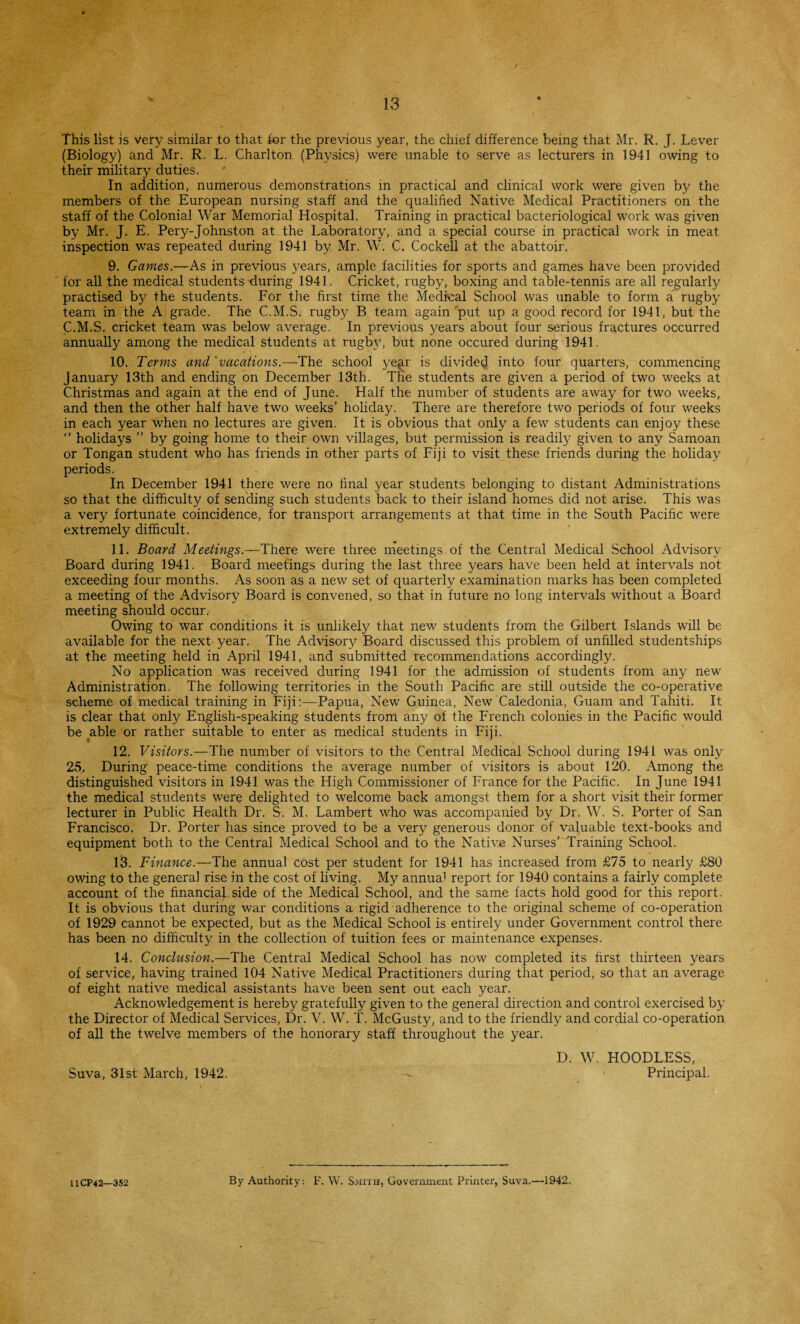 This list is very similar to that tor the previous year, the chief difference being that Mr. R. J. Lever (Biology) and Mr. R. L. Charlton (Physics) were unable to serve as lecturers in 1941 owing to their military duties. In addition, numerous demonstrations in practical and clinical work were given by the members of the European nursing staff and the qualified Native Medical Practitioners on the staff of the Colonial War Memorial Hospital. Training in practical bacteriological work was given by Mr. J. E. Pery-Johnston at the Laboratory, and a special course in practical work in meat inspection was repeated during 1941 by Mr. W. C. Cockell at the abattoir. 9. Games,—As in previous years, ample facilities for sports and games have been provided for all the medical students during 1941. Cricket, rugby, boxing and table-tennis are all regularly practised by the students. For the first time the Medical School was unable to form a rugby team in the A grade. The C.M.S. rugby B team again put up a good record for 1941, but the C.M.S. cricket team was below average. In previous years about four serious fractures occurred annually among the medical students at rugby, but none occured during 1941. 10. Terms and 'vacations.—The school year is divided into four quarters, commencing January 13th and ending on December 13th. The students are given a period of two weeks at Christmas and again at the end of June. Half the number of students are away for two weeks, and then the other half have two weeks’ holiday. There are therefore two periods of four weeks in each year when no lectures are given. It is obvious that only a few students can enjoy these “ holidays ” by going home to their own villages, but permission is readily given to any Samoan or Tongan student who has friends in other parts of Fiji to visit these friends during the holiday periods. In December 1941 there were no final year students belonging to distant Administrations so that the difficulty of sending such students back to their island homes did not arise. This was a very fortunate coincidence, for transport arrangements at that time in the South Pacific were extremely difficult. 11. Board Meetings.—There were three meetings of the Central Medical School Advisory Board during 1941. Board meetings during the last three years have been held at intervals not exceeding four months. As soon as a new set of quarterly examination marks has been completed a meeting of the Advisory Board is convened, so that in future no long intervals without a Board meeting should occur. Owing to war conditions it is unlikely that new students from the Gilbert Islands will be available for the next year. The Advisory Board discussed this problem of unfilled studentships at the meeting held in April 1941, and submitted recommendations accordingly. No application was received during 1941 for the admission of students from any new Administration. The following territories in the South Pacific are still outside the co-operative scheme of medical training in Fiji:—Papua, New7 Guinea, New Caledonia, Guam and Tahiti. It is clear that only English-speaking students from any of the French colonies in the Pacific would be able or rather suitable to enter as medical students in Fiji. 12. Visitors.—The number of visitors to the Central Medical School during 1941 was only 25. During peace-time conditions the average number of visitors is about 120. Among the distinguished visitors in 1941 was the High Commissioner of France for the Pacific. In June 1941 the medical students were delighted to welcome back amongst them for a short visit their former lecturer in Public Health Dr. S. M. Lambert who was accompanied by Dr. W. S. Porter of San Francisco. Dr. Porter has since proved to be a very generous donor of valuable text-books and equipment both to the Central Medical School and to the Native Nurses’ Training School. 13. Finance.—The annual cost per student for 1941 has increased from £75 to nearly £80 owing to the general rise in the cost of living. My annua1 report for 1940 contains a fairly complete account of the financial side of the Medical School, and the same facts hold good for this report. It is obvious that during war conditions a rigid adherence to the original scheme of co-operation of 1929 cannot be expected, but as the Medical School is entirely under Government control there has been no difficulty in the collection of tuition fees or maintenance expenses. 14. Conclusion.—The Central Medical School has now completed its first thirteen years of service, having trained 104 Native Medical Practitioners during that period, so that an average of eight native medical assistants have been sent out each year. Acknowledgement is hereby gratefully given to the general direction and control exercised by the Director of Medical Services, Dr. V. W. T. McGusty, and to the friendly and cordial co-operation of all the twelve members of the honorary staff throughout the year. D. W. HOODLESS, Suva, 31st March, 1942. — Principal. UCP42—352 By Authority: F. W. Smith, Government Printer, Suva.—-1942.