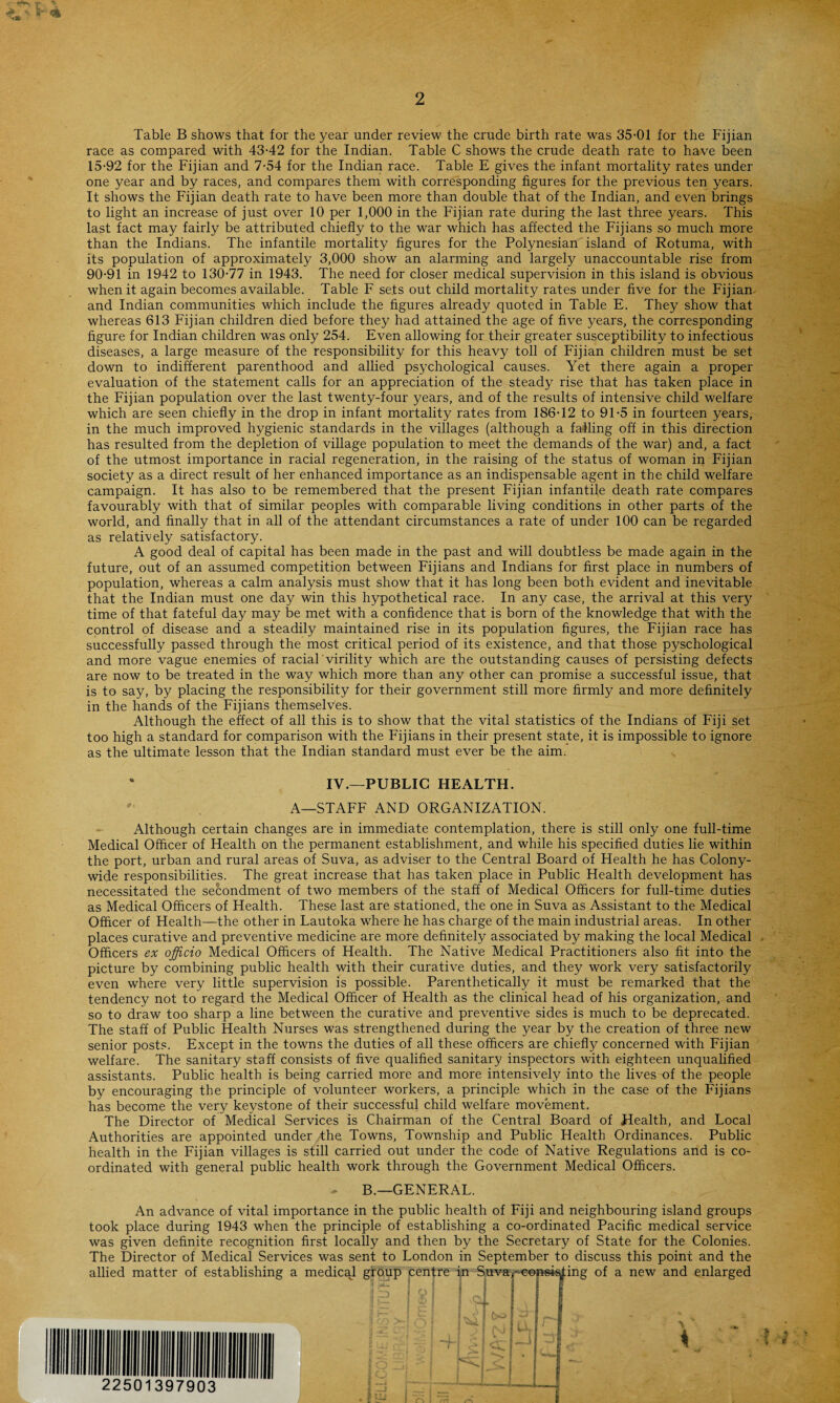 Table B shows that for the year under review the crude birth rate was 35-01 for the Fijian race as compared with 43-42 for the Indian. Table C shows the crude death rate to have been 15-92 for the Fijian and 7-54 for the Indian race. Table E gives the infant mortality rates under one year and by races, and compares them with corresponding figures for the previous ten years. It shows the Fijian death rate to have been more than double that of the Indian, and even brings to light an increase of just over 10 per 1,000 in the Fijian rate during the last three years. This last fact may fairly be attributed chiefly to the war which has affected the Fijians so much more than the Indians. The infantile mortality figures for the Polynesian island of Rotuma, with its population of approximately 3,000 show an alarming and largely unaccountable rise from 90-91 in 1942 to 130-77 in 1943. The need for closer medical supervision in this island is obvious when it again becomes available. Table F sets out child mortality rates under five for the Fijian and Indian communities which include the figures already quoted in Table E. They show that whereas 613 Fijian children died before they had attained the age of five years, the corresponding figure for Indian children was only 254. Even allowing for their greater susceptibility to infectious diseases, a large measure of the responsibility for this heavy toll of Fijian children must be set down to indifferent parenthood and allied psychological causes. Yet there again a proper evaluation of the statement calls for an appreciation of the steady rise that has taken place in the Fijian population over the last twenty-four years, and of the results of intensive child welfare which are seen chiefly in the drop in infant mortality rates from 186-12 to 91-5 in fourteen years, in the much improved hygienic standards in the villages (although a falling off in this direction has resulted from the depletion of village population to meet the demands of the war) and, a fact of the utmost importance in racial regeneration, in the raising of the status of woman in Fijian society as a direct result of her enhanced importance as an indispensable agent in the child welfare campaign. It has also to be remembered that the present Fijian infantile death rate compares favourably with that of similar peoples with comparable living conditions in other parts of the world, and finally that in all of the attendant circumstances a rate of under 100 can be regarded as relatively satisfactory. A good deal of capital has been made in the past and will doubtless be made again in the future, out of an assumed competition between Fijians and Indians for first place in numbers of population, whereas a calm analysis must show that it has long been both evident and inevitable that the Indian must one day win this hypothetical race. In any case, the arrival at this very time of that fateful day may be met with a confidence that is born of the knowledge that with the control of disease and a steadily maintained rise in its population figures, the Fijian race has successfully passed through the most critical period of its existence, and that those pyschological and more vague enemies of racial virility which are the outstanding causes of persisting defects are now to be treated in the way which more than any other can promise a successful issue, that is to say, by placing the responsibility for their government still more firmly and more definitely in the hands of the Fijians themselves. Although the effect of all this is to show that the vital statistics of the Indians of Fiji set too high a standard for comparison with the Fijians in their present state, it is impossible to ignore as the ultimate lesson that the Indian standard must ever be the aim. % IV.- PUBLIC HEALTH. A—STAFF AND ORGANIZATION. Although certain changes are in immediate contemplation, there is still only one full-time Medical Officer of Health on the permanent establishment, and while his specified duties lie within the port, urban and rural areas of Suva, as adviser to the Central Board of Health he has Colony¬ wide responsibilities. The great increase that has taken place in Public Health development has necessitated the secondment of two members of the staff of Medical Officers for full-time duties as Medical Officers of Health. These last are stationed, the one in Suva as Assistant to the Medical Officer of Health—the other in Lautoka where he has charge of the main industrial areas. In other places curative and preventive medicine are more definitely associated by making the local Medical Officers ex officio Medical Officers of Health. The Native Medical Practitioners also fit into the picture by combining public health with their curative duties, and they work very satisfactorily even where very little supervision is possible. Parenthetically it must be remarked that the tendency not to regard the Medical Officer of Health as the clinical head of his organization, and so to draw too sharp a line between the curative and preventive sides is much to be deprecated. The staff of Public Health Nurses was strengthened during the year by the creation of three new senior posts. Except in the towns the duties of all these officers are chiefly concerned with Fijian welfare. The sanitary staff consists of five qualified sanitary inspectors with eighteen unqualified assistants. Public health is being carried more and more intensively into the lives of the people by encouraging the principle of volunteer workers, a principle which in the case of the Fijians has become the very keystone of their successful child welfare movement. The Director of Medical Services is Chairman of the Central Board of Health, and Local Authorities are appointed under the, Towns, Township and Public Health Ordinances. Public health in the Fijian villages is still carried out under the code of Native Regulations and is co¬ ordinated with general public health work through the Government Medical Officers. - B.—GENERAL. An advance of vital importance in the public health of Fiji and neighbouring island groups took place during 1943 when the principle of establishing a co-ordinated Pacific medical service was given definite recognition first locally and then by the Secretary of State for the Colonies. The Director of Medical Services was sent to London in September to discuss this point and the allied matter of establishing a medical group centre in Suva^eepsi&ting of a new and enlarged : 397903 i