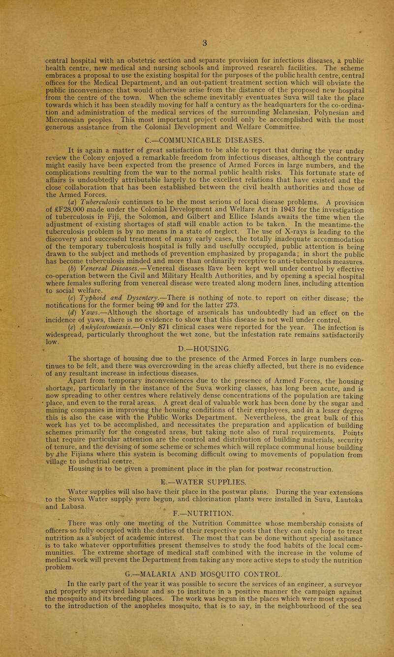 central hospital with an obstetric section and separate provision for infectious diseases, a public health centre, new medical and nursing schools and improved research facilities. The scheme embraces a proposal to use the existing hospital for the purposes of the public health centre, central offices for the Medical Department, and an out-patient treatment section which will obviate the public inconvenience that would otherwise arise from the distance of the proposed new hospital from the centre of the town. When the scheme inevitably eventuates Suva will take the place towards which it has been steadily moving for half a century as the headquarters for the co-ordina¬ tion and administration of the medical services of the surrounding Melanesian, Polynesian and Micronesian peoples. This most important project could only be accomplished with the most generous assistance from the Colonial Development and Welfare Committee. C.—COMMUNICABLE DISEASES. It is again a matter of great satisfaction to be able to report that during the year under review the Colony enjoyed a remarkable freedom from infectious diseases, although the contrary might easily have been expected from the presence of Armed Forces in large numbers, and the complications resulting from the war to the normal public health risks. This fortunate state of affairs is undoubtedly attributable largely to the excellent relations that have existed and the close collaboration that has been established between the civil health authorities and those of the Armed Forces. (a) Tuberculosis continues to be the most serious of local disease problems. A provision of £F28,000 made under the Colonial Development and Welfare Act in 1943 for the investigation of tuberculosis in Fiji, the Solomon, and Gilbert and Ellice Islands awaits the time when the adjustment of existing shortages of staff will enable action to be taken. In the meantime-the tuberculosis problem is by no means in a state .of neglect. The use of X-rays is leading to the discovery and successful treatment of many early cases, the totally inadequate accommodation of the temporary tuberculosis hospital is fully and usefully occupied, public attention is being drawn to the subject and methods of prevention emphasized by propaganda; in short the public has become tuberculosis minded and more than ordinarily receptive to anti-tuberculosis measures. (b) Venereal Diseases.—Venereal diseases have been kept well under control by effective co-operation between the Civil and Military Health Authorities, and by opening a special hospital where females suffering from venereal disease were treated along modern lines, including attention to social welfare. (c) Typhoid and Dysentery.—There is nothing of note to report on either disease; the notifications for the former being 99 and for the latter 273. id) Yaws.—Although the shortage of arsenicals has undoubtedly had an effect on the incidence of yaws, there is no evidence to show that this disease is not well under control. (e) Ankylostomiasis.—Only 871 clinical cases were reported for the year. The infection is widespread, particularly throughout the wet zone, but the infestation rate remains satisfactorily low. D.—HOUSING. The shortage of housing due to the presence of the Armed Forces in large numbers con¬ tinues to be felt, and there was overcrowding in the areas chiefly affected, but there is no evidence of any resultant increase in infectious diseases. Apart from temporary inconveniences due to the presence of Armed Forces, the housing shortage, particularly in the instance of the Suva working classes, has long been acute, and is now spreading to other centres where relatively dense concentrations of the population are taking * place, and even to the rural areas. A great deal of valuable work has been done by the sugar and mining companies in improving the housing conditions of their employees, and in a lesser degree this is also the case with the Public Works Department. Nevertheless, the great bulk of this work has yet to. be accomplished, and necessitates the preparation and application of building schemes primarily for the congested areas, but taking note also of rural requirements. Points that require particular attention are the control and distribution of building materials, security of tenure, and the devising of some scheme or schemes which will replace communal house building byjthe Fijians where this system is becoming difficult owing to movements of population from village to industrial centre. Housing is to be given a prominent place in the plan for postwar reconstruction. E.—WATER SUPPLIES. Water supplies will also have their place in the postwar plans. During the year extensions to the Suva Water supply were begun, and chlorination plants were installed in Suva, Lautoka and Labasa. F.—NUTRITION. There was only one meeting of the Nutrition Committee whose membership consists of officers so fully occupied with the duties of their respective posts that they can only hope to treat nutrition as a‘subject of academic interest. The most that can be done without special assitance is to take whatever opportunities present themselves to study the food habits of the local com¬ munities. The extreme shortage of medical staff combined with the increase in the volume of medical work will prevent the Department from taking any more active steps to study the nutrition problem. G.— MALARIA AND MOSQUITO CONTROL. In the early part of the year it was possible to secure the services of an engineer, a surveyor and properly supervised labour and so fo institute in a positive manner the campaign against the mosquito and its breeding places. The work was begun in the places which were most exposed to the introduction of the anopheles mosquito, that is to say, in the neighbourhood of the sea