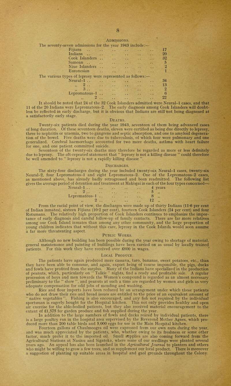 Admissions. The seventy-^seven admissions for the year 1943 include:— Fijians Indians Cook Islanders .. Samoan Niue Islanders Euronesian 17 20 32 5 2 1 The various types of leprosy were represented as follows:— Neural-1 Lepromatous-1 2 It should be noted that 24 of the 32 Cook Islanders admitted were Neural-1 cases, and that 11 of the 20 Indians were Lepromatous-2. The early diagnosis among Cook Islanders will doubt¬ less be reflected in early discharge, but it is obvious that Indians are still not being diagnosed at a satisfactorily early stage. Deaths. 34 13 2 6 22 Twenty-six patients died during the year 1943, seventeen of them being advanced cases of long duration. Of these seventeen deaths, eleven were certified as being due directly to leprosy, three to nephritis or uraemia, two to gangrene and septic absorption, and one to amyloid degenera¬ tion of the bowel. Five deaths were due to tuberculosis, of which four were pulmonary and one generalized. Cerebral haemorrhage accounted for two more deaths, asthma with heart failure for one, and one patient committed suicide. Seventeen of the tw^enty-six deaths may therefore be regarded as more or less definitely due to leprosy. The oft-repeated statement that “ leprosy is not a killing disease ” could therefore be well amended to “ leprosy is not a rapidly killing disease ”. Discharges. The sixty-four discharges during the year included twenty-six Neural-1 cases, twenty-six Neural-2, four Lepromatous-1 and eight Lepromatous-2. One of the Lepromatous-2 cases, as mentioned above, has already badly retrogressed and been readmitted. The following list gives the average period of detention and treatment at Makogai in each of the four types concerned— Neural-1 .. ., .. .. . . 4 years ,, 2 ., .. ... .. ., 5 ,, Lepromatous-1 .. .. .. .. 8 ,, 2.. .. 12 „ From the racial point of view, the discharges were made up of thirty Indians (11-6 per cent of Indian inmates), sixteen Fijians (10-2 per cent), fourteen Cook Islanders (24 per cent) and four Rotumans. The relatively high proportion of Cook Islanders continues to emphasize the impor¬ tance of early diagnosis and careful follow-up of family contacts. There are far more relatives among our Cook Island inmates than among any other community, and the large proportion of young children indicates that without this care, leprosy in the Cook Islands would soon assume a far more threatenting aspect. Public Works. Although no new building has been possible during the year owing to shortage of material, general maintenance and painting of buildings have been carried on as usual by locally trained patients. For this work they have received over £800 in wages. Local Produce. * » The patients have again produced more cassava, taro, bananas, sweet potatoes, etc., than they have been able to consume, and again, export being of course impossible, the pigs, ducks and fowls have profited from the surplus. Many of the Indians have specialized in the production of peanuts, which, particularly on “ Talkie ” nights, find a ready and profitable sale. A regular procession of boys and men tow ards the Women’s compound is regarded as an almost necessary preliminary to the “ show7 ”, and peanuts at such a time are regarded by w7omen and girls as very adequate compensation for odd jobs of mending and washing. Rice and flour imports have been reduced by an arrangement under which those patients who do not draw their rice and bread issues are entitled to the price of an equivalent amount of “ native vegetables ”. Fishing is also encouraged, and any fish not required by the individual sportsman is eagerly, bought for the Hospital kitchen. This not only provides healthy and open air exercise for the able-bodied patients, but they also received material encouragement to the extent of £1,575 for garden produce and fish supplied during the year. In addition to the large numbers of fowls and ducks reared by individual patients, there is a large poultry run in the hospital area supervised by the Reverend Mother Agnes, which pro¬ duced more than 200 table birds and 5,000 eggs for use in the Main Hospital kitchen. Fourteen gallons of Chaulmoogra oil were expressed from our own nuts during the year, and w7as much appreciated by the patients, who, wLether owing to its freshness or some other factor, much prefer it to the imported oil. Small supplies are also coming forward from the Agricultural Stations at Nasinu and Sigatoka, wLere some of our seedlings were planted several years ago. An appeal has also been launched in the Agricultural Journal to planters and others who might be wdlling to grow a few trees, and so supplement our local product. There is moreover a suggestion of planting up suitable areas in hospital and gaol grounds throughout the Colony7.