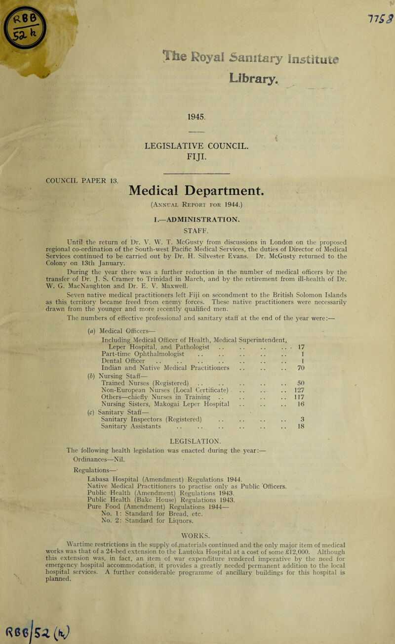 nss Tihe Royal Sanitary Institute Library. 1945. LEGISLATIVE COUNCIL. FIJI. COUNCIL PAPER 13. Medical Department. (Annual Report for 1944.) I.—ADMINISTRATION. STAFF. Until the return of Dr. V. W. T. McGusty from discussions in London on the proposed regional co-ordination of the South-west Pacific Medical Services, the duties of Director of Medical Services continued to be carried out by Dr. H. Silvester Evans. Dr. McGusty returned to the Colony on 13th January. During the year there was a further reduction in the number of medical officers by the transfer of Dr. J. S. Cramer to Trinidad in March, and by the retirement from ill-health of Dr. W. G. MacNaughton and Dr. E. V. Maxwell. Seven native medical practitioners left Fiji on secondment to the British Solomon Islands as this territory became freed from enemy forces. These native practitioners were necessarily drawn from the younger and more recently qualified men. The numbers of effective professional and sanitary staff at the end of the year were:—- (a) Medical Officers— Including Medical Officer of Health, Medical Superintendent, Leper Hospital, and Pathologist .. . . .. ... 17 Part-time Ophthalmologist .. .. .. .. .. 1 Dental Officer .. .. .. .. .. .. .. 1 Indian and Native Medical Practitioners .. .. .. 70 (b) Nursing Staff—- Trained Nurses (Registered) . . .. .. .. .. 50 Non-European Nurses (Local Certificate) .. .. .. 127 Others—chiefly Nurses in Training .. .. .. .. 117 Nursing Sisters, Makogai Leper Hospital .. .. .. 16 (c) Sanitary Staff- Sanitary Inspectors (Registered) .. .. .. .. 3 Sanitary Assistants .. .. .. .. .. .. 18 LEGISLATION. The following health legislation was enacted during the year:— Ordinances—Nil. Regulations— Labasa Hospital (Amendment) Regulations 1944. Native Medical Practitioners to practise only as Public Officers. Public Health (Amendment) Regulations 1943. Public Health (Bake House) Regulations 1943. Pure Food (Amendment) Regulations 1944— No. 1: Standard for Bread, etc. No. 2: Standard for Liquors. WORKS. Wartime restrictions in the supply of materials continued and the only major item of medical works was that of a 24-bed extension to the Lautoka Hospital at a cost of some £12,000. Although this extension was, in fact, an item of war expenditure rendered imperative by the need for emergency hospital accommodation, it provides a greatly needed permanent addition to the local hospital services. A further considerable programme of ancillary buildings for this hospital is planned.