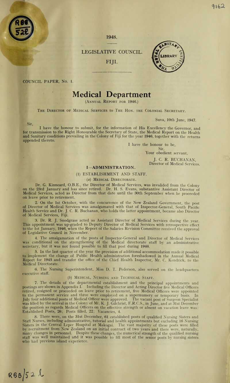 COUNCIL. COUNCIL PAPER, No. 1. Medical Department (Annual Report for 1946.) The Director of Medical Services to The Hon. the Colonial Secretary. Suva, 10th June, 1947. Sir, I have the honour to submit, for the information of His Excellency the Governor, and for transmission to the Right Honourable the Secretary of State, the Medical Report on the Health and Sanitary conditions prevailing in the Colony of Fiji for the year 1946, together with the returns appended thereto. I have the honour to be, Sir, Your obedient servant, J. C. R. BUCHANAN, Director of Medical Services. I—ADMINISTRATION. (1) ESTABLISHMENT AND STAFF. (a) Medical Directorate. Dr. G. Kinneard, O.B.E., the Director of Medical Services, was invalided from the Colony on the 23rd January and has since retired. Dr. H. S. Evans, substantive Assistant Director of Medical Services, acted as Director from that date until the 30th September when he proceeded on leave prior to retirement. 2. On the 1st October, with the concurrence of the New Zealand Government, the post of Director of Medical Services was amalgamated with that of Inspector-General, South Pacific Health Service and Dr. J. C. R. Buchanan, who holds the latter appointment, became also Director of Medical Services, Fiji. 3. Dr. R. J. Snodgrass acted as Assistant Director of Medical Services during the year. This appointment was up-graded to Deputy Director of Medical Services with retrospective effect to the 1st January, 1946, when the Report of the Salaries Revision Committee received the approval of Legislative Council in November. 4. The amalgamation of the posts of Inspector-General and Director of Medical Services was conditional on the strengthening of the Medical directorate staff by an administrative secretary, but it was not found possible to fill that post during 1946. 5. In the last quarter of the year the provision of additional accommodation made it possible to implement the change of Public Health administration foreshadowed in the Annual Medical Report for 1945 and transfer the office of the Chief Health Inspector, Mr. C. Kendrick, to the Medical Directorate. 6. The Nursing Superintendent, Miss D. T. Pederson, also served on the headquarters executive staff. (b) Medical, Nursing and Technical Staff. 7. The details of the departmental establishment and the principal appointments and retired, resigned or proceeded on leave prior to retirement, five Medical Officers were appointed to the permanent service and three were employed on a supernumery or temporary basis. In July four additional posts of Medical Officer were approved. The vacant post of Surgeon Specialist was filled by the arrival in the Colony of Mr. K. J. Gilchrist, F.R.C.S., in June, and at 31st December the position as regards Medical Officers on the effective strength or absent on vacation leave was: Established Posts, 26; Posts filled, 22; Vacancies, 4. 8. There were, on the 31st December, 61 established posts of qualified Nursing Sisters and Staff Nurses, including administrative, tutorial and health appointments but excluding 16 Nursing Sisters in the Central Leper Hospital at Makogai. The vast majority of these posts were filled by recruitment from New Zealand on an initial contract of two years and there were, naturally, many changes in personnel. Despite these changes, the numerical strength of the qualified nursing staff was well maintained artd it was possible to fill most of the senior posts by nursing sisters who had previous island experience. qua