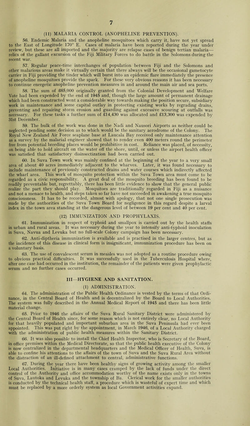 (11) MALARIA CONTROL (ANOPHELINE PREVENTION). 56. Endemic Malaria and the anopheline mosquitoes which carry it, have not yet spread to the East of Longitude 170° E. Cases of malaria have been reported during the year under review, but these are all imported and the majority are relapse cases of benign tertian malaria— relics of the gallant excursion of the Fiji Military Forces to do battle in the Solomons during the recent war. 57. Regular peace-time interchanges of population between Fiji and the Solomons and other malarious areas make it virtually certain that there always will be the occasional gametocyte carrier in Fiji providing the tinder which will burst into an epidemic flare immediately the presence of anopheline mosquitoes provide the spark. For these very obvious reasons it has been necessary to continue energetic anopheline prevention measures in and around the main air and sea ports. 58. The sum of £65,000 originally granted from the Colonial Development and Welfare Vote had been expended by the end of 1945 and, though the large amount of permanent drainage which had been constructed went a considerable way towards making the position secure, subsidiary work in maintenance and some capital outlay in protecting existing works by regrading drains, preventing and repairing storm erosion and guarding against excessive scouring at outfalls was necessary. For these tasks a further sum of £14,430 was allocated and £13,300 was expended by 31st December. 59. The bulk of the work was done in the Nadi and Nausori Airports as neither could be neglected pending some decision as to which would be the sanitary aerodrome of the Colony. The Royal New Zealand Air Force seaplane base at Laucala Bay received only maintenance attention as a survey by the malarial engineer showed that to render even 400 meters round the perimeter free from potential breeding places would be prohibitive in cost. Reliance was placed, of necessity, on being able to hold aircraft on the water off the shore, until, or unless the airport health officer was satisfied that satisfactory disinsectization had been carried out. 60. In Suva Town work was mainly confined at the beginning of the year to a very small area of about 40 acres immediately adjacent to the wharves. Later, it was found necessary to include maintenance of previously constructed drains and water courses which indirectly affected the wharf area. This work of mosquito protection within the Suva Town area must come to be regarded as a civic responsibility. A great deal of the mosquito breeding has been found to be readily preventable but, regrettably, there has been little evidence to show that the general public realize the part they should play. Mosquitoes are traditionally regarded in Fiji as a nuisance and not a menace to health, and steps taken so far have not succeeded in awakening a true mosquito consciousness. It has to be recorded, almost with apology, that not one single prosecution was made by the authorities of the Suva Town Board for negligence in this regard despite a larval index in the town area standing at the dangerous level of between 19 per cent and 40 per cent. (12) IMMUNIZATION AND PROPHYLAXIS. 61. Immunization in respect of typhoid and smallpox is carried out by the health staffs in urban and rural areas. It was necessary during the year to intensify anti-typhoid inoculation in Suva, Navua and Levuka but no full-scale Colony campaign has been necessary. 62. Anti-diptheria immunization is available and is practised in the larger centres, but as the incidence of this disease in clinical form is insignificant, immunization procedure has been on a voluntary basis. 63. The use of convalescent serum in measles was not adopted as a routine procedure owing to obvious practical difficulties. It was successfully used in the Tuberculosis Hospital where, after one case had occurred in the institution, the remainder of the patients were given prophylactic serum and no further cases occurred. Ill—HYGIENE AND SANITATION. (1) ADMINISTRATION. 64. The administration of the Public Health Ordinance is vested by the terms of that Ordi¬ nance, in the Central Board of Health and is decentralized by the Board to Local Authorities. The system was fully described in the Annual Medical Report of 1945 and there has been little material change. 65. Prior to 1946 the affairs of the Suva Rural Sanitary District were administered by the Central Board of Health since, for some reason which is not entirely clear, no Local Authority for that heavily populated and important suburban area in the Suva Peninsula had ever been appointed. This was put right by the appointment, in March 1946, of a Local Authority charged with the administration of public health measures within the Sanitary District. 66. It was also possible to install the Chief Health Inspector, who is Secretary of the Board, in office premises within the Medical Directorate, so that the public health executive of the Colony is now centralized in the departmental headquarters and the Medical Officer of Health, Suva, is able to confine his attentions to the affairs of the town of Suva and the Suva Rural Area without the distraction of an ill-defined attachment to central, administrative functions. 67. During the year there have been healthy signs of growing activity among the smaller Local Authorities. Initiative is in many cases cramped by the lack of funds under the direct control of the Authority and office accommodation worthy of the name exists only in the towns of Suva, Lautoka and Levuka and the township of Ba. Clerical work for the smaller authorities is conducted by the technical health staff, a procedure which is wasteful of expert time and which must be replaced by a more orderly system as local Government activities expand.