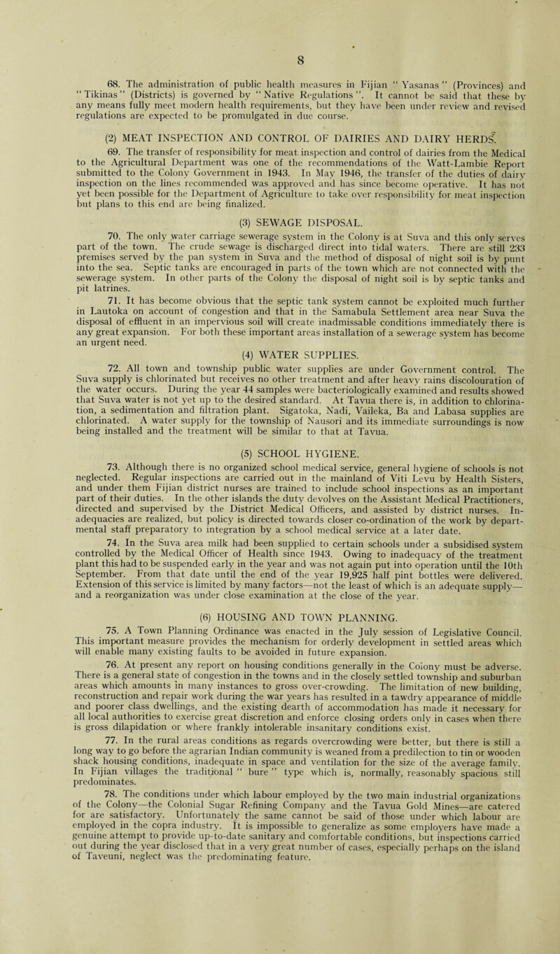 68. The administration of public health measures in Fijian “ Yasanas ” (Provinces) and “Tikinas” (Districts) is governed by “Native Regulations”. It cannot be said that these by any means fully meet modern health requirements, but they have been under review and revised regulations are expected to be promulgated in due course. (2) MEAT INSPECTION AND CONTROL OF DAIRIES AND DAIRY HERDS! 69. The transfer of responsibility for meat inspection and control of dairies from the Medical to the Agricultural Department was one of the recommendations of the Watt-Lambie Report submitted to the Colony Government in 1943. In May 1946, the transfer of the duties of dairy inspection on the lines recommended was approved and has since become operative. It has not yet been possible for the Department of Agriculture to take over responsibility for meat inspection but plans to this end are being finalized. (3) SEWAGE DISPOSAL. 70. The only water carriage sewerage system in the Colony is at Suva and this only serves part of the town. The crude sewage is discharged direct into tidal waters. There are still 233 premises served by the pan system in Suva and the method of disposal of night soil is by punt into the sea. Septic tanks are encouraged in parts of the town which are not connected with the sewerage system. In other parts of the Colony the disposal of night soil is by septic tanks and pit latrines. 71. It has become obvious that the septic tank system cannot be exploited much further in Lautoka on account of congestion and that in the Samabula Settlement area near Suva the disposal of effluent in an impervious soil will create inadmissable conditions immediately there is any great expansion. For both these important areas installation of a sewerage system has become an urgent need. (4) WATER SUPPLIES. 72. All town and township public water supplies are under Government control. The Suva supply is chlorinated but receives no other treatment and after heavy rains discolouration of the water occurs. During the year 44 samples were bacteriologically examined and results showed that Suva water is not yet up to the desired standard. At Tavua there is, in addition to chlorina¬ tion, a sedimentation and filtration plant. Sigatoka, Nadi, Vaileka, Ba and Labasa supplies are chlorinated. A water supply for the township of Nausori and its immediate surroundings is now being installed and the treatment will be similar to that at Tavua. (5) SCHOOL HYGIENE. 73. Although there is no organized school medical service, general hygiene of schools is not neglected. Regular inspections are carried out in the mainland of Viti Levu by Health Sisters, and under them Fijian district nurses are trained to include school inspections as an important part of their duties. In the other islands the duty devolves on the Assistant Medical Practitioners, directed and supervised by the District Medical Officers, and assisted by district nurses. In¬ adequacies are realized, but policy is directed towards closer co-ordination of the work by depart¬ mental staff preparatory to integration by a school medical service at a later date. 74. In the Suva area milk had been supplied to certain schools under a subsidised system controlled by the Medical Officer of Health since 1943. Owing to inadequacy of the treatment plant this had to be suspended early in the year and was not again put into operation until the 10t.h September. From that date until the end of the year 19,925 half pint bottles were delivered. Extension of this service is limited by many factors—not the least of which is an adequate supply— and a reorganization was under close examination at the close of the year. (6) HOUSING AND TOWN PLANNING. 75. A Town Planning Ordinance was enacted in the July session of Legislative Council. This important measure provides the mechanism for orderly development in settled areas which will enable many existing faults to be avoided in future expansion. 76. At present any report on housing conditions generally in the Colony must be adverse. There is a general state of congestion in the towns and in the closely settled township and suburban areas which amounts in many instances to gross over-crowding. The limitation of new building, reconstruction and repair work during the war years has resulted in a tawdry appearance of middle and poorer class dwellings, and the existing dearth of accommodation has made it necessary for all local authorities to exercise great discretion and enforce closing orders only in cases when there is gross dilapidation or where frankly intolerable insanitary conditions exist. 77. In the rural areas conditions as regards overcrowding were better, but there is still a long way to go before the agrarian Indian community is weaned from a predilection to tin or wooden shack housing conditions, inadequate in space and ventilation for the size of the average family. In bijian villages the traditional “ bure ” type which is, normally, reasonably spacious still predominates. 78. The conditions under which labour employed by the two main industrial organizations of the Colony—the Colonial Sugar Refining Company and the Tavua Gold Mines—are catered for are satisfactory. Unfortunately the same cannot be said of those under which labour are employed in the copra industry. It is impossible to generalize as some employers have made a genuine attempt to provide up-to-date sanitary and comfortable conditions, but inspections carried out during the year disclosed that in a very great number of cases, especially perhaps on the island of Taveuni, neglect was the predominating feature.