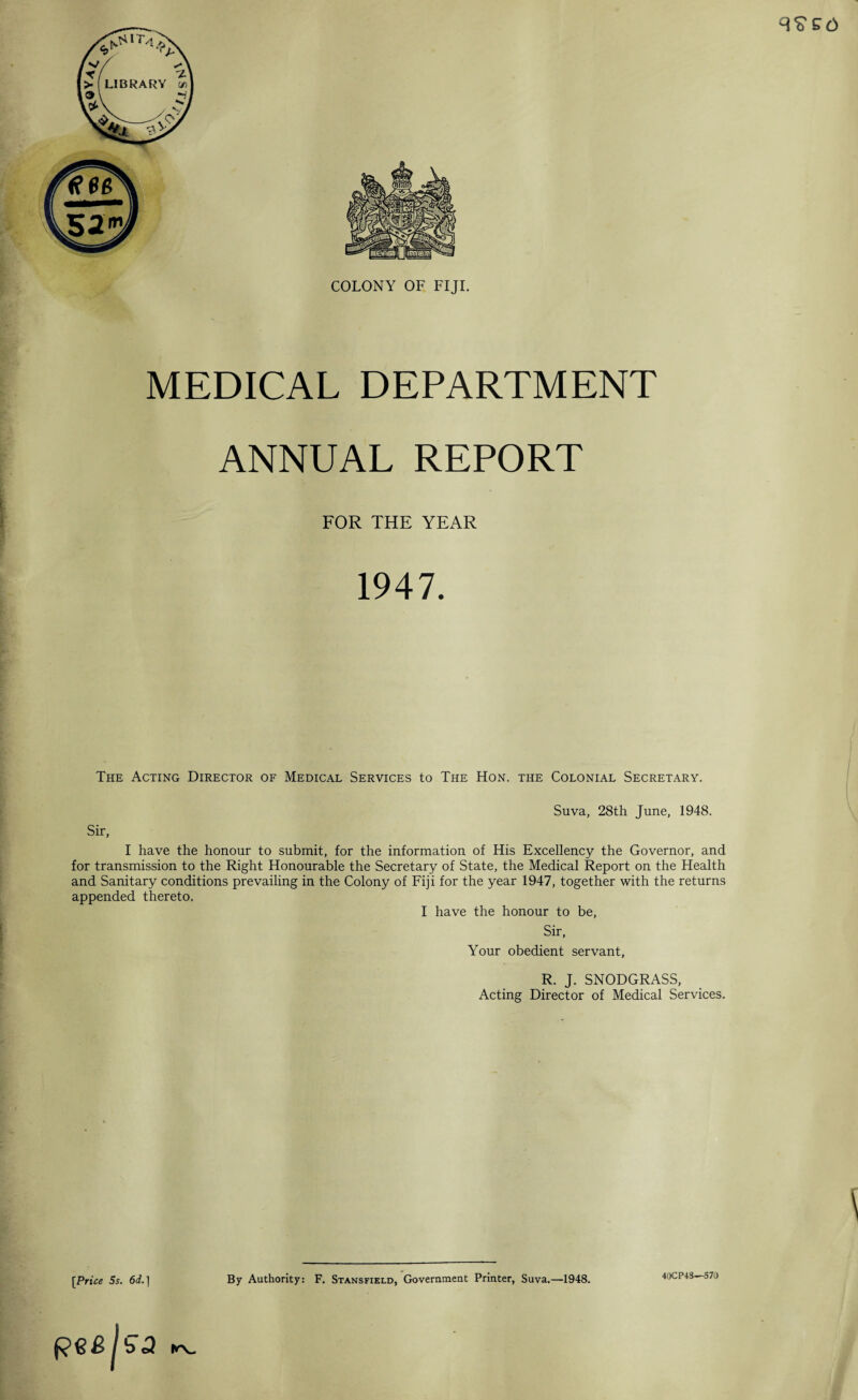 COLONY OF FIJI. MEDICAL DEPARTMENT ANNUAL REPORT FOR THE YEAR 1947. The Acting Director of Medical Services to The Hon. the Colonial Secretary. Suva, 28th June, 1948. Sir, I have the honour to submit, for the information of His Excellency the Governor, and for transmission to the Right Honourable the Secretary of State, the Medical Report on the Health and Sanitary conditions prevailing in the Colony of Fiji for the year 1947, together with the returns appended thereto. I have the honour to be, Sir, Your obedient servant, R. J. SNODGRASS, Acting Director of Medical Services. [Price 5s. 6d.] By Authority: F. Stansfield, Government Printer, Suva.—1948. 40CP48—570