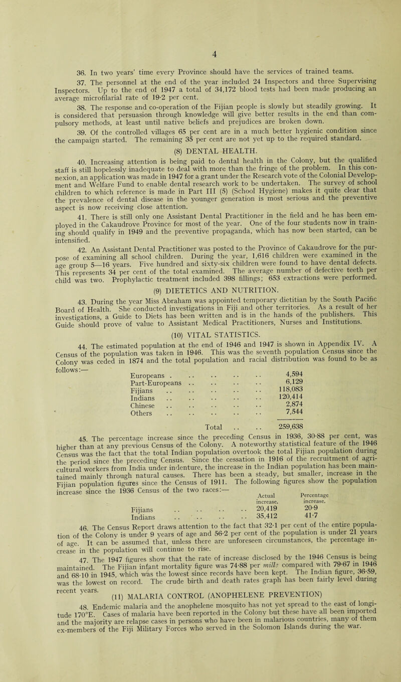 36. In two years’ time every Province should have the services of trained teams. 37. The personnel at the end of the year included 24 Inspectors and three Supervising Inspectors. Up to the end of 1947 a total of 34,172 blood tests had been made producing an average microfilarial rate of 19-2 per cent. 38. The response and co-operation of the Fijian people is slowly but steadily growing. It is considered that persuasion through knowledge will give better results in the end than com¬ pulsory methods, at least until native beliefs and prejudices are broken down. 39. Of the controlled villages 65 per cent are in a much better hygienic condition since the campaign started. The remaining 35 per cent are not yet up to the required standard. (8) DENTAL HEALTH. 40. Increasing attention is being paid to dental health in the Colony, but the qualified staff is still hopelessly inadequate to deal with more than the fringe of the problem. In this con¬ nexion, an application was made in 1947 for a grant under the Research vote of the Colonial Develop¬ ment and Welfare Fund to enable dental research work to be undertaken. The survey of school children to which reference is made in Part III (5) (School Hygiene) makes it quite clear that the prevalence of dental disease in the younger generation is most serious and the preventive aspect is now receiving close attention. 41. There is still only one Assistant Dental Practitioner in the field and he has been em¬ ployed in the Cakaudrove Province for most of the year. One of the four students now in train¬ ing should qualify in 1949 and the preventive propaganda, which has now been started, can be intensified. 42. An Assistant Dental Practitioner was posted to the Province of Cakaudrove for the pur¬ pose of examining all school children. During the year, 1,616 children were examined in the age group 5_16 years. Five hundred and sixty-six children were found to have dental defects. This represents 34 per cent of the total examined. The average number of defective teeth per child was two. Prophylactic treatment included 398 fillings; 653 extractions were performed. (9) DIETETICS AND NUTRITION. 43. During the year Miss Abraham was appointed temporary dietitian by the South Pacific Board of Health. She conducted investigations in Fiji and other territories. As a result of her investigations, a Guide to Diets has been written and is in the hands of the publishers. This Guide Should prove of value to Assistant Medical Practitioners, Nurses and Institutions. (10) VITAL STATISTICS. 44. The estimated population at the end of 1946 and 1947 is shown in Appendix. IV. A Census of the population was taken in 1946. This was the seventh population Census since the Colony was ceded in 1874 and the total population and racial distribution was found to be as follows:— Europeans . Part-Europeans Fijians Indians Chinese Others 4,594 6,129 118,083 120,414 2,874 7,544 Total 259,638 45. The percentage increase since the preceding Census in 1936, 30-88 per cent, was higher than at any previous Census of the Colony. A noteworthy statistical feature of the 1946 Census was the fact that the total Indian population overtook the total Fijian population during the period since the preceding Census. Since the cessation in 1916 of the recruitment of agri¬ cultural workers from India under indenture, the increase in the Indian population has been main¬ tained mainly through natural causes. There has been a steady, but smaller, increase in the Fijian population figures since the Census of 1911. The following figures show the population increase since the 1936 Census of the two races:— Actual Percentage increase. increase. Fijians . . • • • • • • 20,419 20-9 Indians .. • • • • • • 35,412 41-7 46 The Census Report draws attention to the fact that 32-1 per cent of the entire popula¬ tion of the Colony is under 9 years of age and 56-2 per cent of the population is under 21 years of age. It can be assumed that, unless there are unforeseen circumstances, the percentage in¬ crease in the population will continue to rise. 47_ The 1947 figures show that the rate of increase disclosed by the 1946 Census is being maintained. The Fijian infant mortality figure was 74-88 per mills compared with 79-67 m 1946 and 68-10 in 1945, which was the lowest since records have been kept. Che Indian figure, 3b-oy, was the lowest on record. The crude birth and death rates graph has been fairly level during recent years. ^ MALARIA CONTROL (ANOPHELENE PREVENTION) 48. Endemic malaria and the anophelene mosquito has not yet spiead to the east of longi¬ tude 170°E. Cases of malaria have been reported in the Colony but these have all been imported and the majority are relapse cases in persons who have been in malarious countnes, many of them ex-members of the Fiji Military Forces who served in the Solomon Islands during the war.