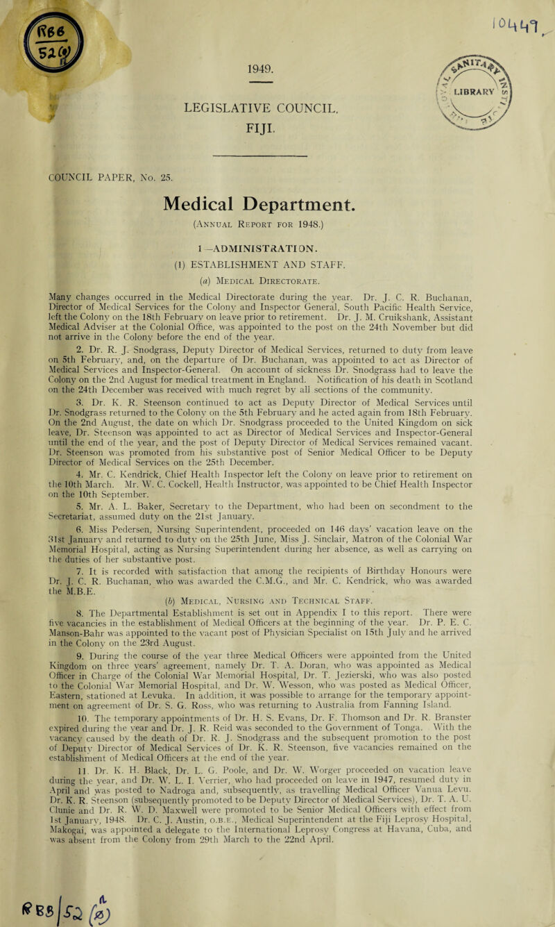 1949. LEGISLATIVE COUNCIL. FIJI. COUNCIL PAPER, No. 25. Medical Department. (Annual Report for 1948.) 1 -ADMINISTRATION. (1) ESTABLISHMENT AND STAFF. {a) Medical Directorate. Many changes occurred in the Medical Directorate during the year. Dr. J. C. R. Buchanan, Director of Medical Services for the Colony and Inspector General, South Pacific Health Service, left the Colony on the 18th February on leave prior to retirement. Dr. J. M. Cruikshank, Assistant Medical Adviser at the Colonial Office, was appointed to the post on the 24th November but did not arrive in the Colony before the end of the year. 2. Dr. R. J. Snodgrass, Deputy Director of Medical Services, returned to duty from leave on 5th February, and, on the departure of Dr. Buchanan, v/as appointed to act as Director of Medical Services and Inspector-General. On account of sickness Dr. Snodgrass had to leave the Colony on the 2nd August for medical treatment in England. Notification of his death in Scotland on the 24th December was received with much regret by all sections of the community. 3. Dr. K. R. Steenson continued to act as Deputy Director of Medical Services until Dr. Snodgrass returned to the Colony on the 5th February and he acted again from 18th February. On the 2nd August, the date on which Dr. Snodgrass proceeded to the United Kingdom on sick leave, Dr. Steenson was appointed to act as Director of Medical Services and Inspector-General until the end of the year, and the post of Deputy Director of Medical Services remained vacant. Dr. Steenson was promoted from his substantive post of Senior Medical Officer to be Deputy Director of Medical Services on the 25th December. 4. - Mr. C. Kendrick, Chief Health Inspector left the Colony on leave prior to retirement on the 10th March. Mr. W. C. Cockell, Health Instructor, was appointed to be Chief Health Inspector on the 10th September. 5. Mr. A. L. Baker, Secretary to the Department, who had been on secondment to the Secretariat, assumed duty on the 21st January. 6. Miss Pedersen, Nursing Superintendent, proceeded on 146 days’ vacation leave on the 31st January and returned to duty on the 25th June, Miss J. Sinclair, Matron of the Colonial War Memorial Hospital, acting as Nursing Superintendent during her absence, as well as carrying on the duties of her substantive post. 7. It is recorded with satisfaction that among the recipients of Birthday Honours were Dr. J. C. R. Buchanan, who was awarded the C.M.G., and Mr. C. Kendrick, who was awarded the M.B.E. (b) Medical, Nursing and Technical Staff. 8. The Departmental Establishment is set out in Appendix I to this report. There were five vacancies in the establishment of Medical Officers at the beginning of the year. Dr. P. E. C. Manson-Bahr was appointed to the vacant post of Physician Specialist on 15th July and he arrived in the Colony on the 23rd August. 9. During the course of the year three Medical Officers were appointed from the United Kingdom on three years’ agreement, namely Dr. T. A. Doran, who was appointed as Medical Officer in Charge of the Colonial War Memorial Hospital, Dr. T. Jezierski, who was also posted to the Colonial War Memorial Hospital, and Dr. W. Wesson, who was posted as Medical Officer, Eastern, stationed at Levuka. In addition, it was possible to arrange for the temporary appoint¬ ment on agreement of Dr. S. G. Ross, who was returning to Australia from Fanning Island. 10. The temporary appointments of Dr. H. S. Evans, Dr. F. Thomson and Dr. R. Branster expired during the year and Dr. J. R. Reid was seconded to the Government of Tonga. With the vacancy caused by the death of Dr. R. J. Snodgrass and the subsequent promotion to the post of Deputy Director of Medical Services of Dr. K. R. Steenson, five vacancies remained on the establishment of Medical Officers at the end of the year. 11. Dr. K. H. Black, Dr. L. G. Poole, and Dr. W. Worger proceeded on vacation leave during the year, and Dr. W. L. I. Vender, who had proceeded on leave in 1947, resumed duty in April and was posted to Nadroga and, subsequently, as travelling Medical Officer Vanua Levu. Dr. K. R. Steenson (subsequently promoted to be Deputy Director of Medical Services), Dr. T. A. U. Clunie and Dr. R. W. D. Maxwell were promoted to be Senior Medical Officers with effect from 1st January, 1948. Dr. C. J. Austin, o.b.e., Medical Superintendent at the Fiji Leprosy Hospital, Makogai, was appointed a delegate to the International Leprosy Congress at Havana, Cuba, and was absent from the Colony from 29th March to the 22nd April.