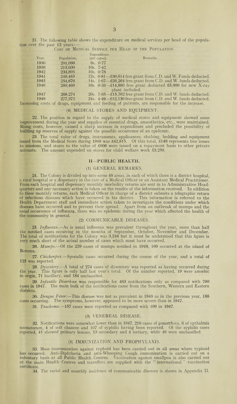 21. The following table shows the expenditure on medical services per head of the popula¬ tion over the past 13 years:— Cost of Medical Service per Head of the Population. Year. Population. Expenditure (per caput). Remarks. 1936 201,086 8s. 0-77 1939 215,030 10s. 7-42 1942 233,895 10s. 0-78 1944 246,485 12s. 0*81- -£30,614 free grant from C.D. and W. Funds deducted. 1945 254,676 14s. 1-67- -£26,264 free grant from C.D. and W. funds deducted. 1946 260,468 16s. 6*38— -£14,880 free grant deducted £5,000 for new X-rav 1947 269,274 20s. 7-85- plant included. -£15,762 free grant from C.D. and W. funds deducted. 1948 277,372 24s. 4-49— -£12,130 free grant from C.D. and W. funds deducted. Increasing costs of drugs, equipment and feeding of patients, are responsible for the increase. (4) MEDICAL STORES AND EQUIPMENT. 22. The position in regard to the supply of medical stores and equipment showed some improvement during the year and supplies of essential drugs, anaesthetics, etc., were maintained. Rising costs, however, caused a sharp increase in expenditure and precluded the possibility of building up reserves of supply against the possible occurrence of an epidemic. 23. The total value of drugs, instruments, applicances, clothing, bedding and equipment issued from the Medical Store during 1948 was £42,815. Of this total, £148 represents free issues to missions, and stores to the value of £606 were issued on a repayment basis to other private accounts. The amount expended on stores for child welfare work £3,250. II—PUBLIC HEALTH. (1) GENERAL REMARKS. 24. The Colony is divided up into some 48 areas, in each of which there is a district hospital, a rural hospital or a dispensary in the care of a Medical Officer or an Assistant Medical Practitioner. From each hospital and dispensary monthly morbidity returns are sent in to Administrative Head¬ quarters and an}' necessary action is taken on the results of the information received. In addition to these monthly returns, each Medical Officer in charge of a district submits a telegraphic return of infectious diseases which have occurred in his district. This information is referred to the Health Department staff and immediate action taken to investigate the conditions under which diseases have occurred and to prevent their spread. Apart from an outbreak of mumps and the usual occurrence of influenza, there was no epidemic during the year which affected the health of the community in general. (2) COMMUNICABLE DISEASES. 25. Influenza.— As is usual influenza was prevalent throughout the year, more than half the notified cases occurring in the months of September, October, November and December. The total of notifications for the Colony was 3,248 but it must be understood that this figure is very much short of the actual number of cases which must have occurred. 26. Mumps.—Of the 279 cases of mumps notified in 1948, 169 occurred at the island of Rotuma. 27. Chickenpox.—Sporadic cases occurred during the course of the year, and a total of 125 was reported. 28. Dysentery.—A total of 274 cases of dysentery was reported as having occurred during the year. This figure is only half last year’s total. Of the number reported, 19 were amoebic in origin, 71 bacillary, and 184 unclassified. 29. Infantile Diarrhoea was responsible for 483 notifications only as compared with 780 cases in 1947. The main bulk of the notifications came from the Southern, Western and Eastern districts. 30. Dengite Fever:—-This disease was not as prevalent in 1948 as in the previous year, 188 cases occurring. The symptoms, however, appeared to be more severe than in 1947. 31. Trachoma.—157 cases were reported ms compared with 199 in 1947. (3) VENEREAL DISEASE. 32. Notifications were somewhat lower than in 1947, 218 cases of gonorrhoea, 6 of opthalmia neonatorum, 4 of soft chancre and 107 of sy philis having been reported. Of the syphilis cases reported, 41 showed primary lesions, 13 secondary and 4 tertiary, while 49 were unclassified. (4) IMMUNIZATION AND PROPHYLAXIS. 33. Mass immunization against typhoid has been carried out in all areas where typhoid has occurred. Anti-Diphtheria and anti-Whooping Cough immunization is carried out on a voluntary basis at all Public Health Centres. Vaccination against smallpox is also carried out at the main Health Centres and travellers are supplied with the “ international ” vaccination certificate. 34. The racial and monthly incidence of communicable diseases is shown in Appendix II.