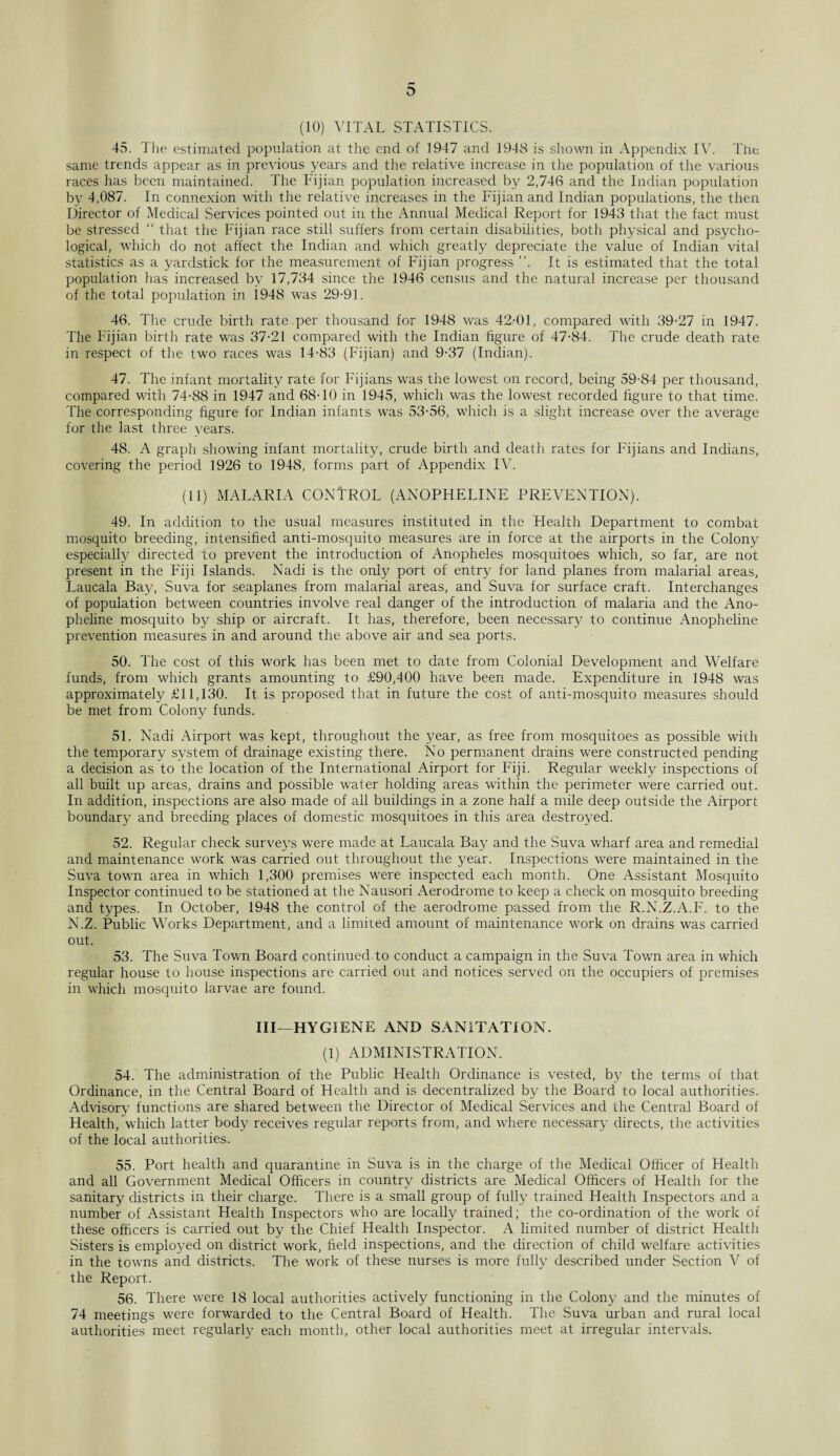 (10) VITAL STATISTICS. 45. The estimated population at the end of 1947 and 1948 is shown in Appendix IV. The same trends appear as in previous years and the relative increase in the population of the various races has been maintained. The Fijian population increased by 2,746 and the Indian population by 4,087. In connexion with the relative increases in the Fijian and Indian populations, the then Director of Medical Services pointed out in the Annual Medical Report for 1943 that the fact must be stressed “ that the Fijian race still suffers from certain disabilities, both physical and psycho¬ logical, which do not affect the Indian and which greatly depreciate the value of Indian vital statistics as a yardstick for the measurement of Fijian progress ”. It is estimated that the total population has increased by 17,734 since the 1946 census and the natural increase per thousand of the total population in 1948 was 29-91. 46. The crude birth rate per thousand for 1948 was 42-01, compared with 39-27 in 1947. The Fijian birth rate was 37-21 compared with the Indian figure of 47-84. The crude death rate in respect of the two races was 14-83 (Fijian) and 9-37 (Indian). 47. The infant mortality rate for Fijians was the lowest on record, being 59-84 per thousand, compared with 74-88 in 1947 and 68-10 in 1945, which was the lowest recorded figure to that time. The corresponding figure for Indian infants was 53-56, which is a slight increase over the average for the last three years. 48. A graph showing infant mortality, crude birth and death rates for Fijians and Indians, covering the period 1926 to 1948, forms part of Appendix IV. (11) MALARIA CONTROL (ANOPHELINE PREVENTION). 49. In addition to the usual measures instituted in the Health Department to combat mosquito breeding, intensified anti-mosquito measures are in force at the airports in the Colony especially directed to prevent the introduction of Anopheles mosquitoes which, so far, are not present in the Fiji Islands. Nadi is the only port of entry for land planes from malarial areas, Laucala Bay, Suva for seaplanes from malarial areas, and Suva for surface craft. Interchanges of population between countries involve real danger of the introduction of malaria and the Ano- pheline mosquito by ship or aircraft. It has, therefore, been necessary to continue Anopheline prevention measures in and around the above air and sea ports. 50. The cost of this work has been met to date from Colonial Development and Welfare funds, from which grants amounting to £90,400 have been made. Expenditure in 1948 was approximately £11,130. It is proposed that in future the cost of anti-mosquito measures should be met from Colony funds. 51. Nadi Airport was kept, throughout the year, as free from mosquitoes as possible with the temporary system of drainage existing there. No permanent drains were constructed pending a decision as to the location of the International Airport for Fiji. Regular weekly inspections of all built up areas, drains and possible water holding areas within the perimeter were carried out. In addition, inspections are also made of all buildings in a zone half a mile deep outside the Airport boundary and breeding places of domestic mosquitoes in this area destroyed. 52. Regular check surveys were made at Laucala Bay and the Suva wharf area and remedial and maintenance work was carried out throughout the year. Inspections were maintained in the Suva town area in which 1,300 premises were inspected each month. One Assistant Mosquito Inspector continued to be stationed at the Nausori Aerodrome to keep a check on mosquito breeding and types. In October, 1948 the control of the aerodrome passed from the R.N.Z.A.F. to the N.Z. Public Works Department, and a limited amount of maintenance work on drains was carried out. 53. The Suva Town Board continued.to conduct a campaign in the Suva Town area in which regular house to house inspections are carried out and notices served on the occupiers of premises in which mosquito larvae are found. Ill—HYGIENE AND SANITATION. (1) ADMINISTRATION. 54. The administration of the Public Health Ordinance is vested, by the terms of that Ordinance, in the Central Board of Health and is decentralized by the Board to local authorities. Advisory functions are shared between the Director of Medical Services and the Central Board of Health, which latter body receives regular reports from, and where necessary directs, the activities of the local authorities. 55. Port health and quarantine in Suva is in the charge of the Medical Officer of Health and all Government Medical Officers in country districts are Medical Officers of Health for the sanitary districts in their charge. There is a small group of fully trained Health Inspectors and a number of Assistant Health Inspectors wffio are locally trained; the co-ordination of the work of these officers is carried out by the Chief Health Inspector. A limited number of district Health Sisters is employed on district work, field inspections, and the direction of child welfare activities in the towns and districts. The work of these nurses is more fully described under Section V of the Report. 56. There were 18 local authorities actively functioning in the Colony and the minutes of 74 meetings were forwarded to the Central Board of Health. The Suva urban and rural local authorities meet regularly each month, other local authorities meet at irregular intervals.