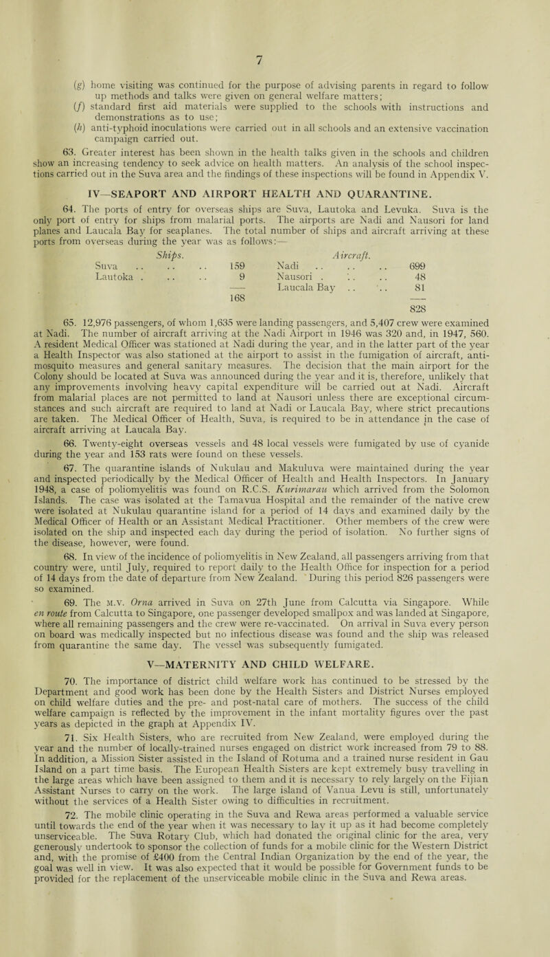(g) home visiting was continued for the purpose of advising parents in regard to follow up methods and talks were given on general welfare matters; (/) standard first aid materials were supplied to the schools with instructions and demonstrations as to use; (h) anti-typhoid inoculations were carried out in all schools and an extensive vaccination campaign carried out. 63. Greater interest has been shown in the health talks given in the schools and children show an increasing tendency to seek advice on health matters. An analysis of the school inspec¬ tions carried out in the Suva area and the findings of these inspections will be found in Appendix V. IV—SEAPORT AND AIRPORT HEALTH AND QUARANTINE. 64. The ports of entry for overseas ships are Suva, Lautoka and Levuka. Suva is the only port of entry for ships from malarial ports. The airports are Nadi and Nausori for land planes and Laucala Bay for seaplanes. The total number of ships and aircraft arriving at these ports from overseas during the year was i as follows:— Ships. Aircraft. Suva 159 Nadi 699 Lautoka . 9 Nausori . 48 - Laucala Bay 81 168 — 828 65. 12,976 passengers, of whom 1,635 were landing passengers, and 5,407 crew were examined at Nadi. The number of aircraft arriving at the Nadi Airport in 1946 was 320 and, in 1947, 560. A resident Medical Officer was stationed at Nadi during the year, and in the latter part of the year a Health Inspector was also stationed at the airport to assist in the fumigation of aircraft, anti¬ mosquito measures and general sanitary measures. The decision that the main airport for the Colony should be located at Suva was announced during the year and it is, therefore, unlikely that any improvements involving heavy capital expenditure will be carried out at Nadi. Aircraft from malarial places are not permitted to land at Nausori unless there are exceptional circum¬ stances and such aircraft are required to land at Nadi or Laucala Bay, where strict precautions are taken. The Medical Officer of Health, Suva, is required to be in attendance in the case of aircraft arriving at Laucala Bay. 66. Twenty-eight overseas vessels and 48 local vessels were fumigated by use of cyanide during the year and 153 rats were found on these vessels. 67. The quarantine islands of Nukulau and Makuluva were maintained during the year and inspected periodically by the Medical Officer of Health and Health Inspectors. In January 1948, a case of poliomyelitis was found on R.C.S. Kurimarau which arrived from the Solomon Islands. The case was isolated at the Tamavua Hospital a.nd the remainder of the native crew were isolated at Nukulau quarantine island for a period of 14 days and examined daily by the Medical Officer of Health or an Assistant Medical Practitioner. Other members of the crew were isolated on the ship and inspected each day during the period of isolation. No further signs of the disease, however, were found. 68. In view of the incidence of poliomyelitis in New Zealand, all passengers arriving from that country were, until July, required to report daily to the Health Office for inspection for a period of 14 days from the date of departure from New Zealand. During this period 826 passengers were so examined. 69. The m.v. Orna arrived in Suva on 27th June from Calcutta via Singapore. While en route from Calcutta to Singapore, one passenger developed smallpox and was landed at Singapore, where all remaining passengers and the crew were re-vaccinated. On arrival in Suva every person on board was medically inspected but no infectious disease was found and the ship was released from quarantine the same day. The vessel was subsequently fumigated. V—MATERNITY AND CHILD WELFARE. 70. The importance of district child welfare work has continued to be stressed by the Department and good work has been done by the Health Sisters and District Nurses employed on child welfare duties and the pre- and post-natal care of mothers. The success of the child welfare campaign is reflected by the improvement in the infant mortality figures over the past years as depicted in the graph at Appendix IV. 71. Six Health Sisters, who are recruited from New Zealand, were employed during the year and the number of locally-trained nurses engaged on district work increased from 79 to 88. In addition, a Mission Sister assisted in the Island of Rotuma and a trained nurse resident in Gau Island on a part time basis. The European Health Sisters are kept extremely busy travelling in the large areas which have been assigned to them and it is necessary to rely largely on the Fijian Assistant Nurses to carry on the work. The large island of Vanua Levu is still, unfortunately without the services of a Health Sister owing to difficulties in recruitment. 72. The mobile clinic operating in the Suva and Rewa areas performed a valuable service until towards the end of the year when it was necessary to lay it up as it had become completely unserviceable. The Suva Rotary Club, which had donated the original clinic for the area, very generouslv undertook to sponsor the collection of funds for a mobile clinic for the Western District and, with the promise of £400 from the Central Indian Organization by the end of the year, the goal was well in view. It was also expected that it would be possible for Government funds to be provided for the replacement of the unserviceable mobile clinic in the Suva and Rewa areas.