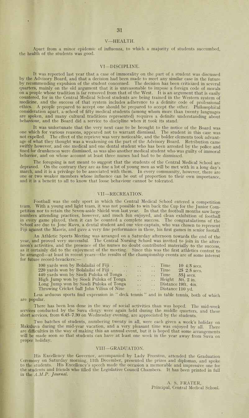 V—HEALTH. Apart from a minor epidemic of influenza, to which a majority of students succumbed, the health of the students was good. VI—DISCIPLINE. It was reported last year that a case of immorality on the part of a student was discussed by the Advisory Board, and that a decision had been made to meet any similar case in the future by recommending expulsion of the student concerned. The decision has been criticized in several quarters, mainly on the old argument that it is unreasonable to impose a foreign code of morals on a people whose tradition is far removed from that of the West. It is an argument that is easily countered, for in the Central Medical School students are being trained in the Western system of medicine, and the success of that system includes adherence to a definite code of professional ethics. A people prepared to accept one should be prepared to accept the other. Philosophical consideration apart, a school of fifty medical students (among whom more than twenty languages are spoken, and many cultural traditions represented) requires a definite understanding about behaviour, and the Board did a service to discipline when it took its stand. It was unfortunate that the very next case to be brought to the notice of the Board was one which for various reasons, appeared not to warrant dismissal. The student in this case was not expelled. The effect of the reprieve was very noticeable, and the bolder elements took advant¬ age of what thej^ thought was a weakening on the part of the Advisory Board. Retribution came swiftly however, and one medical and one dental student who has been arrested by the police and fined for drunkeness were dismissed, as was also another medical student who was guilty of immoral behavior, and on whose account at least three nurses had had to be dismissed. The foregoing is not meant to suggest that the students of the Central Medical School are depraved. On the contrary they are as fine a lot of young men as will be met with in a long day’s march, and it is a privilege to be associated with them. In every community, however, there are one or two weaker members whose influence can be out of proportion to their own importance, and it is a benefit to all to know that loose behaviour cannot be tolerated. VII—RECREATION. Football was the only sport in which the Central Medical School entered a competition team. With a young and light team, it was not possible to win back the Cup for the J unior Com¬ petition nor to retain the Seven-aside Shield won last year. In that the football months saw large numbers attending practices, however, and much fun enjoyed, and clean exhibition of football in every game played, then it can be counted a complete success. The congratulations of the School are due to jone Ravu, a dental student and our vice-captain, who was chosen to represent Fiji against the Maoris, and gave a very fine performance in these, his first games in senior footall. An Athletic Sports Meeting was arranged on a Saturday afternoon towards the end of the year, and proved very successful. The Central Nursing School was invited to join in the after¬ noon’s activities, and the presence of the nurses no doubt contributed materially -to the success as it certainly did to the enjoyment of the meeting. Since this was the first athletics contest to be arranged—at least in recent years—the results of the championship events are of some interest for future record-breackers:— 100 yards won by Bolalailai of Fiji . 220 yards won by Bolalailai of Fiji . 440 yards won by Sioeli Puloka of Tonga . High Jump won by Sioeli Puloka of Tonga Long Jump won by Sioeli Puloka of Tonga Throwing Cricket ball John Viliua of Niue Less arduous sports find expression in “ deck tennis ” are popular. Time 25 2/5 secs. Time 55J secs. Height 5ft. 2 in. Distance 19ft. 4in. Distance 110 yd. and in table tennis, both of which There has been less done in the way of social activities than was hoped. The mid-week services conducted by the Suva clergy were again held during the middle quarters, and these short services, from 6.45-7.30 on Wednesday evening, are appreciated by the students. Two batches of students, numbering twenty in all, were each given a week’s holiday on Makuluva during the mid-year vacation, and a very pleasant time was enjoyed by all. There are difficulties in the way of making this an annual event, but it is hoped that some arrangements will be made soon so that students can have at least one week in the year away from Suva on proper holiday. VIII—GRADUATION. His Excellency the Governor, accompanied by Lady Freeston, attended the Graduation Ceremony on Saturday morning, 11th December, presented the prizes and diplomas, and spoke to the students. His Excellency’s speech made the occasion a memorable and impressive one for the students and friends who filled the Legislative Council Chambers. It has been printed in full in the A.M.P. Journal. A. S. FRATER, Principal, Central Medical School.