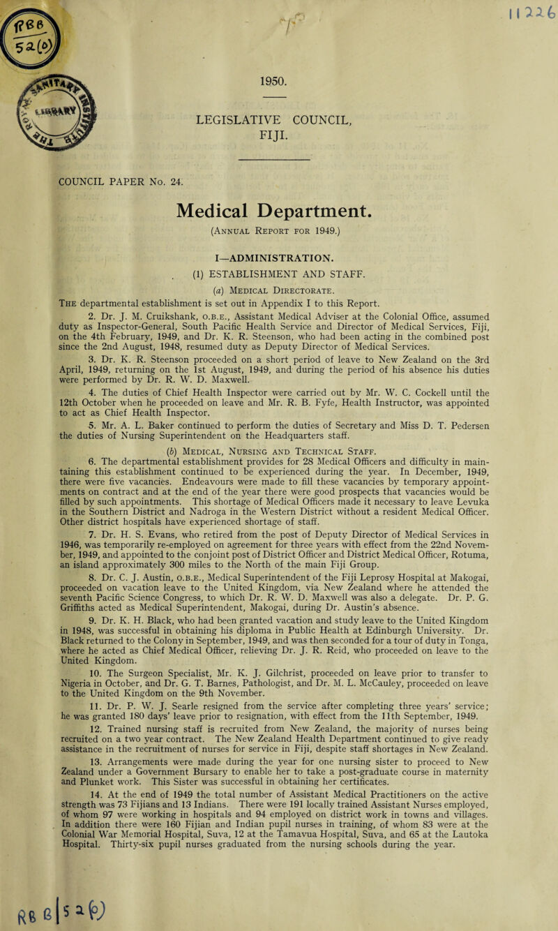 \\7U> 1950. LEGISLATIVE COUNCIL, FIJI. COUNCIL PAPER No. 24. Medical Department. (Annual Report for 1949.) I—ADMINISTRATION. (1) ESTABLISHMENT AND STAFF. (a) Medical Directorate. The departmental establishment is set out in Appendix I to this Report. 2. Dr. J. M. Cruikshank, o.b.e., Assistant Medical Adviser at the Colonial Office, assumed duty as Inspector-General, South Pacific Health Service and Director of Medical Services, Fiji, on the 4th February, 1949, and Dr. K. R. Steenson, who had been acting in the combined post since the 2nd August, 1948, resumed duty as Deputy Director of Medical Services. 3. Dr. K. R. Steenson proceeded on a short period of leave to New Zealand on the 3rd April, 1949, returning on the 1st August, 1949, and during the period of his absence his duties were performed by Dr. R. W. D. Maxwell. 4. The duties of Chief Health Inspector were carried out by Mr. W. C. Cockell until the 12th October when he proceeded on leave and Mr. R. B. Fyfe, Health Instructor, was appointed to act as Chief Health Inspector. 5. Mr. A. L. Baker continued to perform the duties of Secretary and Miss D. T. Pedersen the duties of Nursing Superintendent on the Headquarters staff. (b) Medical, Nursing and Technical Staff. 6. The departmental establishment provides for 28 Medical Officers and difficulty in main¬ taining this establishment continued to be experienced during the year. In December, 1949, there were five vacancies. Endeavours were made to fill these vacancies by temporary appoint¬ ments on contract and at the end of the year there were good prospects that vacancies would be filled by such appointments. This shortage of Medical Officers made it necessary to leave Levuka in the Southern District and Nadroga in the Western District without a resident Medical Officer. Other district hospitals have experienced shortage of staff. 7. Dr. H. S. Evans, who retired from the post of Deputy Director of Medical Services in 1946, was temporarily re-employed on agreement for three years with effect from the 22nd Novem¬ ber, 1949, and appointed to the conjoint post of District Officer and District Medical Officer, Rotuma, an island approximately 300 miles to the North of the main Fiji Group. 8. Dr. C. J. Austin, o.b.e., Medical Superintendent of the Fiji Leprosy Hospital at Makogai, proceeded on vacation leave to the United Kingdom, via New Zealand where he attended the seventh Pacific Science Congress, to which Dr. R. W. D. Maxwell was also a delegate. Dr. P. G. Griffiths acted as Medical Superintendent, Makogai, during Dr. Austin’s absence. 9. Dr. K. H. Black, who had been granted vacation and study leave to the United Kingdom in 1948, was successful in obtaining his diploma in Public Health at Edinburgh University. Dr. Black returned to the Colony in September, 1949, and was then seconded for a tour of duty in Tonga, where he acted as Chief Medical Officer, relieving Dr. J. R. Reid, who proceeded on leave to the United Kingdom. 10. The Surgeon Specialist, Mr. K. J. Gilchrist, proceeded on leave prior to transfer to Nigeria in October, and Dr. G. T. Barnes, Pathologist, and Dr. M. L. McCauley, proceeded on leave to the United Kingdom on the 9th November. 11. Dr. P. W. J. Searle resigned from the service after completing three years’ service; he was granted 180 days’ leave prior to resignation, with effect from the 11th September, 1949. 12. Trained nursing staff is recruited from New Zealand, the majority of nurses being recruited on a two year contract. The New Zealand Health Department continued to give ready assistance in the recruitment of nurses for service in Fiji, despite staff shortages in New Zealand. 13. Arrangements were made during the year for one nursing sister to proceed to New Zealand under a Government Bursary to enable her to take a post-graduate course in maternity and Plunket work. This Sister was successful in obtaining her certificates. 14. At the end of 1949 the total number of Assistant Medical Practitioners on the active strength was 73 Fijians and 13 Indians. There were 191 locally trained Assistant Nurses employed, of whom 97 were working in hospitals and 94 employed on district work in towns and villages. In addition there were 160 Fijian and Indian pupil nurses in training, of whom 83 were at the Colonial War Memorial Hospital, Suva, 12 at the Tamavua Hospital, Suva, and 65 at the Lautoka Hospital. Thirty-six pupil nurses graduated from the nursing schools during the year. RB e|5 afc)