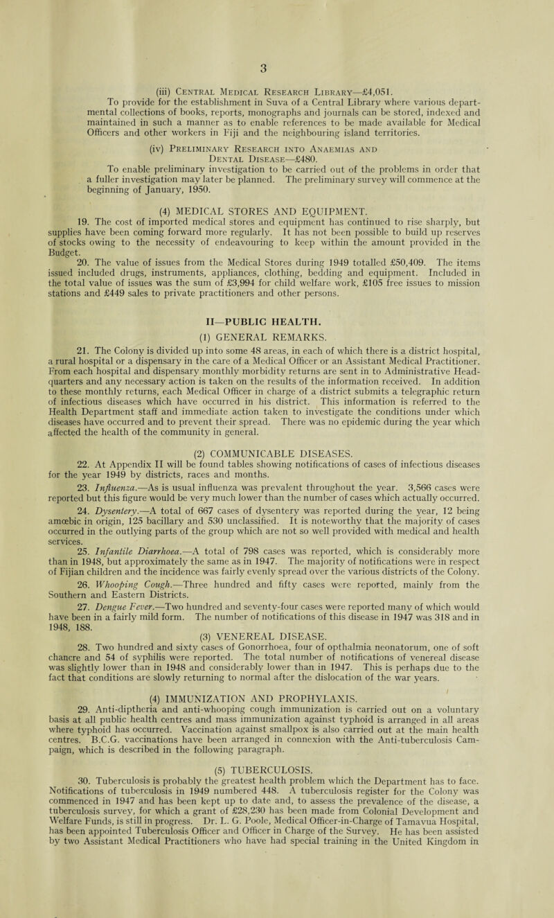 (iii) Central Medical Research Library—£4,051. To provide for the establishment in Suva of a Central Library where various depart¬ mental collections of books, reports, monographs and journals can be stored, indexed and maintained in such a manner as to enable references to be made available for Medical Officers and other workers in Fiji and the neighbouring island territories. (iv) Preliminary Research into Anaemias and Dental Disease—£480. To enable preliminary investigation to be carried out of the problems in order that a fuller investigation may later be planned. The preliminary survey will commence at the beginning of January, 1950. (4) MEDICAL STORES AND EQUIPMENT. 19. The cost of imported medical stores and equipment has continued to rise sharply, but supplies have been coming forward more regularly. It has not been possible to build up reserves of stocks owing to the necessity of endeavouring to keep within the amount provided in the Budget. 20. The value of issues from the Medical Stores during 1949 totalled £50,409. The items issued included drugs, instruments, appliances, clothing, bedding and equipment. Included in the total value of issues was the sum of £3,994 for child welfare work, £105 free issues to mission stations and £449 sales to private practitioners and other persons. II—PUBLIC HEALTH. (1) GENERAL REMARKS. 21. The Colony is divided up into some 48 areas, in each of which there is a district hospital, a rural hospital or a dispensary in the care of a Medical Officer or an Assistant Medical Practitioner. From each hospital and dispensary monthly morbidity returns are sent in to Administrative Head¬ quarters and any necessary action is taken on the results of the information received. In addition to these monthly returns, each Medical Officer in charge of a district submits a telegraphic return of infectious diseases which have occurred in his district. This information is referred to the Health Department staff and immediate action taken to investigate the conditions under which diseases have occurred and to prevent their spread. There was no epidemic during the year which affected the health of the community in general. (2) COMMUNICABLE DISEASES. 22. At Appendix II will be found tables showing notifications of cases of infectious diseases for the year 1949 by districts, races and months. 23. Influenza.—As is usual influenza was prevalent throughout the year. 3,566 cases were reported but this figure would be very much lower than the number of cases which actually occurred. 24. Dysentery.—A total of 667 cases of dysentery was reported during the year, 12 being amoebic in origin, 125 bacillary and 530 unclassified. It is noteworthy that the majority of cases occurred in the outlying parts of the group which are not so well provided with medical and health services. 25. Infantile Diarrhoea.—A total of 798 cases was reported, which is considerably more than in 1948, but approximately the same as in 1947. The majority of notifications were in respect of Fijian children and the incidence was fairly evenly spread over the various districts of the Colony. 26. Whooping Cough.—Three hundred and fifty cases were reported, mainly from the Southern and Eastern Districts. 27. Dengue Fever.—Two hundred and seventy-four cases were reported many of which would have been in a fairly mild form. The number of notifications of this disease in 1947 was 318 and in 1948, 188. (3) VENEREAL DISEASE. 28. Two hundred and sixty cases of Gonorrhoea, four of opthalmia neonatorum, one of soft chancre and 54 of syphilis were reported. The total number of notifications of venereal disease was slightly lower than in 1948 and considerably lower than in 1947. This is perhaps due to the fact that conditions are slowly returning to normal after the dislocation of the war years. (4) IMMUNIZATION AND PROPHYLAXIS. 29. Anti-diptheria and anti-whooping cough immunization is carried out on a voluntary basis at all public health centres and mass immunization against typhoid is arranged in all areas where typhoid has occurred. Vaccination against smallpox is also carried out at the main health centres. B.C.G. vaccinations have been arranged in connexion with the Anti-tuberculosis Cam¬ paign, which is described in the following paragraph. (5) TUBERCULOSIS. 30. Tuberculosis is probably the greatest health problem which the Department has to face. Notifications of tuberculosis in 1949 numbered 448. A tuberculosis register for the Colony was commenced in 1947 and has been kept up to date and, to assess the prevalence of the disease, a tuberculosis survey, for which a grant of £28,230 has been made from Colonial Development and Welfare Funds, is still in progress. Dr. L. G. Poole, Medical Officer-in-Charge of Tamavua Hospital, has been appointed Tuberculosis Officer and Officer in Charge of the Survey. He has been assisted by two Assistant Medical Practitioners who have had special training in the United Kingdom in