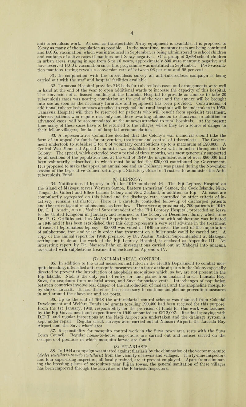 anti-tuberculosis work. As soon as transportable X-ray equipment is available, it is proposed to X-ray as many of the population as possible. In the meantime, mantoux tests are being continued and B.C.G. vaccination, which was introduced in September, is being administered to school children and contacts of active cases if mantoux and X-ray negative. Of a group of 2,658 school children in urban areas, ranging in age from 5 to 16 years, approximately 800 were mantoux negative and have received B.C.G. vaccination since this programme was instituted in September. Post-vaccina¬ tion mantoux testing reveals a conversion rate of between 96 per cent and 98 per cent. 31. In conjunction with the tuberculosis survey an anti-tuberculosis campaign is being carried out with the staff and hospital facilities available. 32. Tamavua Hospital provides 216 beds for tuberculosis cases and arrangements were well in hand at the end of the year to open additional wards to increase the capacity of this hospital. The conversion of a disused building at the Lautoka Hospital to provide an annexe to take 20 tuberculosis cases was nearing completion at the end of the year and the annexe will be brought into use as soon as the necessary furniture and equipment has been provided. Construction of additional tuberculosis annexes attached to regional and rural hospitals will be undertaken in 1950. Tamavua Hospital will then be reserved for patients who will benefit from specialist treatment, whereas patients who require rest only and those awaiting admission to Tamavua, in addition to advanced cases, will be accommodated at the annexes attached to rural hospitals. At the present time many of these cases have to be returned to the villages, where they are a source of danger to their fellow-villagers, for lack of hospital accommodation. 33. A representative Committee decided that the Colony’s war memorial should take the form of an appeal for funds for prevention, treatment and control of tuberculosis. The Govern¬ ment undertook to subsidize £ for £ of voluntary contributions up to a maximum of £20,000. A Central War Memorial Appeal Committee was established in Suva with branches throughout the Colony. The appeal, which extended over a period of three months, was most generously supported by all sections of the population and at the end of 1949 the magnificent sum of over £60,000 had been voluntarily subscribed, to which must be added the £20,000 contributed by Government. It is proposed to make the appeal an annual one and an Ordinance was passed during the November session of the Legislative Council setting up a Statutory Board of Trustees to administer the Anti¬ tuberculosis Fund. (6) LEPROSY. 34. Notifications of leprosy in Fiji for 1949 numbered 46. The Fiji Leprosy Hospital on the island of Makogai serves Western Samoa, Eastern (American) Samoa, the Cook Islands, Niue, Tonga, the Gilbert and Ellice Islands Colony and New Zealand, in addition to Fiji. All cases are compulsorily segregated on this island and the discharge rate, controlled by strict criteria of in¬ activity, remains satisfactory. There is a carefully controlled follow-up of discharged patients and the percentage of re-admissions has been low. There were approximately 700 patients in 1949. Dr. C. J. Austin, o.b.e., Medical Superintendent of the Fiji Leprosy Hospital, proceeded on leave to the United Kingdom in January, and returned to the Colony in December, during which time Dr. P. G. Griffiths acted as Medical Superintendent. Treatment with sulphetrone was initiated in 1948 and it has been established that this drug represents a very real advance in the treatment of cases of lepromatous leprosy. £5,000 was voted in 1949 to cover the cost of the importation of sulphetrone, iron and yeast in order that treatment on a fuller scale could be carried out. A copy of the annual report for 1949, prepared by Dr. Austin, Medical Superintendent at Makogai, setting out in detail the work of the Fiji Leprosy Hospital, is enclosed as Appendix III. An interesting report by Dr. Manson-Bahr on investigations carried out at Makogai into anaemia associated with sulphetrone treatment is enclosed as Appendix IV. (7) ANTI-MALARIAL CONTROL. 35. In addition to the usual measures instituted in the Health Department to combat mos¬ quito breeding, intensified anti-mosquito measures are in force at the airports in the Colony especially directed to prevent the introduction of anopheles mosquitoes which, so far, are not present in the Fiji Islands. Nadi is the only port of entry for land planes from malarial areas, Laucala Bay, Suva, for seaplanes from malarial areas, and Suva for surface craft. Interchanges of population between countries involve real danger of the introduction of malaria and the anopheline mosquito by ship or aircraft. It has, therefore, been necessary to continue anopheline prevention measures in and around the above air and sea ports. 36. Up to the end of 1948 the anti-malarial control scheme was financed from Colonial Development and Welfare Funds and grants totalling £90,400 had been received for this purpose. From the 1st January, 1949, responsibility for the provision of funds for this work was assumed by the Fiji Government and expenditure in 1949 amounted to £F12,007. Residual spraying with D.D.T. and regular inspections at the Nadi Airport are undertaken and the drainage system is kept under repair. Regular check surveys were carried out at Nausori Airport, the Laucala Bay Airport and the Suva wharf area. 37. Responsibility for mosquito control work in the Suva town area rests with the Suva Town Council. Regular house-to-house inspections are carried out and notices served on the occupiers of premises in which mosquito larvae are found. (8) FILARIASIS. 38. In 1944 a campaign was started against filariasis by the elimination of the vector mosquito (Aedes scutellaris-pseudo scutellaris) from the vicinity of towns and villages. Thirty-nine inspectors and four supervising inspectors, all locally trained, are at present employed. Apart from eliminat¬ ing the breeding places of mosquitoes near Fijian towns, the general sanitation of these villages has been improved through the activities of the Filariasis Inspectors.