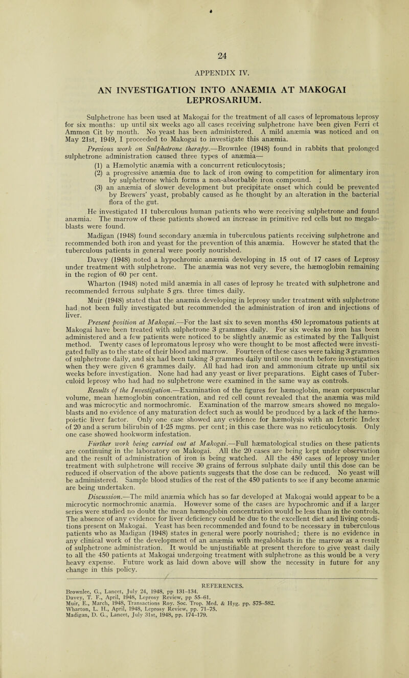 APPENDIX IV. AN INVESTIGATION INTO ANAEMIA AT MAKOGAI LEPROSARIUM. Sulphetrone has been used at Makogai for the treatment of all cases of lepromatous leprosy for six months: up until six weeks ago all cases receiving sulphetrone have been given Ferri et Ammon Cit by mouth. No yeast has been administered. A mild anaemia was noticed and on May 21st, 1949, I proceeded to Makogai to investigate this anaemia. Previous work on Sulphetrone therapy.—Brownlee (1948) found in rabbits that prolonged sulphetrone administration caused three types of anaemia—- (1) a Haemolytic anaemia with a concurrent reticulocytosis; (2) a progressive anaemia due to lack of iron owing to competition for alimentary iron by sulphetrone which forms a non-absorbable iron compound. ; (3) an anaemia of slower development but precipitate onset which could be prevented by Brewers’ yeast, probably caused as he thought by an alteration in the bacterial flora of the gut. He investigated 11 tuberculous human patients who were receiving sulphetrone and found anaemia.' The marrow of these patients showed an increase in primitive red cells but no megalo- blasts were found. Madigan (1948) found secondary anaemia in tuberculous patients receiving sulphetrone and recommended both iron and yeast for the prevention of this anaemia. However he stated that the tuberculous patients in general were poorly nourished. Davey (1948) noted a hypochromic anaemia developing in 15 out of 17 cases of Leprosy under treatment with sulphetrone. The anaemia was not very severe, the haemoglobin remaining in the region of 60 per cent. Wharton (1948) noted mild anaemia in all cases of leprosy he treated with sulphetrone and recommended ferrous sulphate 5 grs. three times daily. Muir (1948) stated that the anaemia developing in leprosy under treatment with sulphetrone had not been fully investigated but recommended the administration of iron and injections of liver. Present position at Makogai.—For the last six to seven months 450 lepromatous patients at Makogai have been treated with sulphetrone 3 grammes daily. For six weeks no iron has been administered and a few patients were noticed to be slightly anaemic as estimated by the Tallquist method. Twenty cases of lepromatous leprosy who were thought to be most affected were investi¬ gated fully as to the state of their blood and marrow. Fourteen of these cases were taking 3 grammes of sulphetrone daily, and six had been taking 3 grammes daily until one month before investigation when they were given 6 grammes daily. All had had iron and ammonium citrate up until six weeks before investigation. None had had any yeast or liver preparations. Eight cases of Tuber¬ culoid leprosy who had had no sulphetrone were examined in the same way as controls. Results of the Investigation.—Examination of the figures for haemoglobin, mean corpuscular volume, mean haemoglobin concentration, and red cell count revealed that the anaemia was mild and was microcytic and normochromic. Examination of the marrow smears showed no megalo- blasts and no evidence of any maturation defect such as would be produced by a lack of the haemo- poietic liver factor. Only one case showed any evidence for haemolysis with an Icteric Index of 20 and a serum bilirubin of 1-25 mgms. per cent; in this case there was no reticulocytosis. Only one case showed hookworm infestation. Further work being carried out at Makogai.—Full haematological studies on these patients are continuing in the laboratory on Makogai. All the 20 cases are being kept under observation and the result of administration of iron is being watched. All the 450 cases of leprosy under treatment with sulphetrone will receive 30 grains of ferrous sulphate daily until this dose can be reduced if observation of the above patients suggests that the dose can be reduced. No yeast will be administered. Sample blood studies of the rest of the 450 patients to see if any become anaemic are being undertaken. Discussion.—The mild anaemia which has so far developed at Makogai would appear to be a microcytic normochromic anaemia. However some of the cases are hypochromic and if a larger series were studied no doubt the mean haemoglobin concentration would be less than in the controls. The absence of any evidence for liver deficiency could be due to the excellent diet and living condi¬ tions present on Makogai. Yeast has been recommended and found to be necessary in tuberculous patients who as Madigan (1948) states in general were poorly nourished; there is no evidence in any clinical work of the development of an anaemia with megaloblasts in the marrow as a result of sulphetrone administration. It would be unjustifiable at present therefore to give yeast daily to all the 450 patients at Makogai undergoing treatment with sulphetrone as this would be a very heavy expense. Future work as laid down above will show the necessity in future for any change in this policy. REFERENCES. Brownlee, G., Lancet, July 24, 1948, pp 131-134. Davey, T. F., April, 1948, Leprosy Review, pp 55-61. Muir, E., March, 1948, Transactions Roy. Soc. Trop. Med. & Hyg. pp. 575-582. Wharton, L. H., April, 1948, Leprosy Review, pp. 71-75. Madigan, D. G., Lancet, July 31st, 1948, pp. 174-179.